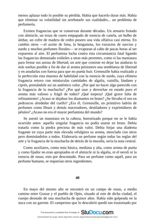 menos	aplazar	todo	lo	posible	su	pérdida.	Había	que	hacerlo	durar	más.	Había
que	 eliminar	 su	 volatilidad	 sin	 arrebatarle	 sus	 cualidades...	 un	 problema	 de
perfumería.
Existen	fragancias	que	se	conservan	durante	décadas.	Un	armario	frotado
con	almizcle,	un	trozo	de	cuero	empapado	de	esencia	de	canela,	un	bulbo	de
ámbar,	un	cofre	de	madera	de	cedro	poseen	una	vida	olfativa	casi	eterna.	En
cambio	 otros	 —el	 aceite	 de	 lima,	 la	 bergamota,	 los	 extractos	 de	 narciso	 y
nardo	y	muchos	perfumes	florales—	se	evaporan	al	cabo	de	pocas	horas	al	ser
expuestos	al	aire.	El	perfumista	lucha	contra	esta	circunstancia	fatal	ligando
las	fragancias	demasiado	volátiles	a	otras	más	perennes,	como	si	las	maniatara
para	frenar	sus	ansias	de	libertad,	un	arte	que	consiste	en	dejar	las	ataduras	lo
más	sueltas	posible	a	fin	de	dar	al	aroma	prisionero	una	semblanza	de	libertad
y	en	anudarlas	con	fuerza	para	que	no	pueda	huir.	Grenouille	había	realizado	a
la	perfección	esta	muestra	de	habilidad	con	la	esencia	de	nardo,	cuya	efímera
fragancia	 retuvo	 con	 minúsculas	 cantidades	 de	 algalia,	 vainilla,	 láudano	 y
ciprés,	prestándole	así	un	auténtico	valor.	¿Por	qué	no	hacer	algo	parecido	con
la	 fragancia	 de	 la	 muchacha?	 ¿Por	 qué	 usar	 y	 derrochar	 en	 estado	 puro	 el
aroma	 más	 valioso	 y	 frágil	 de	 todos?	 ¡Qué	 torpeza!	 ¡Qué	 grave	 falta	 de
refinamiento!	¿Acaso	se	dejaban	los	diamantes	en	bruto?	¿Se	llevaba	el	oro	en
pedruscos	 alrededor	 del	 cuello?	 ¿Era	 él,	 Grenouille,	 un	 primitivo	 ladrón	 de
perfumes	como	Druot	y	demás	maceradores,	destiladores	y	exprimidores	de
pétalos?	¿Acaso	no	era	el	mayor	perfumista	del	mundo?
Se	 asestó	 un	 manotazo	 en	 la	 cabeza,	 horrorizado	 porque	 no	 se	 le	 había
ocurrido	 antes:	 aquella	 singular	 fragancia	 no	 podía	 usarse	 en	 bruto.	 Debía
tratarla	 como	 la	 piedra	 preciosa	 de	 más	 valor.	 Debía	 forjar	 una	 diadema
fragante	en	cuya	parte	más	elevada	refulgiera	su	aroma,	mezclado	con	otros
pero	dominándolos	a	todos.	Elaboraría	un	perfume	según	todas	las	reglas	del
arte	y	la	fragancia	de	la	muchacha	de	detrás	de	la	muralla,	sería	la	nota	central.
Como	auxiliares,	como	nota	básica,	mediana	y	alta,	como	aroma	de	punta
y	como	fijador	no	eran	apropiados	ni	el	almizcle	ni	la	algalia,	ni	el	neroli	ni	la
esencia	de	rosas;	esto	por	descontado.	Para	un	perfume	como	aquél,	para	un
perfume	humano,	se	requerían	otros	ingredientes.
	
	
40
	
En	 mayo	 del	 mismo	 año	 se	 encontró	 en	 un	 campo	 de	 rosas,	 a	 medio
camino	entre	Grasse	y	el	pueblo	de	Opio,	situado	al	este	de	dicha	ciudad,	el
cuerpo	desnudo	de	una	muchacha	de	quince	años.	Había	sido	golpeada	en	la
nuca	con	un	garrote.	El	campesino	que	lo	descubrió	quedó	tan	trastornado	por
Downloaded by jorge ulises legorreta carrera (legorretacarrerajorgeulises@gmail.com)
lOMoARcPSD|9989586
 