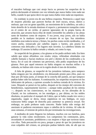 el	 macabro	 hallazgo	 que	 casi	 atrajo	 hacia	 su	 persona	 las	 sospechas	 de	 la
policía	declarando	al	teniente	con	voz	trémula	que	nunca	había	visto	nada	tan
bello,	cuando	lo	que	quiso	decir	era	que	nunca	había	visto	nada	tan	espantoso.
En	realidad,	la	joven	era	de	una	belleza	exquisita.	Pertenecía	a	aquel	tipo
de	 mujeres	 plácidas	 que	 parecen	 hechas	 de	 miel	 oscura,	 tersas,	 dulces	 y
melosas,	que	con	un	gesto	apacible,	un	movimiento	de	la	cabellera,	un	solo	y
lento	destello	de	la	mirada	dominan	el	espacio	y	permanecen	tranquilas	como
en	 el	 centro	 de	 un	 ciclón,	 al	 parecer	 ignorantes	 de	 la	 propia	 fuerza	 de
atracción,	que	arrastra	hacia	ellas	de	modo	irresistible	los	anhelos	y	las	almas
tanto	 de	 hombres	 como	 de	 mujeres.	 Y	 era	 joven,	 muy	 joven,	 aún	 no	 había
perdido	 en	 la	 madurez	 incipiente	 el	 encanto	 de	 su	 tipo.	 Sus	 miembros
mórbidos	eran	todavía	tersos	y	firmes,	los	pechos	como	recién	moldeados,	y	el
rostro	 ancho,	 enmarcado	 por	 cabellos	 negros	 y	 fuertes,	 aún	 poseía	 los
contornos	más	delicados	y	los	lugares	más	secretos.	La	cabellera	faltaba	sin
embargo.	El	asesino	la	había	cortado	y	robado,	así	como	la	ropa.
Se	sospechó	de	los	gitanos;	a	los	gitanos	se	les	podía	atribuir	todo.	Era	bien
sabido	 que	 tejían	 alfombras	 con	 retales	 viejos,	 rellenaban	 almohadas	 con
cabello	humano	y	hacían	muñecas	con	piel	y	dientes	de	los	condenados	a	la
horca.	 En	 el	 caso	 de	 crímenes	 tan	 perversos,	 sólo	 podía	 sospecharse	 de	 los
gitanos.	 Pero	 por	 aquel	 entonces	 no	 había	 ninguno	 en	 muchas	 millas	 a	 la
redonda,	no	habían	sido	vistos	en	la	región	desde	el	mes	de	diciembre.
A	falta	de	gitanos,	se	sospechó	de	los	jornaleros	italianos,	pero	tampoco
había	ninguno	por	los	alrededores;	era	demasiado	pronto	para	ellos,	pues	no
iban	por	allí	hasta	junio,	al	tiempo	de	la	cosecha	del	jazmín,	así	que	tampoco
podían	haber	sido	los	italianos.	A	continuación,	las	sospechas	recayeron	en	los
fabricantes	de	pelucas,	a	quienes	acusaba	la	melena	cortada	de	la	víctima.	En
vano.	Después	se	pensó	en	los	judíos,	después	en	los	monjes	del	convento	de
benedictinos,	supuestamente	lascivos	—aunque	todos	pasaban	de	los	setenta
—,	 después	 en	 los	 cistercienses,	 en	 los	 masones,	 en	 los	 alienados	 de	 la
Charité,	 en	 los	 carboneros,	 en	 los	 mendigos	 y,	 por	 último,	 en	 los	 nobles
disolutos,	en	particular	el	marqués	de	Cabris,	que	se	había	casado	tres	veces	y
organizaba,	 según	 se	 decía,	 misas	 orgiásticas	 en	 sus	 bodegas,	 en	 cuyo
transcurso	 bebía	 sangre	 de	 doncella	 para	 aumentar	 su	 potencia	 sexual.	 Sin
embargo,	 no	 pudo	 probarse	 nada	 concreto.	 Nadie	 había	 sido	 testigo	 del
asesinato	ni	pudieron	encontrarse	ropas	o	cabellos	de	la	víctima.	Al	cabo	de
unas	semanas,	el	teniente	de	policía	dio	por	terminadas	las	investigaciones.
A	mediados	de	junio	llegaron	los	italianos,	muchos	con	sus	familias,	para
ganarse	 la	 vida	 como	 recolectores.	 Los	 campesinos	 los	 contrataron,	 pero,
recordando	el	asesinato,	prohibieron	a	sus	mujeres	e	hijas	que	tuvieran	tratos
con	ellos.	Toda	precaución	era	poca,	porque	a	pesar	de	que	los	jornaleros	no
eran	 culpables	 del	 crimen,	 en	 principio	 podían	 haberlo	 sido,	 de	 ahí	 que	 no
Downloaded by jorge ulises legorreta carrera (legorretacarrerajorgeulises@gmail.com)
lOMoARcPSD|9989586
 