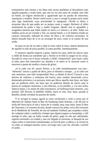 sentimientos	más	tiernos	y	las	ideas	más	sucias	quedaban	al	descubierto	ante
aquella	pequeña	y	ávida	nariz,	que	aún	no	era	una	nariz	de	verdad,	sino	sólo
un	 botón,	 un	 órgano	 minúsculo	 y	 agujereado	 que	 no	 paraba	 de	 retorcerse,
esponjarse	y	temblar.	Terrier	sintió	terror	y	asco	y	arrugó	la	propia	nariz	como
ante	 algo	 maloliente	 cuya	 proximidad	 le	 repugnase.	 Olvidó	 la	 dulce	 y
atrayente	 idea	 de	 que	 podía	 ser	 su	 propia	 carne	 y	 sangre.	 Rechazó	 el	 idilio
sentimental	 de	 padre	 e	 hijo	 y	 madre	 fragante.	 Quedó	 rota	 la	 agradable	 y
acogedora	fantasía	que	había	tejido	en	torno	a	sí	mismo	y	al	niño.	Sobre	sus
rodillas	yacía	un	ser	extraño	y	frío,	un	animal	hostil,	y	si	no	hubiera	tenido	un
carácter	 mesurado,	 imbuido	 de	 temor	 de	 Dios	 y	 de	 criterios	 racionales,	 lo
habría	lanzado	lejos	de	sí	en	un	arranque	de	asco,	como	si	se	tratase	de	una
araña.
Se	puso	en	pie	de	un	salto	y	dejó	la	cesta	sobre	la	mesa.	Quería	deshacerse
de	aquello	lo	más	de	prisa	posible,	lo	antes	posible,	inmediatamente.
Y	entonces	aquello	empezó	a	gritar.	Apretó	los	ojos,	abrió	las	fauces	rojas
y	chilló	de	forma	tan	estridente	que	a	Terrier	se	le	heló	la	sangre	en	las	venas.
Sacudió	la	cesta	con	el	brazo	estirado	y	chilló	“chiquirrinín”	para	hacer	callar
al	niño,	pero	éste	intensificó	sus	alaridos	y	el	rostro	se	le	amorató	como	si
estuviera	a	punto	de	estallar	a	fuerza	de	gritos.
¡A	 la	 calle	 con	 él!,	 pensó	 Terrier,	 a	 la	 calle	 inmediatamente	 con	 este...
“demonio”	estuvo	a	punto	de	decir,	pero	se	dominó	a	tiempo...	¡a	la	calle	con
este	monstruo,	este	niño	insoportable!	Pero	¿a	dónde	lo	llevo?	Conocía	a	una
docena	 de	 nodrizas	 y	 orfanatos	 del	 barrio,	 pero	 estaban	 demasiado	 cerca,
demasiado	próximos	a	su	persona,	tenía	que	llevar	aquello	más	lejos,	tan	lejos
que	 no	 pudieran	 oírlo,	 tan	 lejos	 que	 no	 pudieran	 dejarlo	 de	 nuevo	 ante	 la
puerta	en	cualquier	momento;	a	otra	diócesis,	si	era	posible,	y	a	la	otra	orilla,
todavía	mejor,	y	lo	mejor	de	todo	extramuros,	al	Faubourg	Saint-Antoine,	¡eso
mismo!	 Allí	 llevaría	 al	 diablillo	 chillón,	 hacia	 el	 este,	 muy	 lejos,	 pasada	 la
Bastilla,	donde	cerraban	las	puertas	de	noche.
Y	se	recogió	la	sotana,	agarró	la	cesta	vociferante	y	echó	a	correr	por	el
laberinto	de	callejas	hasta	la	Rue	du	Faubourg	Saint-Antoine,	y	de	allí	por	la
orilla	del	Sena	hacia	el	este	y	fuera	de	la	ciudad,	muy,	muy	lejos,	hasta	la	Rue
de	Charonne	y	el	extremo	de	ésta,	donde	conocía	las	señas,	cerca	del	convento
de	la	Madeleine	de	Trenelle,	de	una	tal	madame	Gaillard,	que	aceptaba	a	niños
de	cualquier	edad	y	condición,	siempre	que	alguien	pagara	su	hospedaje,	y	allí
entregó	al	niño,	que	no	había	cesado	de	gritar,	pagó	un	año	por	adelantado,
regresó	corriendo	a	la	ciudad	y,	una	vez	llegado	al	convento,	se	despojó	de	sus
ropas	como	si	estuvieran	contaminadas,	se	lavó	de	pies	a	cabeza	y	se	acostó	en
su	celda,	se	santiguó	muchas	veces,	oró	largo	rato	y	por	fin,	aliviado,	concilió
el	sueño.
	
Downloaded by jorge ulises legorreta carrera (legorretacarrerajorgeulises@gmail.com)
lOMoARcPSD|9989586
 