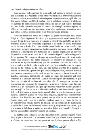 estuviera	de	más	precaverse	de	ellos.
Poco	después	del	comienzo	de	la	cosecha	del	jazmín	se	produjeron	otros
dos	asesinatos.	Las	víctimas	fueron	otra	vez	muchachas	extraordinariamente
hermosas,	ambas	pertenecían	al	mismo	tipo	de	mujeres	morenas	y	plácidas,	las
dos	fueron	halladas	también	desnudas	y	con	la	cabellera	cortada,	y	tendidas	en
los	campos	de	flores	con	una	herida	contusa	en	la	base	del	cráneo.	Tampoco
esta	vez	había	rastro	del	asesino.	La	noticia	se	propagó	como	un	reguero	de
pólvora	y	se	temieron	más	agresiones	contra	los	inmigrantes	cuando	se	supo
que	ambas	víctimas	eran	italianas,	hijas	de	un	jornalero	genovés.
Ahora	el	temor	hizo	mella	en	la	región.	La	gente	ya	no	sabía	hacia	quién
dirigir	su	cólera	impotente.	Es	cierto	que	algunos	todavía	sospechaban	de	los
locos	o	del	misterioso	marqués,	pero	nadie	lo	consideraba	probable,	ya	que	los
primeros	 estaban	 bajo	 constante	 vigilancia	 y	 el	 último	 se	 había	 marchado
hacía	 tiempo	 a	 París.	 En	 consecuencia,	 todos	 hicieron	 causa	 común.	 Los
campesinos	abrieron	sus	graneros	a	los	inmigrantes,	que	hasta	entonces	habían
dormido	a	la	intemperie.	Los	habitantes	de	la	ciudad	organizaron	un	servicio
de	patrullas	nocturnas	en	cada	barrio.	El	teniente	de	policía	reforzó	la	guardia
de	 las	 puertas.	 Sin	 embargo,	 ninguna	 de	 estas	 disposiciones	 sirvió	 de	 nada.
Pocos	 días	 después	 del	 doble	 asesinato	 se	 encontró	 el	 cadáver	 de	 otra
muchacha,	en	iguales	condiciones	que	los	anteriores.	Esta	vez	se	trataba	de
una	lavandera	sarda	del	palacio	episcopal,	que	fue	asesinada	cerca	de	la	gran
alberca	de	la	Fontaine	de	la	Foux,	ante	las	mismas	puertas	de	la	ciudad.	Y
aunque	los	cónsules,	apremiados	por	la	excitada	población,	tomaron	medidas
más	 severas	 —controles	 más	 estrictos	 en	 las	 puertas,	 reforzamiento	 de	 las
guardias	 nocturnas,	 prohibición	 de	 salida	 de	 todas	 las	 personas	 del	 sexo
femenino	a	la	caída	de	la	noche—,	aquel	verano	no	pasó	otra	semana	sin	que
fuera	 encontrado	 el	 cadáver	 de	 una	 doncella.	 Y	 siempre	 se	 trataba	 de
muchachas	que	acababan	de	convertirse	en	mujeres	y	siempre	eran	las	más
hermosas	y,	en	su	mayoría,	de	aquel	tipo	moreno	y	seductor,	aunque	pronto	el
asesino	dejó	de	despreciar	a	la	clase	de	muchachas	dominante	en	la	región,
dulces,	de	tez	blanca	y	un	poco	más	redondeadas.	Incluso	las	castañas	y	rubias
oscuras,	siempre	y	cuando	no	fueran	muy	delgadas,	figuraron	al	final	entre	sus
víctimas.	 Las	 buscaba	 por	 todas	 partes,	 no	 ya	 sólo	 en	 los	 alrededores	 de
Grasse,	sino	en	el	centro	de	la	ciudad	e	incluso	hasta	en	las	casas.	La	hija	de
un	carpintero	fue	hallada	muerta	de	un	golpe	en	su	dormitorio	del	quinto	piso
y	 nadie	 de	 la	 casa	 había	 oído	 el	 menor	 ruido	 y	 ninguno	 de	 los	 perros,	 que
husmeaban	 y	 ladraban	 a	 todos	 los	 extraños,	 había	 reaccionado.	 El	 asesino
parecía	inasequible	e	incorpóreo	como	un	espíritu.
La	población	se	indignó	e	insultó	a	las	autoridades.	El	más	pequeño	rumor
daba	origen	a	desmanes.	Un	vendedor	ambulante	que	ofrecía	filtros	amorosos
y	pócimas	de	curandero	estuvo	a	punto	de	ser	linchado	porque	alguien	dijo
Downloaded by jorge ulises legorreta carrera (legorretacarrerajorgeulises@gmail.com)
lOMoARcPSD|9989586
 