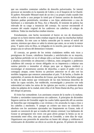 que	 sus	 remedios	 contenían	 cabellos	 de	 doncella	 pulverizados.	 Se	 intentó
provocar	un	incendio	en	la	mansión	de	Cabris	y	en	el	hospicio	de	la	Charité.
El	pañero	Alexandre	Misnard	mató	de	un	tiro	a	su	propio	criado	cuando	éste
volvía	de	noche	a	casa	porque	lo	tomó	por	el	famoso	asesino	de	doncellas.
Quienes	 podían	 permitírselo,	 enviaban	 a	 sus	 hijas	 adolescentes	 a	 casa	 de
familiares	o	a	internados	de	Niza,	Aix	o	Marsella.	El	teniente	de	policía	fue
relevado	 de	 su	 cargo	 a	 instancias	 del	 consejo.	 Su	 sucesor	 encomendó	 el
examen	 del	 estado	 virginal	 de	 los	 cadáveres	 sin	 cabellera	 al	 colegio	 de
médicos.	Todas	las	muchachas	estaban	intactas.
Extrañamente,	 este	 hecho	 incrementó	 el	 horror	 en	 vez	 de	 disminuirlo,
porque	en	su	fuero	interno	todos	estaban	seguros	de	que	las	muchachas	habían
sido	 violadas.	 En	 este	 caso	 se	 habría	 conocido	 por	 lo	 menos	 el	 móvil	 del
asesino,	mientras	que	ahora	se	sabía	lo	mismo	que	antes,	no	se	tenía	la	menor
pista.	Y	quien	creía	en	Dios,	se	refugiaba	en	la	oración,	para	que	al	menos	la
propia	casa	se	salvara	del	demoníaco	visitante.
El	 concejo,	 un	 gremio	 de	 los	 treinta	 ciudadanos	 nobles	 más	 ricos	 y
prestigiosos	 de	 Grasse,	 caballeros	 ilustrados	 y	 anticlericales	 en	 su	 mayoría,
que	habrían	preferido	ver	en	el	obispo	sólo	a	un	buen	hombre	y	los	conventos
y	abadías	convertidos	en	almacenes	o	fábricas,	estos	arrogantes	y	poderosos
caballeros	 del	 concejo	 se	 vieron	 obligados	 en	 su	 impotencia	 a	 redactar	 una
sumisa	 petición	 a	 monseñor	 el	 obispo	 para	 que	 se	 dignara	 maldecir	 y
excomulgar	 al	 monstruoso	 asesino	 de	 doncellas,	 a	 quien	 el	 poder	 civil	 no
conseguía	 atrapar,	 como	 hiciera	 su	 preclaro	 antecesor	 en	 el	 año	 con	 las
terribles	langostas	que	entonces	amenazaban	al	país.	Y	de	hecho,	a	finales	de
septiembre,	el	asesino	de	doncellas	de	Grasse,	que	hasta	la	fecha	había	segado
la	 vida	 de	 nada	 menos	 que	 veinticuatro	 de	 las	 más	 hermosas	 doncellas	 de
todas	 las	 capas	 sociales,	 fue	 maldecido,	 excomulgado	 y	 proscrito	 con	 toda
solemnidad	en	todos	los	atrios	de	las	iglesias	por	escrito	y	oralmente	desde
todos	los	púlpitos	de	la	ciudad,	entre	ellos	el	de	Notre-Dame-du-Puy,	por	boca
del	obispo	en	persona.
El	éxito	fue	contundente.	Los	asesinatos	cesaron	de	la	noche	a	la	mañana.
Octubre	y	noviembre	transcurrieron	sin	cadáveres.	A	principios	de	diciembre
llegaron	noticias	de	Grenoble	según	las	cuales	había	aparecido	allí	un	asesino
de	doncellas	que	estrangulaba	a	sus	víctimas	y	les	arrancaba	la	ropa	a	tiras	y
los	 cabellos	 a	 mechones.	 Y	 aunque	 un	 crimen	 tan	 tosco	 no	 coincidía	 en
absoluto	 con	 los	 asesinatos	 ejecutados	 tan	 limpiamente	 en	 Grasse,	 todo	 el
mundo	se	convenció	de	que	se	trataba	del	mismo	criminal.	Los	habitantes	de
Grasse	 se	 persignaron	 tres	 veces	 con	 gran	 alivio	 porque	 la	 bestia	 ya	 no	 se
encontraba	 entre	 ellos,	 sino	 que	 atacaba	 en	 Grenoble,	 a	 siete	 días	 de	 viaje.
Organizaron	una	procesión	de	antorchas	en	honor	del	obispo	y	celebraron	el
veinticuatro	de	diciembre	un	oficio	en	acción	de	gracias.	El	primero	de	enero
Downloaded by jorge ulises legorreta carrera (legorretacarrerajorgeulises@gmail.com)
lOMoARcPSD|9989586
 