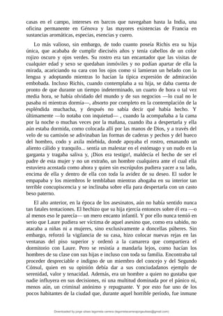 casas	 en	 el	 campo,	 intereses	 en	 barcos	 que	 navegaban	 hasta	 la	 India,	 una
oficina	 permanente	 en	 Génova	 y	 las	 mayores	 existencias	 de	 Francia	 en
sustancias	aromáticas,	especias,	esencias	y	cuero.
Lo	 más	 valioso,	 sin	 embargo,	 de	 todo	 cuanto	 poseía	 Richis	 era	 su	 hija
única,	 que	 acababa	 de	 cumplir	 dieciséis	 años	 y	 tenía	 cabellos	 de	 un	 color
rojizo	 oscuro	 y	 ojos	 verdes.	 Su	 rostro	 era	 tan	 encantador	 que	 las	 visitas	 de
cualquier	edad	y	sexo	se	quedaban	inmóviles	y	no	podían	apartar	de	ella	la
mirada,	acariciando	su	cara	con	los	ojos	como	si	lamieran	un	helado	con	la
lengua	 y	 adoptando	 mientras	 lo	 hacían	 la	 típica	 expresión	 de	 admiración
embobada.	Incluso	Richis,	cuando	contemplaba	a	su	hija,	se	daba	cuenta	de
pronto	de	que	durante	un	tiempo	indeterminado,	un	cuarto	de	hora	o	tal	vez
media	hora,	se	había	olvidado	del	mundo	y	de	sus	negocios	—lo	cual	no	le
pasaba	ni	mientras	dormía—,	absorto	por	completo	en	la	contemplación	de	la
espléndida	 muchacha,	 y	 después	 no	 sabía	 decir	 qué	 había	 hecho.	 Y
últimamente	—lo	notaba	con	inquietud—	,	cuando	la	acompañaba	a	la	cama
por	la	noche	o	muchas	veces	por	la	mañana,	cuando	iba	a	despertarla	y	ella
aún	estaba	dormida,	como	colocada	allí	por	las	manos	de	Dios,	y	a	través	del
velo	de	su	camisón	se	adivinaban	las	formas	de	caderas	y	pechos	y	del	hueco
del	 hombro,	 codo	 y	 axila	 mórbida,	 donde	 apoyaba	 el	 rostro,	 emanando	 un
aliento	cálido	y	tranquilo...	sentía	un	malestar	en	el	estómago	y	un	nudo	en	la
garganta	 y	 tragaba	 saliva	 y,	 ¡Dios	 era	 testigo!,	 maldecía	 el	 hecho	 de	 ser	 el
padre	de	esta	mujer	y	no	un	extraño,	un	hombre	cualquiera	ante	el	cual	ella
estuviera	acostada	como	ahora	y	quien	sin	escrúpulos	pudiera	yacer	a	su	lado,
encima	de	ella	y	dentro	de	ella	con	toda	la	avidez	de	su	deseo.	El	sudor	le
empapaba	y	los	miembros	le	temblaban	mientras	ahogaba	en	su	interior	tan
terrible	concupiscencia	y	se	inclinaba	sobre	ella	para	despertarla	con	un	casto
beso	paterno.
El	año	anterior,	en	la	época	de	los	asesinatos,	aún	no	había	sentido	nunca
tan	fatales	tentaciones.	El	hechizo	que	su	hija	ejercía	entonces	sobre	él	era	—o
al	menos	eso	le	parecía—	un	mero	encanto	infantil.	Y	por	ello	nunca	temió	en
serio	que	Laure	pudiera	ser	víctima	de	aquel	asesino	que,	como	era	sabido,	no
atacaba	 a	 niñas	 ni	 a	 mujeres,	 sino	 exclusivamente	 a	 doncellas	 púberes.	 Sin
embargo,	 reforzó	 la	 vigilancia	 de	 su	 casa,	 hizo	 colocar	 nuevas	 rejas	 en	 las
ventanas	 del	 piso	 superior	 y	 ordenó	 a	 la	 camarera	 que	 compartiera	 el
dormitorio	 con	 Laure.	 Pero	 se	 resistía	 a	 mandarla	 lejos,	 como	 hacían	 los
hombres	de	su	clase	con	sus	hijas	e	incluso	con	toda	su	familia.	Encontraba	tal
proceder	 despreciable	 e	 indigno	 de	 un	 miembro	 del	 concejo	 y	 del	 Segundo
Cónsul,	 quien	 en	 su	 opinión	 debía	 dar	 a	 sus	 conciudadanos	 ejemplo	 de
serenidad,	valor	y	tenacidad.	Además,	era	un	hombre	a	quien	no	gustaba	que
nadie	influyera	en	sus	decisiones,	ni	una	multitud	dominada	por	el	pánico	ni,
menos	 aún,	 un	 criminal	 anónimo	 y	 repugnante.	 Y	 por	 esto	 fue	 uno	 de	 los
pocos	habitantes	de	la	ciudad	que,	durante	aquel	horrible	período,	fue	inmune
Downloaded by jorge ulises legorreta carrera (legorretacarrerajorgeulises@gmail.com)
lOMoARcPSD|9989586
 