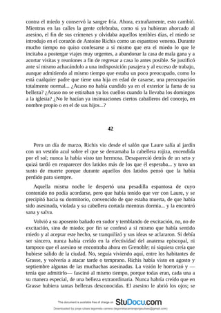 contra	el	miedo	y	conservó	la	sangre	fría.	Ahora,	extrañamente,	esto	cambió.
Mientras	 en	 las	 calles	 la	 gente	 celebraba,	 como	 si	 ya	 hubieran	 ahorcado	 al
asesino,	el	fin	de	sus	crímenes	y	olvidaba	aquellos	terribles	días,	el	miedo	se
introdujo	en	el	corazón	de	Antoine	Richis	como	un	espantoso	veneno.	Durante
mucho	 tiempo	 no	 quiso	 confesarse	 a	 sí	 mismo	 que	 era	 el	 miedo	 lo	 que	 le
incitaba	a	postergar	viajes	muy	urgentes,	a	abandonar	la	casa	de	mala	gana	y	a
acortar	visitas	y	reuniones	a	fin	de	regresar	a	casa	lo	antes	posible.	Se	justificó
ante	sí	mismo	achacándolo	a	una	indisposición	pasajera	y	al	exceso	de	trabajo,
aunque	admitiendo	al	mismo	tiempo	que	estaba	un	poco	preocupado,	como	lo
está	cualquier	padre	que	tiene	una	hija	en	edad	de	casarse,	una	preocupación
totalmente	normal...	¿Acaso	no	había	cundido	ya	en	el	exterior	la	fama	de	su
belleza?	¿Acaso	no	se	estiraban	ya	los	cuellos	cuando	la	llevaba	los	domingos
a	la	iglesia?	¿No	le	hacían	ya	insinuaciones	ciertos	caballeros	del	concejo,	en
nombre	propio	o	en	el	de	sus	hijos...?
	
	
42
	
Pero	un	día	de	marzo,	Richis	vio	desde	el	salón	que	Laure	salía	al	jardín
con	un	vestido	azul	sobre	el	que	se	derramaba	la	cabellera	rojiza,	encendida
por	el	sol;	nunca	la	había	visto	tan	hermosa.	Desapareció	detrás	de	un	seto	y
quizá	tardó	en	reaparecer	dos	latidos	más	de	los	que	él	esperaba...	y	tuvo	un
susto	 de	 muerte	 porque	 durante	 aquellos	 dos	 latidos	 pensó	 que	 la	 había
perdido	para	siempre.
Aquella	 misma	 noche	 le	 despertó	 una	 pesadilla	 espantosa	 de	 cuyo
contenido	no	podía	acordarse,	pero	que	había	tenido	que	ver	con	Laure,	y	se
precipitó	hacia	su	dormitorio,	convencido	de	que	estaba	muerta,	de	que	había
sido	asesinada,	violada	y	su	cabellera	cortada	mientras	dormía...	y	la	encontró
sana	y	salva.
Volvió	a	su	aposento	bañado	en	sudor	y	temblando	de	excitación,	no,	no	de
excitación,	sino	de	miedo;	por	fin	se	confesó	a	sí	mismo	que	había	sentido
miedo	y	al	aceptar	este	hecho,	se	tranquilizó	y	sus	ideas	se	aclararon.	Si	debía
ser	 sincero,	 nunca	 había	 creído	 en	 la	 efectividad	 del	 anatema	 episcopal,	 ni
tampoco	que	el	asesino	se	encontraba	ahora	en	Grenoble;	ni	siquiera	creía	que
hubiese	salido	de	la	ciudad.	No,	seguía	viviendo	aquí,	entre	los	habitantes	de
Grasse,	y	volvería	a	atacar	tarde	o	temprano.	Richis	había	visto	en	agosto	y
septiembre	algunas	de	las	muchachas	asesinadas.	La	visión	le	horrorizó	y	—
tenía	que	admitirlo—	fascinó	al	mismo	tiempo,	porque	todas	eran,	cada	una	a
su	manera	especial,	de	una	belleza	extraordinaria.	Nunca	habría	creído	que	en
Grasse	hubiera	tantas	bellezas	desconocidas.	El	asesino	le	abrió	los	ojos;	se
Downloaded by jorge ulises legorreta carrera (legorretacarrerajorgeulises@gmail.com)
lOMoARcPSD|9989586
 