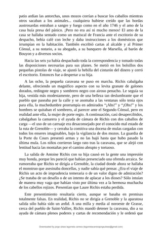 patio	ardían	las	antorchas,	unos	mozos	corrían	a	buscar	los	caballos	mientras
otros	 sacaban	 a	 los	 animales...	 cualquiera	 hubiese	 creído	 que	 las	 hordas
austrosardas	entraban	a	sangre	y	fuego	como	en	el	año	1746	y	el	amo	de	la
casa	huía	presa	del	pánico.	¡Pero	no	era	así	ni	mucho	menos!	El	amo	de	la
casa	se	hallaba	sentado	como	un	mariscal	de	Francia	ante	el	escritorio	de	su
despacho,	 bebía	 café	 con	 leche	 y	 daba	 instrucciones	 a	 los	 domésticos	 que
irrumpían	 en	 la	 habitación.	 También	 escribió	 cartas	 al	 alcalde	 y	 al	 Primer
Cónsul,	a	su	notario,	a	su	abogado,	a	su	banquero	de	Marsella,	al	barón	de
Bouyon	y	a	diversos	socios.
Hacia	las	seis	ya	había	despachado	toda	la	correspondencia	y	tomado	todas
las	 disposiciones	 necesarias	 para	 sus	 planes.	 Se	 metió	 en	 los	 bolsillos	 dos
pequeñas	pistolas	de	viaje,	se	ajustó	la	hebilla	del	cinturón	del	dinero	y	cerró
el	escritorio.	Entonces	fue	a	despertar	a	su	hija.
A	 las	 ocho,	 la	 pequeña	 caravana	 se	 puso	 en	 marcha.	 Richis	 cabalgaba
delante,	 ofreciendo	 un	 magnífico	 aspecto	 con	 su	 levita	 granate	 de	 galones
dorados,	redingote	negro	y	sombrero	negro	con	airoso	penacho.	Le	seguía	su
hija,	vestida	más	modestamente,	pero	de	una	belleza	tan	deslumbrante	que	el
pueblo	que	paseaba	por	la	calle	y	se	asomaba	a	las	ventanas	sólo	tenía	ojos
para	ella,	la	muchedumbre	prorrumpía	en	admirados	“¡Ahs!”	y	“¡Ohs!”	y	los
hombres	se	quitaban	el	sombrero,	al	parecer	ante	el	Segundo	Cónsul,	pero	en
realidad	ante	ella,	la	mujer	de	porte	regio.	A	continuación,	casi	desapercibidos,
cabalgaban	la	camarera	y	el	ayuda	de	cámara	de	Richis	con	dos	caballos	de
carga	—el	uso	de	un	carruaje	era	desaconsejado	por	el	conocido	mal	estado	de
la	ruta	de	Grenoble—	y	cerraba	la	comitiva	una	docena	de	mulas	cargadas	con
todos	los	enseres	imaginables,	bajo	la	vigilancia	de	dos	mozos.	La	guardia	de
la	 Porte	 du	 Cours	 presentó	 armas	 y	 no	 las	 bajó	 hasta	 que	 hubo	 pasado	 la
última	mula.	Los	niños	corrieron	largo	rato	tras	la	caravana,	que	se	alejó	con
lentitud	hacia	las	montañas	por	el	camino	abrupto	y	tortuoso.
La	salida	de	Antoine	Richis	con	su	hija	causó	en	la	gente	una	impresión
muy	honda,	porque	les	pareció	que	habían	presenciado	una	ofrenda	arcaica.	Se
rumoreaba	que	Richis	se	dirigía	a	Grenoble,	la	ciudad	donde	ahora	se	hallaba
el	monstruo	que	asesinaba	doncellas,	y	nadie	sabía	qué	pensar.	¿Era	el	viaje	de
Richis	un	acto	de	imprudencia	temeraria	o	de	un	valor	digno	de	admiración?
¿Se	trataba	de	un	desafío	o	de	un	intento	de	aplacar	a	los	dioses?	Sólo	intuían
de	manera	muy	vaga	que	habían	visto	por	última	vez	a	la	hermosa	muchacha
de	los	cabellos	rojizos.	Presentían	que	Laure	Richis	estaba	perdida.
Este	 presentimiento	 resultaría	 cierto,	 aunque	 se	 basaba	 en	 premisas
totalmente	falsas.	En	realidad,	Richis	no	se	dirigía	a	Grenoble	y	la	aparatosa
salida	sólo	había	sido	un	ardid.	A	una	milla	y	media	al	noroeste	de	Grasse,
cerca	del	pueblo	de	Saint-Vallier,	Richis	mandó	detener	la	caravana,	dio	a	su
ayuda	de	cámara	plenos	poderes	y	cartas	de	recomendación	y	le	ordenó	que
Downloaded by jorge ulises legorreta carrera (legorretacarrerajorgeulises@gmail.com)
lOMoARcPSD|9989586
 