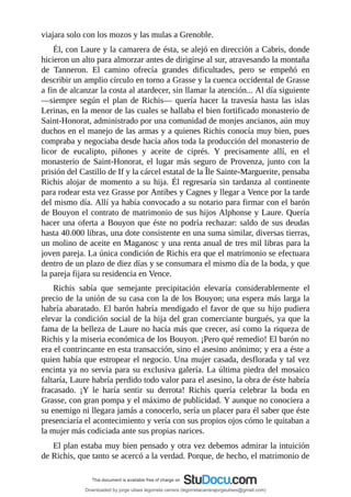 viajara	solo	con	los	mozos	y	las	mulas	a	Grenoble.
Él,	con	Laure	y	la	camarera	de	ésta,	se	alejó	en	dirección	a	Cabris,	donde
hicieron	un	alto	para	almorzar	antes	de	dirigirse	al	sur,	atravesando	la	montaña
de	 Tanneron.	 El	 camino	 ofrecía	 grandes	 dificultades,	 pero	 se	 empeñó	 en
describir	un	amplio	círculo	en	torno	a	Grasse	y	la	cuenca	occidental	de	Grasse
a	fin	de	alcanzar	la	costa	al	atardecer,	sin	llamar	la	atención...	Al	día	siguiente
—siempre	según	el	plan	de	Richis—	quería	hacer	la	travesía	hasta	las	islas
Lerinas,	en	la	menor	de	las	cuales	se	hallaba	el	bien	fortificado	monasterio	de
Saint-Honorat,	administrado	por	una	comunidad	de	monjes	ancianos,	aún	muy
duchos	en	el	manejo	de	las	armas	y	a	quienes	Richis	conocía	muy	bien,	pues
compraba	y	negociaba	desde	hacía	años	toda	la	producción	del	monasterio	de
licor	 de	 eucalipto,	 piñones	 y	 aceite	 de	 ciprés.	 Y	 precisamente	 allí,	 en	 el
monasterio	de	Saint-Honorat,	el	lugar	más	seguro	de	Provenza,	junto	con	la
prisión	del	Castillo	de	If	y	la	cárcel	estatal	de	la	Île	Sainte-Marguerite,	pensaba
Richis	alojar	de	momento	a	su	hija.	Él	regresaría	sin	tardanza	al	continente
para	rodear	esta	vez	Grasse	por	Antibes	y	Cagnes	y	llegar	a	Vence	por	la	tarde
del	mismo	día.	Allí	ya	había	convocado	a	su	notario	para	firmar	con	el	barón
de	Bouyon	el	contrato	de	matrimonio	de	sus	hijos	Alphonse	y	Laure.	Quería
hacer	una	oferta	a	Bouyon	que	éste	no	podría	rechazar:	saldo	de	sus	deudas
hasta	40.000	libras,	una	dote	consistente	en	una	suma	similar,	diversas	tierras,
un	molino	de	aceite	en	Maganosc	y	una	renta	anual	de	tres	mil	libras	para	la
joven	pareja.	La	única	condición	de	Richis	era	que	el	matrimonio	se	efectuara
dentro	de	un	plazo	de	diez	días	y	se	consumara	el	mismo	día	de	la	boda,	y	que
la	pareja	fijara	su	residencia	en	Vence.
Richis	 sabía	 que	 semejante	 precipitación	 elevaría	 considerablemente	 el
precio	de	la	unión	de	su	casa	con	la	de	los	Bouyon;	una	espera	más	larga	la
habría	abaratado.	El	barón	habría	mendigado	el	favor	de	que	su	hijo	pudiera
elevar	la	condición	social	de	la	hija	del	gran	comerciante	burgués,	ya	que	la
fama	de	la	belleza	de	Laure	no	hacía	más	que	crecer,	así	como	la	riqueza	de
Richis	y	la	miseria	económica	de	los	Bouyon.	¡Pero	qué	remedio!	El	barón	no
era	el	contrincante	en	esta	transacción,	sino	el	asesino	anónimo;	y	era	a	éste	a
quien	había	que	estropear	el	negocio.	Una	mujer	casada,	desflorada	y	tal	vez
encinta	ya	no	servía	para	su	exclusiva	galería.	La	última	piedra	del	mosaico
faltaría,	Laure	habría	perdido	todo	valor	para	el	asesino,	la	obra	de	éste	habría
fracasado.	 ¡Y	 le	 haría	 sentir	 su	 derrota!	 Richis	 quería	 celebrar	 la	 boda	 en
Grasse,	con	gran	pompa	y	el	máximo	de	publicidad.	Y	aunque	no	conociera	a
su	enemigo	ni	llegara	jamás	a	conocerlo,	sería	un	placer	para	él	saber	que	éste
presenciaría	el	acontecimiento	y	vería	con	sus	propios	ojos	cómo	le	quitaban	a
la	mujer	más	codiciada	ante	sus	propias	narices.
El	plan	estaba	muy	bien	pensado	y	otra	vez	debemos	admirar	la	intuición
de	Richis,	que	tanto	se	acercó	a	la	verdad.	Porque,	de	hecho,	el	matrimonio	de
Downloaded by jorge ulises legorreta carrera (legorretacarrerajorgeulises@gmail.com)
lOMoARcPSD|9989586
 