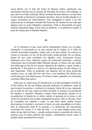 Laure	 Richis	 con	 el	 hijo	 del	 barón	 de	 Bouyon	 habría	 significado	 una
abrumadora	derrota	para	el	asesino	de	doncellas	de	Grasse.	Sin	embargo,	el
plan	aún	no	se	había	realizado.	Richis	no	había	llevado	todavía	a	su	hija	hasta
el	altar	donde	se	oficiaría	la	ceremonia	salvadora.	Aún	no	la	había	dejado	en	el
seguro	 monasterio	 de	 Saint-Honorat.	 Aún	 cabalgaban	 el	 jinete	 y	 las	 dos
amazonas	por	la	inhóspita	montaña	del	Tanneron.	El	camino	era	tan	malo	que
algunas	veces	se	veían	obligados	a	desmontar.	Todo	se	desarrollaba	con	gran
lentitud.	Esperaban	llegar	al	mar	hacia	el	atardecer,	a	un	pueblecito	situado	al
oeste	de	Cannes	que	se	llamaba	Napoule.
	
	
44
	
En	 el	 momento	 en	 que	 Laure	 Richis	 abandonaba	 Grasse	 con	 su	 padre,
Grenouille	 se	 encontraba	 en	 el	 otro	 extremo	 de	 la	 ciudad,	 en	 el	 taller	 de
Arnulfi,	macerando	junquillos.	Estaba	solo	y	de	buen	talante.	Su	estancia	en
Grasse	se	acercaba	a	su	fin.	El	día	del	triunfo	estaba	próximo.	En	su	cabaña,
dentro	 de	 una	 cajita	 acolchada	 con	 algodón,	 tenía	 veinticuatro	 frascos
diminutos	con	el	aura,	reducida	a	gotas,	de	veinticuatro	doncellas...	esencias
valiosísimas	que	Grenouille	había	obtenido	durante	el	último	año	por	medio
del	enfleurage	en	frío	de	los	cuerpos,	digestión	de	cabellos	y	ropas,	lavado	y
destilación.	Y	hoy	quería	ir	a	buscar	a	la	vigésimo	quinta,	la	más	valiosa	y	la
más	 importante.	 Tenía	 ya	 preparada	 una	 pequeña	 olla	 de	 grasa	 purificada
muchas	 veces,	 un	 paño	 del	 lino	 más	 fino	 y	 una	 bombona	 del	 alcohol	 más
rectificado	para	esta	última	pesca.	El	terreno	estaba	sondeado	con	la	máxima
exactitud.	Había	luna	nueva.
Sabía	que	era	inútil	tratar	de	introducirse	en	la	bien	protegida	vivienda	de
la	Rue	Droite,	de	ahí	que	hubiera	pensado	deslizarse	al	anochecer,	antes	de
que	cerrasen	las	puertas,	y	ocultarse	en	cualquier	rincón	de	la	casa,	amparado
por	su	falta	de	olor	que,	como	un	manto	invisible,	le	sustraía	a	la	percepción
de	 hombres	 y	 animales.	 Después,	 cuando	 todos	 durmieran,	 guiado	 en	 la
oscuridad	por	la	brújula	de	su	olfato,	subiría	al	aposento	de	su	tesoro	y	allí
mismo	la	envolvería	con	el	paño	impregnado	de	grasa.	Sólo	se	llevaría,	como
de	 costumbre,	 los	 cabellos	 y	 ropas,	 ya	 que	 estas	 partes	 podían	 lavarse
directamente	en	alcohol	y	esta	tarea	se	hacía	con	más	comodidad	en	el	taller.
Para	 la	 elaboración	 final	 de	 la	 pomada	 y	 la	 destilación	 del	 concentrado
necesitaba	 otra	 noche.	 Y	 si	 todo	 iba	 bien	 —y	 no	 tenía	 ningún	 motivo	 para
dudar	de	que	todo	iría	bien—,	pasado	mañana	estaría	en	posesión	de	todas	las
esencias	 para	 el	 mejor	 perfume	 del	 mundo	 y	 abandonaría	 Grasse	 como	 el
hombre	mejor	perfumado	de	la	tierra.
Downloaded by jorge ulises legorreta carrera (legorretacarrerajorgeulises@gmail.com)
lOMoARcPSD|9989586
 