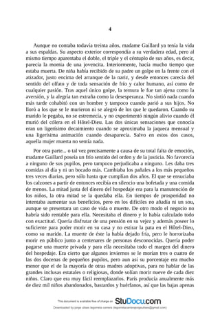4
	
Aunque	no	contaba	todavía	treinta	años,	madame	Gaillard	ya	tenía	la	vida
a	sus	espaldas.	Su	aspecto	exterior	correspondía	a	su	verdadera	edad,	pero	al
mismo	tiempo	aparentaba	el	doble,	el	triple	y	el	céntuplo	de	sus	años,	es	decir,
parecía	 la	 momia	 de	 una	 jovencita.	 Interiormente,	 hacía	 mucho	 tiempo	 que
estaba	muerta.	De	niña	había	recibido	de	su	padre	un	golpe	en	la	frente	con	el
atizador,	justo	encima	del	arranque	de	la	nariz,	y	desde	entonces	carecía	del
sentido	del	olfato	y	de	toda	sensación	de	frío	y	calor	humano,	así	como	de
cualquier	pasión.	Tras	aquel	único	golpe,	la	ternura	le	fue	tan	ajena	como	la
aversión,	y	la	alegría	tan	extraña	como	la	desesperanza.	No	sintió	nada	cuando
más	tarde	cohabitó	con	un	hombre	y	tampoco	cuando	parió	a	sus	hijos.	No
lloró	a	los	que	se	le	murieron	ni	se	alegró	de	los	que	le	quedaron.	Cuando	su
marido	le	pegaba,	no	se	estremecía,	y	no	experimentó	ningún	alivio	cuando	él
murió	 del	 cólera	 en	 el	 Hôtel-Dieu.	 Las	 dos	 únicas	 sensaciones	 que	 conocía
eran	un	ligerísimo	decaimiento	cuando	se	aproximaba	la	jaqueca	mensual	y
una	 ligerísima	 animación	 cuando	 desaparecía.	 Salvo	 en	 estos	 dos	 casos,
aquella	mujer	muerta	no	sentía	nada.
Por	otra	parte...	o	tal	vez	precisamente	a	causa	de	su	total	falta	de	emoción,
madame	Gaillard	poseía	un	frío	sentido	del	orden	y	de	la	justicia.	No	favorecía
a	ninguno	de	sus	pupilos,	pero	tampoco	perjudicaba	a	ninguno.	Les	daba	tres
comidas	al	día	y	ni	un	bocado	más.	Cambiaba	los	pañales	a	los	más	pequeños
tres	veces	diarias,	pero	sólo	hasta	que	cumplían	dos	años.	El	que	se	ensuciaba
los	calzones	a	partir	de	entonces	recibía	en	silencio	una	bofetada	y	una	comida
de	menos.	La	mitad	justa	del	dinero	del	hospedaje	era	para	la	manutención	de
los	 niños,	 la	 otra	 mitad	 se	 la	 quedaba	 ella.	 En	 tiempos	 de	 prosperidad	 no
intentaba	aumentar	sus	beneficios,	pero	en	los	difíciles	no	añadía	ni	un	sou,
aunque	se	presentara	un	caso	de	vida	o	muerte.	De	otro	modo	el	negocio	no
habría	sido	rentable	para	ella.	Necesitaba	el	dinero	y	lo	había	calculado	todo
con	exactitud.	Quería	disfrutar	de	una	pensión	en	su	vejez	y	además	poseer	lo
suficiente	para	poder	morir	en	su	casa	y	no	estirar	la	pata	en	el	Hôtel-Dieu,
como	su	marido.	La	muerte	de	éste	la	había	dejado	fría,	pero	le	horrorizaba
morir	en	público	junto	a	centenares	de	personas	desconocidas.	Quería	poder
pagarse	una	muerte	privada	y	para	ella	necesitaba	todo	el	margen	del	dinero
del	hospedaje.	Era	cierto	que	algunos	inviernos	se	le	morían	tres	o	cuatro	de
las	dos	docenas	de	pequeños	pupilos,	pero	aun	así	su	porcentaje	era	mucho
menor	que	el	de	la	mayoría	de	otras	madres	adoptivas,	para	no	hablar	de	las
grandes	inclusas	estatales	o	religiosas,	donde	solían	morir	nueve	de	cada	diez
niños.	Claro	que	era	muy	fácil	reemplazarlos.	París	producía	anualmente	más
de	diez	mil	niños	abandonados,	bastardos	y	huérfanos,	así	que	las	bajas	apenas
Downloaded by jorge ulises legorreta carrera (legorretacarrerajorgeulises@gmail.com)
lOMoARcPSD|9989586
 