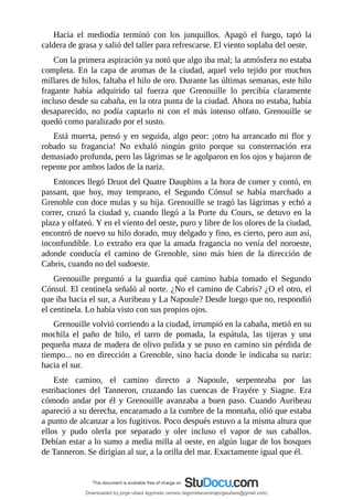 Hacia	 el	 mediodía	 terminó	 con	 los	 junquillos.	 Apagó	 el	 fuego,	 tapó	 la
caldera	de	grasa	y	salió	del	taller	para	refrescarse.	El	viento	soplaba	del	oeste.
Con	la	primera	aspiración	ya	notó	que	algo	iba	mal;	la	atmósfera	no	estaba
completa.	En	la	capa	de	aromas	de	la	ciudad,	aquel	velo	tejido	por	muchos
millares	de	hilos,	faltaba	el	hilo	de	oro.	Durante	las	últimas	semanas,	este	hilo
fragante	 había	 adquirido	 tal	 fuerza	 que	 Grenouille	 lo	 percibía	 claramente
incluso	desde	su	cabaña,	en	la	otra	punta	de	la	ciudad.	Ahora	no	estaba,	había
desaparecido,	 no	 podía	 captarlo	 ni	 con	 el	 más	 intenso	 olfato.	 Grenouille	 se
quedó	como	paralizado	por	el	susto.
Está	muerta,	pensó	y	en	seguida,	algo	peor:	¡otro	ha	arrancado	mi	flor	y
robado	 su	 fragancia!	 No	 exhaló	 ningún	 grito	 porque	 su	 consternación	 era
demasiado	profunda,	pero	las	lágrimas	se	le	agolparon	en	los	ojos	y	bajaron	de
repente	por	ambos	lados	de	la	nariz.
Entonces	llegó	Druot	del	Quatre	Dauphins	a	la	hora	de	comer	y	contó,	en
passant,	 que	 hoy,	 muy	 temprano,	 el	 Segundo	 Cónsul	 se	 había	 marchado	 a
Grenoble	con	doce	mulas	y	su	hija.	Grenouille	se	tragó	las	lágrimas	y	echó	a
correr,	cruzó	la	ciudad	y,	cuando	llegó	a	la	Porte	du	Cours,	se	detuvo	en	la
plaza	y	olfateó.	Y	en	el	viento	del	oeste,	puro	y	libre	de	los	olores	de	la	ciudad,
encontró	de	nuevo	su	hilo	dorado,	muy	delgado	y	fino,	es	cierto,	pero	aun	así,
inconfundible.	Lo	extraño	era	que	la	amada	fragancia	no	venía	del	noroeste,
adonde	 conducía	 el	 camino	 de	 Grenoble,	 sino	 más	 bien	 de	 la	 dirección	 de
Cabris,	cuando	no	del	sudoeste.
Grenouille	 preguntó	 a	 la	 guardia	 qué	 camino	 había	 tomado	 el	 Segundo
Cónsul.	El	centinela	señaló	al	norte.	¿No	el	camino	de	Cabris?	¿O	el	otro,	el
que	iba	hacia	el	sur,	a	Auribeau	y	La	Napoule?	Desde	luego	que	no,	respondió
el	centinela.	Lo	había	visto	con	sus	propios	ojos.
Grenouille	volvió	corriendo	a	la	ciudad,	irrumpió	en	la	cabaña,	metió	en	su
mochila	 el	 paño	 de	 hilo,	 el	 tarro	 de	 pomada,	 la	 espátula,	 las	 tijeras	 y	 una
pequeña	maza	de	madera	de	olivo	pulida	y	se	puso	en	camino	sin	pérdida	de
tiempo...	no	en	dirección	a	Grenoble,	sino	hacia	donde	le	indicaba	su	nariz:
hacia	el	sur.
Este	 camino,	 el	 camino	 directo	 a	 Napoule,	 serpenteaba	 por	 las
estribaciones	 del	 Tanneron,	 cruzando	 las	 cuencas	 de	 Frayére	 y	 Siagne.	 Era
cómodo	andar	por	él	y	Grenouille	avanzaba	a	buen	paso.	Cuando	Auribeau
apareció	a	su	derecha,	encaramado	a	la	cumbre	de	la	montaña,	olió	que	estaba
a	punto	de	alcanzar	a	los	fugitivos.	Poco	después	estuvo	a	la	misma	altura	que
ellos	 y	 pudo	 olerla	 por	 separado	 y	 oler	 incluso	 el	 vapor	 de	 sus	 caballos.
Debían	estar	a	lo	sumo	a	media	milla	al	oeste,	en	algún	lugar	de	los	bosques
de	Tanneron.	Se	dirigían	al	sur,	a	la	orilla	del	mar.	Exactamente	igual	que	él.
Downloaded by jorge ulises legorreta carrera (legorretacarrerajorgeulises@gmail.com)
lOMoARcPSD|9989586
 