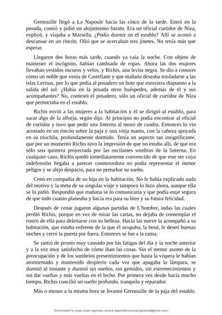 Grenouille	 llegó	 a	 La	 Napoule	 hacia	 las	 cinco	 de	 la	 tarde.	 Entró	 en	 la
posada,	comió	y	pidió	un	alojamiento	barato.	Era	un	oficial	curtidor	de	Niza,
explicó,	y	viajaba	a	Marsella.	¿Podía	dormir	en	el	establo?	Allí	se	acostó	a
descansar	en	un	rincón.	Olió	que	se	acercaban	tres	jinetes.	No	tenía	más	que
esperar.
Llegaron	 dos	 horas	 más	 tarde,	 cuando	 ya	 caía	 la	 noche.	 Con	 objeto	 de
mantener	 el	 incógnito,	 habían	 cambiado	 de	 ropas.	 Ahora	 las	 dos	 mujeres
llevaban	vestidos	oscuros	y	velos,	y	Richis,	una	levita	negra.	Se	dio	a	conocer
como	un	noble	que	venía	de	Castellane	y	que	mañana	deseaba	trasladarse	a	las
islas	Lerinas,	por	lo	que	pedía	al	posadero	un	bote	que	estuviera	dispuesto	a	la
salida	 del	 sol.	 ¿Había	 en	 la	 posada	 otros	 huéspedes,	 además	 de	 él	 y	 sus
acompañantes?	No,	contestó	el	posadero,	sólo	un	oficial	de	curtidor	de	Niza
que	pernoctaba	en	el	establo.
Richis	envió	a	las	mujeres	a	la	habitación	y	él	se	dirigió	al	establo,	para
sacar	algo	de	la	alforja,	según	dijo.	Al	principio	no	podía	encontrar	al	oficial
de	curtidor	y	tuvo	que	pedir	una	linterna	al	mozo	de	cuadra.	Entonces	lo	vio
acostado	en	un	rincón	sobre	la	paja	y	una	vieja	manta,	con	la	cabeza	apoyada
en	su	mochila,	profundamente	dormido.	Tenía	un	aspecto	tan	insignificante,
que	por	un	momento	Richis	tuvo	la	impresión	de	que	no	estaba	allí,	de	que	era
sólo	 una	 quimera	 proyectada	 por	 las	 oscilantes	 sombras	 de	 la	 linterna.	 En
cualquier	caso,	Richis	quedó	inmediatamente	convencido	de	que	este	ser	cuya
indefensión	 llegaba	 a	 parecer	 conmovedora	 no	 podía	 representar	 el	 menor
peligro	y	se	alejó	despacio,	para	no	perturbar	su	sueño.
Cenó	en	compañía	de	su	hija	en	la	habitación.	No	le	había	explicado	nada
del	motivo	y	la	meta	de	su	singular	viaje	y	tampoco	lo	hizo	ahora,	aunque	ella
se	lo	pidió.	Respondió	que	mañana	se	lo	comunicaría	y	que	podía	estar	segura
de	que	todo	cuanto	planeaba	y	hacía	era	para	su	bien	y	su	futura	felicidad.
Después	de	cenar	jugaron	algunas	partidas	de	L'hombre,	todas	las	cuales
perdió	Richis,	porque	en	vez	de	mirar	las	cartas,	no	dejaba	de	contemplar	el
rostro	de	ella	para	deleitarse	con	su	belleza.	Hacia	las	nueve	la	acompañó	a	su
habitación,	que	estaba	enfrente	de	la	que	él	ocupaba,	la	besó,	le	deseó	buenas
noches	y	cerró	la	puerta	por	fuera.	Entonces	se	fue	a	la	cama.
Se	sintió	de	pronto	muy	cansado	por	las	fatigas	del	día	y	la	noche	anterior
y	a	la	vez	muy	satisfecho	de	cómo	iban	las	cosas.	Sin	el	menor	asomo	de	la
preocupación	y	de	los	sombríos	presentimientos	que	hasta	la	víspera	le	habían
atormentado	 y	 mantenido	 despierto	 cada	 vez	 que	 apagaba	 la	 lámpara,	 se
durmió	al	instante	y	durmió	sin	sueños,	sin	gemidos,	sin	estremecimientos	y
sin	dar	vueltas	y	más	vueltas	en	el	lecho.	Por	primera	vez	desde	hacía	mucho
tiempo,	Richis	concilió	un	sueño	profundo,	tranquilo	y	reparador.
Más	o	menos	a	la	misma	hora	se	levantó	Grenouille	de	la	paja	del	establo.
Downloaded by jorge ulises legorreta carrera (legorretacarrerajorgeulises@gmail.com)
lOMoARcPSD|9989586
 