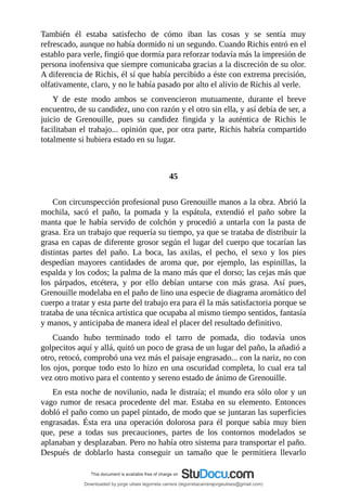 También	 él	 estaba	 satisfecho	 de	 cómo	 iban	 las	 cosas	 y	 se	 sentía	 muy
refrescado,	aunque	no	había	dormido	ni	un	segundo.	Cuando	Richis	entró	en	el
establo	para	verle,	fingió	que	dormía	para	reforzar	todavía	más	la	impresión	de
persona	inofensiva	que	siempre	comunicaba	gracias	a	la	discreción	de	su	olor.
A	diferencia	de	Richis,	él	sí	que	había	percibido	a	éste	con	extrema	precisión,
olfativamente,	claro,	y	no	le	había	pasado	por	alto	el	alivio	de	Richis	al	verle.
Y	 de	 este	 modo	 ambos	 se	 convencieron	 mutuamente,	 durante	 el	 breve
encuentro,	de	su	candidez,	uno	con	razón	y	el	otro	sin	ella,	y	así	debía	de	ser,	a
juicio	 de	 Grenouille,	 pues	 su	 candidez	 fingida	 y	 la	 auténtica	 de	 Richis	 le
facilitaban	el	trabajo...	opinión	que,	por	otra	parte,	Richis	habría	compartido
totalmente	si	hubiera	estado	en	su	lugar.
	
	
45
	
Con	circunspección	profesional	puso	Grenouille	manos	a	la	obra.	Abrió	la
mochila,	 sacó	 el	 paño,	 la	 pomada	 y	 la	 espátula,	 extendió	 el	 paño	 sobre	 la
manta	que	le	había	servido	de	colchón	y	procedió	a	untarla	con	la	pasta	de
grasa.	Era	un	trabajo	que	requería	su	tiempo,	ya	que	se	trataba	de	distribuir	la
grasa	en	capas	de	diferente	grosor	según	el	lugar	del	cuerpo	que	tocarían	las
distintas	 partes	 del	 paño.	 La	 boca,	 las	 axilas,	 el	 pecho,	 el	 sexo	 y	 los	 pies
despedían	 mayores	 cantidades	 de	 aroma	 que,	 por	 ejemplo,	 las	 espinillas,	 la
espalda	y	los	codos;	la	palma	de	la	mano	más	que	el	dorso;	las	cejas	más	que
los	 párpados,	 etcétera,	 y	 por	 ello	 debían	 untarse	 con	 más	 grasa.	 Así	 pues,
Grenouille	modelaba	en	el	paño	de	lino	una	especie	de	diagrama	aromático	del
cuerpo	a	tratar	y	esta	parte	del	trabajo	era	para	él	la	más	satisfactoria	porque	se
trataba	de	una	técnica	artística	que	ocupaba	al	mismo	tiempo	sentidos,	fantasía
y	manos,	y	anticipaba	de	manera	ideal	el	placer	del	resultado	definitivo.
Cuando	 hubo	 terminado	 todo	 el	 tarro	 de	 pomada,	 dio	 todavía	 unos
golpecitos	aquí	y	allá,	quitó	un	poco	de	grasa	de	un	lugar	del	paño,	la	añadió	a
otro,	retocó,	comprobó	una	vez	más	el	paisaje	engrasado...	con	la	nariz,	no	con
los	ojos,	porque	todo	esto	lo	hizo	en	una	oscuridad	completa,	lo	cual	era	tal
vez	otro	motivo	para	el	contento	y	sereno	estado	de	ánimo	de	Grenouille.
En	esta	noche	de	novilunio,	nada	le	distraía;	el	mundo	era	sólo	olor	y	un
vago	rumor	de	resaca	procedente	del	mar.	Estaba	en	su	elemento.	Entonces
dobló	el	paño	como	un	papel	pintado,	de	modo	que	se	juntaran	las	superficies
engrasadas.	 Ésta	 era	 una	 operación	 dolorosa	 para	 él	 porque	 sabía	 muy	 bien
que,	 pese	 a	 todas	 sus	 precauciones,	 partes	 de	 los	 contornos	 modelados	 se
aplanaban	y	desplazaban.	Pero	no	había	otro	sistema	para	transportar	el	paño.
Después	 de	 doblarlo	 hasta	 conseguir	 un	 tamaño	 que	 le	 permitiera	 llevarlo
Downloaded by jorge ulises legorreta carrera (legorretacarrerajorgeulises@gmail.com)
lOMoARcPSD|9989586
 