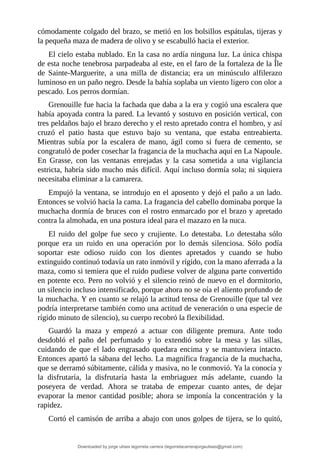 cómodamente	colgado	del	brazo,	se	metió	en	los	bolsillos	espátulas,	tijeras	y
la	pequeña	maza	de	madera	de	olivo	y	se	escabulló	hacia	el	exterior.
El	cielo	estaba	nublado.	En	la	casa	no	ardía	ninguna	luz.	La	única	chispa
de	esta	noche	tenebrosa	parpadeaba	al	este,	en	el	faro	de	la	fortaleza	de	la	Île
de	 Sainte-Marguerite,	 a	 una	 milla	 de	 distancia;	 era	 un	 minúsculo	 alfilerazo
luminoso	en	un	paño	negro.	Desde	la	bahía	soplaba	un	viento	ligero	con	olor	a
pescado.	Los	perros	dormían.
Grenouille	fue	hacia	la	fachada	que	daba	a	la	era	y	cogió	una	escalera	que
había	apoyada	contra	la	pared.	La	levantó	y	sostuvo	en	posición	vertical,	con
tres	peldaños	bajo	el	brazo	derecho	y	el	resto	apretado	contra	el	hombro,	y	así
cruzó	 el	 patio	 hasta	 que	 estuvo	 bajo	 su	 ventana,	 que	 estaba	 entreabierta.
Mientras	 subía	 por	 la	 escalera	 de	 mano,	 ágil	 como	 si	 fuera	 de	 cemento,	 se
congratuló	de	poder	cosechar	la	fragancia	de	la	muchacha	aquí	en	La	Napoule.
En	 Grasse,	 con	 las	 ventanas	 enrejadas	 y	 la	 casa	 sometida	 a	 una	 vigilancia
estricta,	habría	sido	mucho	más	difícil.	Aquí	incluso	dormía	sola;	ni	siquiera
necesitaba	eliminar	a	la	camarera.
Empujó	la	ventana,	se	introdujo	en	el	aposento	y	dejó	el	paño	a	un	lado.
Entonces	se	volvió	hacia	la	cama.	La	fragancia	del	cabello	dominaba	porque	la
muchacha	dormía	de	bruces	con	el	rostro	enmarcado	por	el	brazo	y	apretado
contra	la	almohada,	en	una	postura	ideal	para	el	mazazo	en	la	nuca.
El	 ruido	 del	 golpe	 fue	 seco	 y	 crujiente.	 Lo	 detestaba.	 Lo	 detestaba	 sólo
porque	 era	 un	 ruido	 en	 una	 operación	 por	 lo	 demás	 silenciosa.	 Sólo	 podía
soportar	 este	 odioso	 ruido	 con	 los	 dientes	 apretados	 y	 cuando	 se	 hubo
extinguido	continuó	todavía	un	rato	inmóvil	y	rígido,	con	la	mano	aferrada	a	la
maza,	como	si	temiera	que	el	ruido	pudiese	volver	de	alguna	parte	convertido
en	potente	eco.	Pero	no	volvió	y	el	silencio	reinó	de	nuevo	en	el	dormitorio,
un	silencio	incluso	intensificado,	porque	ahora	no	se	oía	el	aliento	profundo	de
la	muchacha.	Y	en	cuanto	se	relajó	la	actitud	tensa	de	Grenouille	(que	tal	vez
podría	interpretarse	también	como	una	actitud	de	veneración	o	una	especie	de
rígido	minuto	de	silencio),	su	cuerpo	recobró	la	flexibilidad.
Guardó	 la	 maza	 y	 empezó	 a	 actuar	 con	 diligente	 premura.	 Ante	 todo
desdobló	 el	 paño	 del	 perfumado	 y	 lo	 extendió	 sobre	 la	 mesa	 y	 las	 sillas,
cuidando	de	que	el	lado	engrasado	quedara	encima	y	se	mantuviera	intacto.
Entonces	apartó	la	sábana	del	lecho.	La	magnífica	fragancia	de	la	muchacha,
que	se	derramó	súbitamente,	cálida	y	masiva,	no	le	conmovió.	Ya	la	conocía	y
la	 disfrutaría,	 la	 disfrutaría	 hasta	 la	 embriaguez	 más	 adelante,	 cuando	 la
poseyera	 de	 verdad.	 Ahora	 se	 trataba	 de	 empezar	 cuanto	 antes,	 de	 dejar
evaporar	 la	 menor	 cantidad	 posible;	 ahora	 se	 imponía	 la	 concentración	 y	 la
rapidez.
Cortó	el	camisón	de	arriba	a	abajo	con	unos	golpes	de	tijera,	se	lo	quitó,
Downloaded by jorge ulises legorreta carrera (legorretacarrerajorgeulises@gmail.com)
lOMoARcPSD|9989586
 