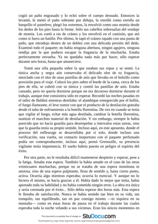 cogió	 un	 paño	 engrasado	 y	 lo	 echó	 sobre	 el	 cuerpo	 desnudo.	 Entonces	 la
levantó,	 le	 metió	 el	 paño	 sobrante	 por	 debajo,	 la	 enrolló	 como	 enrolla	 un
barquillo	el	pastelero,	plegó	los	extremos,	la	envolvió	como	una	momia	desde
los	dedos	de	los	pies	hasta	la	frente.	Sólo	sus	cabellos	sobresalían	del	vendaje
de	momia.	Los	cortó	a	ras	de	cráneo	y	los	envolvió	en	el	camisón,	que	ató
como	si	fuera	un	hatillo.	Por	último,	le	tapó	el	cráneo	rapado	con	una	punta	de
paño,	que	introdujo	dentro	de	un	doblez	con	una	delicada	presión	del	dedo.
Examinó	todo	el	paquete;	no	había	ninguna	abertura,	ningún	agujero,	ninguna
rendija	 por	 la	 que	 pudiera	 escapar	 la	 fragancia	 de	 la	 muchacha.	 Estaba
perfectamente	 envuelta.	 Ya	 no	 quedaba	 nada	 más	 por	 hacer,	 sólo	 esperar
durante	seis	horas,	hasta	que	amaneciera.
Tomó	 una	 silla	 pequeña	 sobre	 la	 que	 estaban	 sus	 ropas	 y	 se	 sentó.	 La
túnica	 ancha	 y	 negra	 aún	 conservaba	 el	 delicado	 olor	 de	 su	 fragancia,
mezclado	con	el	olor	de	unas	pastillas	de	anís	que	llevaba	en	el	bolsillo	como
provisión	para	el	viaje.	Colocó	los	pies	sobre	el	borde	de	la	cama,	cerca	de	los
pies	 de	 ella,	 se	 cubrió	 con	 su	 túnica	 y	 comió	 las	 pastillas	 de	 anís.	 Estaba
cansado,	pero	no	quería	dormirse	porque	no	era	decoroso	dormirse	durante	el
trabajo,	aunque	éste	consistiera	sólo	en	esperar.	Recordó	las	noches	pasadas	en
el	taller	de	Baldini	mientras	destilaba:	el	alambique	ennegrecido	por	el	hollín,
el	fuego	llameante,	el	leve	rumor	con	que	el	producto	de	la	destilación	goteaba
desde	el	tubo	de	enfriamiento	a	la	botella	florentina.	De	vez	en	cuando	se	tenía
que	vigilar	el	fuego,	echar	más	agua	destilada,	cambiar	la	botella	florentina,
sustituir	el	marchito	material	de	destilación.	Y	sin	embargo,	siempre	le	había
parecido	que	no	hacía	guardia	para	desempeñar	a	intervalos	estas	tareas,	sino
que	la	guardia	tenía	su	propio	sentido.	Incluso	aquí,	en	este	aposento,	donde	el
proceso	 del	 enfleurage	 se	 desarrollaba	 por	 sí	 solo,	 donde	 incluso	 una
verificación,	 una	 vuelta,	 un	 contacto	 inoportuno	 con	 el	 paquete	 perfumado
podía	 ser	 contraproducente,	 incluso	 aquí,	 pensó	 Grenouille,	 su	 presencia
vigilante	tenía	importancia.	El	sueño	habría	puesto	en	peligro	el	espíritu	del
éxito.
Por	otra	parte,	no	le	resultaba	difícil	mantenerse	despierto	y	esperar,	pese	a
la	fatiga.	Amaba	esta	espera.	También	la	había	amado	en	el	caso	de	las	otras
veinticuatro	 muchachas,	 porque	 no	 se	 trataba	 de	 una	 espera	 monótona	 ni
ansiosa,	sino	de	una	espera	palpitante,	llena	de	sentido	y,	hasta	cierto	punto,
activa.	 Ocurría	 algo	 mientras	 esperaba;	 ocurría	 lo	 esencial.	 Y	 aunque	 no	 lo
hiciera	él	mismo,	se	hacía	gracias	a	él.	Había	dado	lo	mejor	que	tenía,	había
aportado	toda	su	habilidad	y	no	había	cometido	ningún	error.	La	obra	era	única
y	sería	coronada	por	el	éxito...	Sólo	debía	esperar	dos	horas	más.	Esta	espera
le	 llenaba	 de	 satisfacción.	 Nunca	 se	 había	 sentido	 tan	 bien	 en	 su	 vida,	 tan
tranquilo,	 tan	 equilibrado,	 tan	 en	 paz	 consigo	 mismo	 —ni	 siquiera	 en	 su
montaña—	 como	 en	 estas	 horas	 de	 pausa	 en	 el	 trabajo	 durante	 las	 cuales
esperaba	toda	la	noche	velando	a	sus	víctimas.	Eran	los	únicos	momentos	en
Downloaded by jorge ulises legorreta carrera (legorretacarrerajorgeulises@gmail.com)
lOMoARcPSD|9989586
 