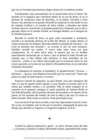 que	casi	se	formaban	pensamientos	alegres	dentro	de	su	tenebroso	cerebro.
Extrañamente,	estos	pensamientos	no	se	proyectaban	hacia	el	futuro.	No
pensaba	 en	 la	 fragancia	 que	 cosecharía	 dentro	 de	 un	 par	 de	 horas,	 ni	 en	 el
perfume	 de	 veinticinco	 auras	 de	 doncellas,	 ni	 en	 planes,	 felicidad	 y	 éxito
futuros.	No,	pensaba	en	su	pasado.	Recordó	las	etapas	de	su	vida	desde	la	casa
de	 madame	 Gaillard	 y	 el	 montón	 de	 leños	 cálidos	 y	 húmedos	 que	 había
enfrente,	hasta	su	viaje	de	hoy	al	pequeño	pueblo	de	La	Napoule,	con	su	olor	a
pescado.	Pensó	en	el	curtidor	Grimal,	en	Giuseppe	Baldini,	en	el	marqués	de
la	Taillade-Espinasse.
Recordó	 la	 ciudad	 de	 París,	 su	 gran	 caldo	 tornasolado	 y	 maloliente,
recordó	a	la	muchacha	pelirroja	de	la	Rue	des	Marais,	el	campo	abierto,	el
viento	enrarecido,	los	bosques.	Recordó	también	la	montaña	de	Auvernia	—no
evitó	 en	 absoluto	 este	 recuerdo—,	 su	 caverna,	 el	 aire	 sin	 seres	 humanos.
También	 recordó	 sus	 sueños.	 Y	 evocó	 todas	 estas	 cosas	 con	 gran
complacencia.	 Sí,	 al	 mirar	 hacia	 atrás,	 le	 pareció	 que	 era	 un	 hombre
especialmente	favorecido	por	la	suerte	y	que	su	destino	le	había	llevado	por
caminos	 que,	 si	 bien	 habían	 sido	 tortuosos,	 al	 final	 resultaban	 ser	 los
correctos...	¿cómo,	si	no,	habría	sido	posible	que	se	encontrase	ahora	en	este
oscuro	aposento,	en	la	meta	de	sus	deseos?	¡Pensándolo	bien,	era	un	individuo
realmente	afortunado!
Le	embargaron	la	emoción,	la	humildad	y	el	agradecimiento.	“Gracias	—
murmuró—,	¡gracias,	Jean-Baptiste	Grenouille,	por	ser	como	eres!”	Hasta	este
punto	era	capaz	de	emocionarse	a	sí	mismo.
Entonces	 entornó	 los	 párpados,	 no	 para	 dormir,	 sino	 para	 entregarse	 del
todo	a	la	paz	de	aquella	noche	sagrada.	La	paz	llenaba	su	corazón,	pero	se	le
antojó	 que	 también	 reinaba	 a	 su	 alrededor.	 Olió	 el	 sueño	 tranquilo	 de	 la
camarera	 en	 el	 aposento	 contiguo,	 el	 sueño	 satisfecho	 de	 Antoine	 Richis	 al
otro	lado	del	pasillo,	olió	el	pacífico	dormitar	del	posadero	y	los	mozos,	de	los
perros,	de	los	animales	del	establo,	de	toda	la	aldea	y	del	mar.	El	viento	se
había	calmado.	Todo	estaba	en	silencio.	Nada	perturbaba	la	paz.
Una	vez	torció	el	pie	hacia	un	lado	y	rozó	muy	ligeramente	el	pie	de	Laure.
No	su	pie,	en	realidad,	sino	la	tela	que	lo	envolvía,	impregnada	de	grasa	por
debajo,	que	absorbía	su	fragancia,	su	magnífica	fragancia,	la	de	él.
	
	
46
	
Cuando	los	pájaros	empezaron	a	gritar	—es	decir,	bastante	antes	del	alba
—,	se	levantó	y	terminó	su	trabajo.	Desenrolló	el	paño,	apartándolo	del	cuerpo
Downloaded by jorge ulises legorreta carrera (legorretacarrerajorgeulises@gmail.com)
lOMoARcPSD|9989586
 
