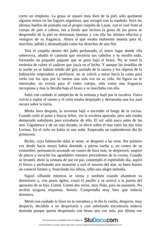como	 un	 emplasto.	 La	 grasa	 se	 separó	 muy	 bien	 de	 la	 piel;	 sólo	 quedaron
algunos	restos	en	los	lugares	angulosos,	que	recogió	con	la	espátula.	Secó	las
últimas	huellas	de	pomada	con	el	propio	corpiño	de	Laure,	con	el	cual	frotó	el
cuerpo	 de	 pies	 a	 cabeza,	 tan	 a	 fondo	 que	 incluso	 la	 grasa	 de	 los	 poros	 se
desprendió	de	la	piel	en	diminutas	láminas	y	con	ella	los	últimos	efluvios	y
vestigios	 de	 su	 fragancia.	 Ahora	 sí	 que	 estaba	 realmente	 muerta	 para	 él,
marchita,	pálida	y	desmadejada	como	los	desechos	de	una	flor.
Tiró	 el	 corpiño	 dentro	 del	 paño	 perfumado,	 el	 único	 lugar	 donde	 ella
sobrevivía,	 añadió	 el	 camisón	 que	 envolvía	 sus	 cabellos	 y	 lo	 enrolló	 todo,
formando	 un	 pequeño	 paquete	 que	 se	 puso	 bajo	 el	 brazo.	 No	 se	 tomó	 la
molestia	de	cubrir	el	cadáver	que	yacía	en	el	lecho.	Y	aunque	las	tinieblas	de
la	noche	ya	se	habían	teñido	del	gris	azulado	de	la	aurora	y	los	objetos	de	la
habitación	 empezaban	 a	 perfilarse,	 no	 se	 volvió	 a	 mirar	 hacia	 la	 cama	 para
verla	 con	 los	 ojos	 por	 lo	 menos	 una	 sola	 vez	 en	 su	 vida.	 Su	 figura	 no	 le
interesaba;	 no	 existía	 para	 él	 como	 cuerpo,	 sólo	 como	 una	 fragancia
incorpórea	y	ésta	la	llevaba	bajo	el	brazo	y	se	marchaba	con	ella.
Saltó	con	cuidado	al	antepecho	de	la	ventana	y	bajó	por	la	escalera.	Fuera
volvía	a	soplar	el	viento	y	el	cielo	estaba	despejado	y	derramaba	una	luz	azul
oscura	sobre	la	tierra.
Media	 hora	 después,	 la	 sirvienta	 bajó	 a	 encender	 el	 fuego	 de	 la	 cocina.
Cuando	salió	al	patio	a	buscar	leños,	vio	la	escalera	apoyada,	pero	aún	estaba
demasiado	soñolienta	para	extrañarse	de	ello.	El	sol	salió	poco	antes	de	las
seis.	Gigantesco	y	de	un	rojo	dorado,	se	elevó	sobre	el	mar	entre	las	dos	islas
Lerinas.	En	el	cielo	no	había	ni	una	nube.	Empezaba	un	esplendoroso	día	de
primavera.
Richis,	cuya	habitación	daba	al	oeste,	se	despertó	a	las	siete.	Por	primera
vez	 desde	 hacía	 meses	 había	 dormido	 a	 pierna	 suelta	 y,	 en	 contra	 de	 su
costumbre,	permaneció	acostado	un	cuarto	de	hora	más,	se	desperezó,	suspiró
de	placer	y	escuchó	los	agradables	rumores	procedentes	de	la	cocina.	Cuando
se	levantó,	abrió	la	ventana	de	par	en	par,	contempló	el	espléndido	día,	aspiró
el	fresco	y	perfumado	aire	matutino	y	oyó	el	susurro	del	mar,	su	buen	humor
no	conoció	límites	y,	frunciendo	los	labios,	silbó	una	alegre	melodía.
Siguió	 silbando	 mientras	 se	 vestía	 y	 también	 cuando	 abandonó	 su
dormitorio	 y,	 con	 pasos	 ágiles,	 cruzó	 el	 pasillo	 y	 se	 acercó	 a	 la	 puerta	 del
aposento	de	su	hija.	Llamó.	Llamó	dos	veces,	muy	flojo,	para	no	asustarla.	No
recibió	 ninguna	 respuesta.	 Sonrió.	 Comprendía	 muy	 bien	 que	 todavía
durmiera.
Metió	con	cuidado	la	llave	en	la	cerradura	y	le	dio	la	vuelta,	despacio,	muy
despacio,	 decidido	 a	 no	 despertarla	 y	 casi	 anhelando	 encontrarla	 todavía
dormida	 porque	 quería	 despertarla	 con	 besos	 una	 vez	 más,	 por	 última	 vez
Downloaded by jorge ulises legorreta carrera (legorretacarrerajorgeulises@gmail.com)
lOMoARcPSD|9989586
 