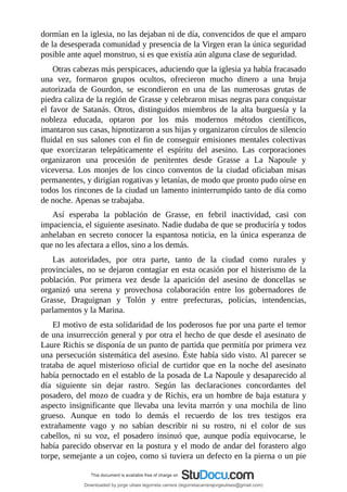 dormían	en	la	iglesia,	no	las	dejaban	ni	de	día,	convencidos	de	que	el	amparo
de	la	desesperada	comunidad	y	presencia	de	la	Virgen	eran	la	única	seguridad
posible	ante	aquel	monstruo,	si	es	que	existía	aún	alguna	clase	de	seguridad.
Otras	cabezas	más	perspicaces,	aduciendo	que	la	iglesia	ya	había	fracasado
una	 vez,	 formaron	 grupos	 ocultos,	 ofrecieron	 mucho	 dinero	 a	 una	 bruja
autorizada	 de	 Gourdon,	 se	 escondieron	 en	 una	 de	 las	 numerosas	 grutas	 de
piedra	caliza	de	la	región	de	Grasse	y	celebraron	misas	negras	para	conquistar
el	 favor	 de	 Satanás.	 Otros,	 distinguidos	 miembros	 de	 la	 alta	 burguesía	 y	 la
nobleza	 educada,	 optaron	 por	 los	 más	 modernos	 métodos	 científicos,
imantaron	sus	casas,	hipnotizaron	a	sus	hijas	y	organizaron	círculos	de	silencio
fluidal	en	sus	salones	con	el	fin	de	conseguir	emisiones	mentales	colectivas
que	 exorcizaran	 telepáticamente	 el	 espíritu	 del	 asesino.	 Las	 corporaciones
organizaron	 una	 procesión	 de	 penitentes	 desde	 Grasse	 a	 La	 Napoule	 y
viceversa.	 Los	 monjes	 de	 los	 cinco	 conventos	 de	 la	 ciudad	 oficiaban	 misas
permanentes,	y	dirigían	rogativas	y	letanías,	de	modo	que	pronto	pudo	oírse	en
todos	los	rincones	de	la	ciudad	un	lamento	ininterrumpido	tanto	de	día	como
de	noche.	Apenas	se	trabajaba.
Así	 esperaba	 la	 población	 de	 Grasse,	 en	 febril	 inactividad,	 casi	 con
impaciencia,	el	siguiente	asesinato.	Nadie	dudaba	de	que	se	produciría	y	todos
anhelaban	en	secreto	conocer	la	espantosa	noticia,	en	la	única	esperanza	de
que	no	les	afectara	a	ellos,	sino	a	los	demás.
Las	 autoridades,	 por	 otra	 parte,	 tanto	 de	 la	 ciudad	 como	 rurales	 y
provinciales,	no	se	dejaron	contagiar	en	esta	ocasión	por	el	histerismo	de	la
población.	 Por	 primera	 vez	 desde	 la	 aparición	 del	 asesino	 de	 doncellas	 se
organizó	 una	 serena	 y	 provechosa	 colaboración	 entre	 los	 gobernadores	 de
Grasse,	 Draguignan	 y	 Tolón	 y	 entre	 prefecturas,	 policías,	 intendencias,
parlamentos	y	la	Marina.
El	motivo	de	esta	solidaridad	de	los	poderosos	fue	por	una	parte	el	temor
de	una	insurrección	general	y	por	otra	el	hecho	de	que	desde	el	asesinato	de
Laure	Richis	se	disponía	de	un	punto	de	partida	que	permitía	por	primera	vez
una	persecución	sistemática	del	asesino.	Éste	había	sido	visto.	Al	parecer	se
trataba	de	aquel	misterioso	oficial	de	curtidor	que	en	la	noche	del	asesinato
había	pernoctado	en	el	establo	de	la	posada	de	La	Napoule	y	desaparecido	al
día	 siguiente	 sin	 dejar	 rastro.	 Según	 las	 declaraciones	 concordantes	 del
posadero,	del	mozo	de	cuadra	y	de	Richis,	era	un	hombre	de	baja	estatura	y
aspecto	 insignificante	 que	 llevaba	 una	 levita	 marrón	 y	 una	 mochila	 de	 lino
grueso.	 Aunque	 en	 todo	 lo	 demás	 el	 recuerdo	 de	 los	 tres	 testigos	 era
extrañamente	 vago	 y	 no	 sabían	 describir	 ni	 su	 rostro,	 ni	 el	 color	 de	 sus
cabellos,	 ni	 su	 voz,	 el	 posadero	 insinuó	 que,	 aunque	 podía	 equivocarse,	 le
había	parecido	observar	en	la	postura	y	el	modo	de	andar	del	forastero	algo
torpe,	semejante	a	un	cojeo,	como	si	tuviera	un	defecto	en	la	pierna	o	un	pie
Downloaded by jorge ulises legorreta carrera (legorretacarrerajorgeulises@gmail.com)
lOMoARcPSD|9989586
 