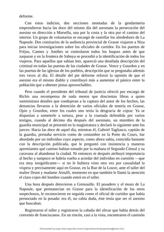 deforme.
Con	 estos	 indicios,	 dos	 secciones	 montadas	 de	 la	 gendarmería
emprendieron	hacia	las	doce	del	mismo	día	del	asesinato	la	persecución	del
asesino	en	dirección	a	Marsella,	una	por	la	costa	y	la	otra	por	el	camino	del
interior.	Un	grupo	de	voluntarios	se	encargó	de	rastrillar	los	alrededores	de	La
Napoule.	Dos	comisarios	de	la	audiencia	provincial	de	Grasse	viajaron	a	Niza
para	iniciar	investigaciones	sobre	los	oficiales	de	curtidor.	En	los	puertos	de
Frèjus,	 Cannes	 y	 Antibes	 se	 controlaron	 todos	 los	 buques	 antes	 de	 que
zarparan	y	en	la	frontera	de	Saboya	se	procedió	a	la	identificación	de	todos	los
viajeros.	Para	aquellos	que	sabían	leer,	apareció	una	detallada	descripción	del
criminal	en	todas	las	puertas	de	las	ciudades	de	Grasse.	Vence	y	Gourdon	y	en
las	puertas	de	las	iglesias	de	los	pueblos,	descripción	que	se	pregonaba	además
tres	 veces	 al	 día.	 El	 detalle	 del	 pie	 deforme	 reforzó	 la	 opinión	 de	 que	 el
asesino	era	el	mismo	diablo	y	contribuyó	más	a	aumentar	el	pánico	entre	la
población	que	a	obtener	pistas	aprovechables.
Pero	cuando	el	presidente	del	tribunal	de	justicia	ofreció	por	encargo	de
Richis	 una	 recompensa	 de	 nada	 menos	 que	 doscientas	 libras	 a	 quien
suministrara	detalles	que	condujeran	a	la	captura	del	autor	de	los	hechos,	las
denuncias	 llevaron	 a	 la	 detención	 de	 varios	 oficiales	 de	 tenería	 en	 Grasse,
Opio	 y	 Gourdon,	 entre	 los	 cuales	 uno	 tenía	 la	 desgracia	 de	 cojear.	 Ya	 se
disponían	 a	 someterle	 a	 tortura,	 pese	 a	 la	 coartada	 defendida	 por	 varios
testigos,	 cuando	 al	 décimo	 día	 después	 del	 asesinato,	 un	 miembro	 de	 la
guardia	municipal	se	presentó	en	la	magistratura	y	declaró	lo	siguiente	ante	los
jueces:	Hacia	las	doce	de	aquel	día,	mientras	él,	Gabriel	Tagliasco,	capitán	de
la	 guardia,	 prestaba	 servicio	 como	 de	 costumbre	 en	 la	 Porte	 du	 Cours,	 fue
abordado	por	un	individuo	cuyo	aspecto,	como	ahora	sabía,	coincidía	bastante
con	 la	 descripción	 publicada,	 que	 le	 preguntó	 con	 insistencia	 y	 maneras
apremiantes	qué	camino	habían	tomado	por	la	mañana	el	Segundo	Cónsul	y	su
caravana	al	abandonar	la	ciudad.	Ni	entonces	ni	después	atribuyó	importancia
al	hecho	y	tampoco	se	habría	vuelto	a	acordar	del	individuo	en	cuestión	—que
era	 muy	 insignificante—	 si	 no	 le	 hubiera	 visto	 otra	 vez	 por	 casualidad	 la
víspera	y	precisamente	aquí	en	Grasse,	en	la	Rue	de	la	Louve,	ante	el	taller	del
maître	Druot	y	madame	Arnulfi,	momento	en	que	también	le	llamó	la	atención
el	claro	cojeo	del	hombre	cuando	entró	en	el	taller.
Una	hora	después	detuvieron	a	Grenouille.	El	posadero	y	el	mozo	de	La
Napoule,	 que	 permanecían	 en	 Grasse	 para	 la	 identificación	 de	 los	 otros
sospechosos,	le	reconocieron	en	seguida	como	el	oficial	de	curtidor	que	había
pernoctado	en	la	posada:	era	él,	no	cabía	duda,	éste	tenía	que	ser	el	asesino
que	buscaban.
Registraron	el	taller	y	registraron	la	cabaña	del	olivar	que	había	detrás	del
convento	de	franciscanos.	En	un	rincón,	casi	a	la	vista,	encontraron	el	camisón
Downloaded by jorge ulises legorreta carrera (legorretacarrerajorgeulises@gmail.com)
lOMoARcPSD|9989586
 