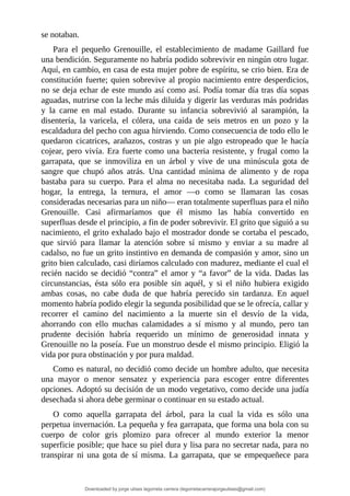 se	notaban.
Para	 el	 pequeño	 Grenouille,	 el	 establecimiento	 de	 madame	 Gaillard	 fue
una	bendición.	Seguramente	no	habría	podido	sobrevivir	en	ningún	otro	lugar.
Aquí,	en	cambio,	en	casa	de	esta	mujer	pobre	de	espíritu,	se	crio	bien.	Era	de
constitución	fuerte;	quien	sobrevive	al	propio	nacimiento	entre	desperdicios,
no	se	deja	echar	de	este	mundo	así	como	así.	Podía	tomar	día	tras	día	sopas
aguadas,	nutrirse	con	la	leche	más	diluida	y	digerir	las	verduras	más	podridas
y	 la	 carne	 en	 mal	 estado.	 Durante	 su	 infancia	 sobrevivió	 al	 sarampión,	 la
disentería,	 la	 varicela,	 el	 cólera,	 una	 caída	 de	 seis	 metros	 en	 un	 pozo	 y	 la
escaldadura	del	pecho	con	agua	hirviendo.	Como	consecuencia	de	todo	ello	le
quedaron	cicatrices,	arañazos,	costras	y	un	pie	algo	estropeado	que	le	hacía
cojear,	pero	vivía.	Era	fuerte	como	una	bacteria	resistente,	y	frugal	como	la
garrapata,	 que	 se	 inmoviliza	 en	 un	 árbol	 y	 vive	 de	 una	 minúscula	 gota	 de
sangre	 que	 chupó	 años	 atrás.	 Una	 cantidad	 mínima	 de	 alimento	 y	 de	 ropa
bastaba	 para	 su	 cuerpo.	 Para	 el	 alma	 no	 necesitaba	 nada.	 La	 seguridad	 del
hogar,	 la	 entrega,	 la	 ternura,	 el	 amor	 —o	 como	 se	 llamaran	 las	 cosas
consideradas	necesarias	para	un	niño—	eran	totalmente	superfluas	para	el	niño
Grenouille.	 Casi	 afirmaríamos	 que	 él	 mismo	 las	 había	 convertido	 en
superfluas	desde	el	principio,	a	fin	de	poder	sobrevivir.	El	grito	que	siguió	a	su
nacimiento,	el	grito	exhalado	bajo	el	mostrador	donde	se	cortaba	el	pescado,
que	 sirvió	 para	 llamar	 la	 atención	 sobre	 sí	 mismo	 y	 enviar	 a	 su	 madre	 al
cadalso,	no	fue	un	grito	instintivo	en	demanda	de	compasión	y	amor,	sino	un
grito	bien	calculado,	casi	diríamos	calculado	con	madurez,	mediante	el	cual	el
recién	nacido	se	decidió	“contra”	el	amor	y	“a	favor”	de	la	vida.	Dadas	las
circunstancias,	 ésta	 sólo	 era	 posible	 sin	 aquél,	 y	 si	 el	 niño	 hubiera	 exigido
ambas	 cosas,	 no	 cabe	 duda	 de	 que	 habría	 perecido	 sin	 tardanza.	 En	 aquel
momento	habría	podido	elegir	la	segunda	posibilidad	que	se	le	ofrecía,	callar	y
recorrer	 el	 camino	 del	 nacimiento	 a	 la	 muerte	 sin	 el	 desvío	 de	 la	 vida,
ahorrando	 con	 ello	 muchas	 calamidades	 a	 sí	 mismo	 y	 al	 mundo,	 pero	 tan
prudente	 decisión	 habría	 requerido	 un	 mínimo	 de	 generosidad	 innata	 y
Grenouille	no	la	poseía.	Fue	un	monstruo	desde	el	mismo	principio.	Eligió	la
vida	por	pura	obstinación	y	por	pura	maldad.
Como	es	natural,	no	decidió	como	decide	un	hombre	adulto,	que	necesita
una	 mayor	 o	 menor	 sensatez	 y	 experiencia	 para	 escoger	 entre	 diferentes
opciones.	Adoptó	su	decisión	de	un	modo	vegetativo,	como	decide	una	judía
desechada	si	ahora	debe	germinar	o	continuar	en	su	estado	actual.
O	 como	 aquella	 garrapata	 del	 árbol,	 para	 la	 cual	 la	 vida	 es	 sólo	 una
perpetua	invernación.	La	pequeña	y	fea	garrapata,	que	forma	una	bola	con	su
cuerpo	 de	 color	 gris	 plomizo	 para	 ofrecer	 al	 mundo	 exterior	 la	 menor
superficie	posible;	que	hace	su	piel	dura	y	lisa	para	no	secretar	nada,	para	no
transpirar	 ni	 una	 gota	 de	 sí	 misma.	 La	 garrapata,	 que	 se	 empequeñece	para
Downloaded by jorge ulises legorreta carrera (legorretacarrerajorgeulises@gmail.com)
lOMoARcPSD|9989586
 