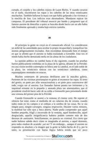 cortado,	el	corpiño	y	los	cabellos	rojizos	de	Laure	Richis.	Y	cuando	cavaron
en	 el	 suelo,	 encontraron	 las	 ropas	 y	 los	 cabellos	 de	 las	 otras	 veinticuatro
muchachas.	También	hallaron	la	maza	con	que	había	golpeado	a	las	víctimas	y
la	 mochila	 de	 lino.	 Los	 indicios	 eran	 abrumadores.	 Mandaron	 repicar	 las
campanas.	 El	 presidente	 del	 tribunal	 anunció	 por	 bando	 y	 pregonero	 que	 el
famoso	asesino	de	doncellas	a	quien	se	buscaba	desde	hacía	casi	un	año	había
sido	finalmente	apresado	y	estaba	bajo	estricta	custodia.
	
	
48
	
Al	principio	la	gente	no	creyó	en	el	comunicado	oficial.	Lo	consideraron
un	ardid	de	las	autoridades	para	ocultar	la	propia	incapacidad	y	tranquilizar	los
ánimos	peligrosamente	excitados.	Aún	recordaban	demasiado	bien	el	tiempo
en	que	se	afirmó	que	el	asesino	se	había	trasladado	a	Grenoble.	Esta	vez	el
miedo	había	hecho	demasiada	mella	en	las	almas	de	los	ciudadanos.
La	opinión	pública	no	cambió	hasta	el	día	siguiente,	cuando	las	pruebas
fueron	públicamente	exhibidas	en	la	plaza	de	la	iglesia,	delante	de	la	Prévôté;
era	una	visión	terrible	contemplar	en	hilera	ante	la	catedral,	en	el	lado	noble	de
la	 plaza,	 las	 veinticinco	 túnicas	 con	 las	 veinticinco	 cabelleras,	 como
espantapájaros	montados	en	estacas.
Muchos	 centenares	 de	 personas	 desfilaron	 ante	 la	 macabra	 galería.
Parientes	de	las	víctimas	prorrumpían	en	gritos	al	reconocer	las	ropas.	El	resto
del	gentío,	en	parte	por	afán	sensacionalista	y	en	parte	para	convencerse	del
todo,	 exigía	 ver	 al	 asesino.	 Las	 llamadas	 fueron	 pronto	 tan	 insistentes	 y	 la
inquietud	 reinante	 en	 la	 pequeña	 y	 atestada	 plaza	 tan	 amenazadora,	 que	 el
presidente	resolvió	hacer	salir	de	su	celda	a	Grenouille	para	presentarlo	desde
una	ventana	del	primer	piso	de	la	Prévôté.
Cuando	Grenouille	se	asomó	a	la	ventana,	el	clamor	cesó.	De	repente	el
silencio	 fue	 total,	 como	 al	 mediodía	 de	 un	 caluroso	 día	 de	 verano,	 cuando
todos	están	en	los	campos	o	se	cobijan	a	la	sombra	de	las	casas.	No	se	oía
ningún	paso,	ningún	carraspeo,	ninguna	respiración.	Durante	varios	minutos,
la	multitud	fue	sólo	ojos	y	boca	abierta.	Nadie	podía	comprender	que	aquel
hombre	pequeño,	frágil	y	encorvado	de	la	ventana,	aquel	hombrecillo,	aquel
desgraciado,	 aquella	 insignificancia	 hubiera	 podido	 cometer	 más	 de	 dos
docenas	de	asesinatos.	Sencillamente,	no	parecía	un	criminal.	Era	cierto	que
nadie	hubiese	sabido	decir	cómo	se	imaginaba	al	asesino,	a	aquel	demonio,
pero	todos	estaban	de	acuerdo:	¡así	no!	Y	sin	embargo...	aunque	el	asesino	no
respondía	en	absoluto	a	la	imagen	que	la	gente	se	había	hecho	de	él	y,	por	lo
tanto,	 su	 presentación	 con	 buena	 lógica	 habría	 tenido	 que	 ser	 poco
Downloaded by jorge ulises legorreta carrera (legorretacarrerajorgeulises@gmail.com)
lOMoARcPSD|9989586
 