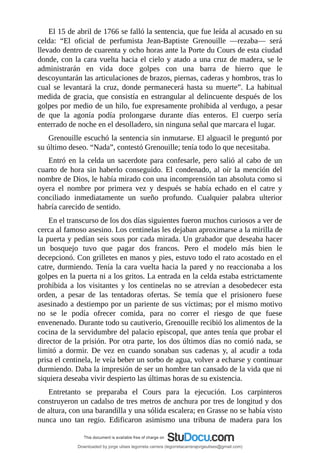 El	15	de	abril	de	1766	se	falló	la	sentencia,	que	fue	leída	al	acusado	en	su
celda:	 “El	 oficial	 de	 perfumista	 Jean-Baptiste	 Grenouille	 —rezaba—	 será
llevado	dentro	de	cuarenta	y	ocho	horas	ante	la	Porte	du	Cours	de	esta	ciudad
donde,	con	la	cara	vuelta	hacia	el	cielo	y	atado	a	una	cruz	de	madera,	se	le
administrarán	 en	 vida	 doce	 golpes	 con	 una	 barra	 de	 hierro	 que	 le
descoyuntarán	las	articulaciones	de	brazos,	piernas,	caderas	y	hombros,	tras	lo
cual	 se	 levantará	 la	 cruz,	 donde	 permanecerá	 hasta	 su	 muerte”.	 La	 habitual
medida	de	gracia,	que	consistía	en	estrangular	al	delincuente	después	de	los
golpes	por	medio	de	un	hilo,	fue	expresamente	prohibida	al	verdugo,	a	pesar
de	 que	 la	 agonía	 podía	 prolongarse	 durante	 días	 enteros.	 El	 cuerpo	 sería
enterrado	de	noche	en	el	desolladero,	sin	ninguna	señal	que	marcara	el	lugar.
Grenouille	escuchó	la	sentencia	sin	inmutarse.	El	alguacil	le	preguntó	por
su	último	deseo.	“Nada”,	contestó	Grenouille;	tenía	todo	lo	que	necesitaba.
Entró	en	la	celda	un	sacerdote	para	confesarle,	pero	salió	al	cabo	de	un
cuarto	de	hora	sin	haberlo	conseguido.	El	condenado,	al	oír	la	mención	del
nombre	de	Dios,	le	había	mirado	con	una	incomprensión	tan	absoluta	como	si
oyera	 el	 nombre	 por	 primera	 vez	 y	 después	 se	 había	 echado	 en	 el	 catre	 y
conciliado	 inmediatamente	 un	 sueño	 profundo.	 Cualquier	 palabra	 ulterior
habría	carecido	de	sentido.
En	el	transcurso	de	los	dos	días	siguientes	fueron	muchos	curiosos	a	ver	de
cerca	al	famoso	asesino.	Los	centinelas	les	dejaban	aproximarse	a	la	mirilla	de
la	puerta	y	pedían	seis	sous	por	cada	mirada.	Un	grabador	que	deseaba	hacer
un	 bosquejo	 tuvo	 que	 pagar	 dos	 francos.	 Pero	 el	 modelo	 más	 bien	 le
decepcionó.	Con	grilletes	en	manos	y	pies,	estuvo	todo	el	rato	acostado	en	el
catre,	durmiendo.	Tenía	la	cara	vuelta	hacia	la	pared	y	no	reaccionaba	a	los
golpes	en	la	puerta	ni	a	los	gritos.	La	entrada	en	la	celda	estaba	estrictamente
prohibida	a	los	visitantes	y	los	centinelas	no	se	atrevían	a	desobedecer	esta
orden,	 a	 pesar	 de	 las	 tentadoras	 ofertas.	 Se	 temía	 que	 el	 prisionero	 fuese
asesinado	a	destiempo	por	un	pariente	de	sus	víctimas;	por	el	mismo	motivo
no	 se	 le	 podía	 ofrecer	 comida,	 para	 no	 correr	 el	 riesgo	 de	 que	 fuese
envenenado.	Durante	todo	su	cautiverio,	Grenouille	recibió	los	alimentos	de	la
cocina	de	la	servidumbre	del	palacio	episcopal,	que	antes	tenía	que	probar	el
director	de	la	prisión.	Por	otra	parte,	los	dos	últimos	días	no	comió	nada,	se
limitó	 a	 dormir.	 De	 vez	 en	 cuando	 sonaban	 sus	 cadenas	 y,	 al	 acudir	 a	 toda
prisa	el	centinela,	le	veía	beber	un	sorbo	de	agua,	volver	a	echarse	y	continuar
durmiendo.	Daba	la	impresión	de	ser	un	hombre	tan	cansado	de	la	vida	que	ni
siquiera	deseaba	vivir	despierto	las	últimas	horas	de	su	existencia.
Entretanto	 se	 preparaba	 el	 Cours	 para	 la	 ejecución.	 Los	 carpinteros
construyeron	un	cadalso	de	tres	metros	de	anchura	por	tres	de	longitud	y	dos
de	altura,	con	una	barandilla	y	una	sólida	escalera;	en	Grasse	no	se	había	visto
nunca	 uno	 tan	 regio.	 Edificaron	 asimismo	 una	 tribuna	 de	 madera	 para	 los
Downloaded by jorge ulises legorreta carrera (legorretacarrerajorgeulises@gmail.com)
lOMoARcPSD|9989586
 