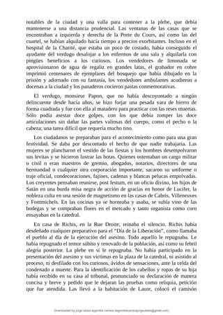 notables	 de	 la	 ciudad	 y	 una	 valla	 para	 contener	 a	 la	 plebe,	 que	 debía
mantenerse	 a	 una	 distancia	 prudencial.	 Las	 ventanas	 de	 las	 casas	 que	 se
encontraban	 a	 izquierda	 y	 derecha	 de	 la	 Porte	 du	 Cours,	 así	 como	 las	 del
cuartel,	se	habían	alquilado	hacía	tiempo	a	precios	exorbitantes.	Incluso	en	el
hospital	 de	 la	 Charité,	 que	 estaba	 un	 poco	 de	 costado,	 había	 conseguido	 el
ayudante	 del	 verdugo	 desalojar	 a	 los	 enfermos	 de	 una	 sala	 y	 alquilarla	 con
pingües	 beneficios	 a	 los	 curiosos.	 Los	 vendedores	 de	 limonada	 se
aprovisionaron	 de	 agua	 de	 regaliz	 en	 grandes	 latas,	 el	 grabador	 en	 cobre
imprimió	 centenares	 de	 ejemplares	 del	 bosquejo	 que	 había	 dibujado	 en	 la
prisión	 y	 adornado	 con	 su	 fantasía,	 los	 vendedores	 ambulantes	 acudieron	 a
docenas	a	la	ciudad	y	los	panaderos	cocieron	pastas	conmemorativas.
El	 verdugo,	 monsieur	 Papon,	 que	 no	 había	 descoyuntado	 a	 ningún
delincuente	 desde	 hacía	 años,	 se	 hizo	 forjar	 una	 pesada	 vara	 de	 hierro	 de
forma	cuadrada	y	fue	con	ella	al	matadero	para	practicar	con	las	reses	muertas.
Sólo	 podía	 asestar	 doce	 golpes,	 con	 los	 que	 debía	 romper	 las	 doce
articulaciones	 sin	 dañar	 las	 partes	 valiosas	 del	 cuerpo,	 como	 el	 pecho	 o	 la
cabeza;	una	tarea	difícil	que	requería	mucho	tino.
Los	ciudadanos	se	preparaban	para	el	acontecimiento	como	para	una	gran
festividad.	 Se	 daba	 por	 descontado	 el	 hecho	 de	 que	 nadie	 trabajaría.	 Las
mujeres	se	plancharon	el	vestido	de	las	fiestas	y	los	hombres	desempolvaron
sus	levitas	y	se	hicieron	lustrar	las	botas.	Quienes	ostentaban	un	cargo	militar
o	 civil	 o	 eran	 maestros	 de	 gremio,	 abogados,	 notarios,	 directores	 de	 una
hermandad	 o	 cualquier	 otra	 corporación	 importante,	 sacaron	 su	 uniforme	 o
traje	oficial,	condecoraciones,	fajines,	cadenas	y	blancas	pelucas	empolvadas.
Los	creyentes	pensaban	reunirse,	post	festum,	en	un	oficio	divino,	los	hijos	de
Satán	en	una	burda	misa	negra	de	acción	de	gracias	en	honor	de	Lucifer,	la
nobleza	culta	en	una	sesión	de	magnetismo	en	las	casas	de	Cabris,	Villeneuves
y	Fontmichels.	En	las	cocinas	ya	se	horneaba	y	asaba,	se	subía	vino	de	las
bodegas	 y	 se	 compraban	 flores	 en	 el	 mercado	 y	 tanto	 organista	 como	 coro
ensayaban	en	la	catedral.
En	 casa	 de	 Richis,	 en	 la	 Rue	 Droite,	 reinaba	 el	 silencio.	 Richis	 había
desdeñado	cualquier	preparativo	para	el	“Día	de	la	Liberación”,	como	llamaba
el	pueblo	al	día	de	la	ejecución	del	asesino.	Todo	aquello	le	repugnaba.	Le
había	repugnado	el	temor	súbito	y	renovado	de	la	población,	así	como	su	febril
alegría	 posterior.	 La	 plebe	 en	 sí	 le	 repugnaba.	 No	 había	 participado	 en	 la
presentación	del	asesino	y	sus	víctimas	en	la	plaza	de	la	catedral,	ni	asistido	al
proceso,	ni	desfilado	con	los	curiosos,	ávidos	de	sensaciones,	ante	la	celda	del
condenado	a	muerte.	Para	la	identificación	de	los	cabellos	y	ropas	de	su	hija
había	recibido	en	su	casa	al	tribunal,	pronunciado	su	declaración	de	manera
concisa	y	breve	y	pedido	que	le	dejaran	las	pruebas	como	reliquia,	petición
que	 fue	 atendida.	 Las	 llevó	 a	 la	 habitación	 de	 Laure,	 colocó	 el	 camisón
Downloaded by jorge ulises legorreta carrera (legorretacarrerajorgeulises@gmail.com)
lOMoARcPSD|9989586
 