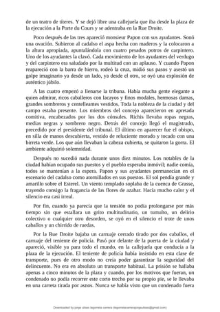 de	un	teatro	de	títeres.	Y	se	dejó	libre	una	callejuela	que	iba	desde	la	plaza	de
la	ejecución	a	la	Porte	du	Cours	y	se	adentraba	en	la	Rue	Droite.
Poco	después	de	las	tres	apareció	monsieur	Papon	con	sus	ayudantes.	Sonó
una	ovación.	Subieron	al	cadalso	el	aspa	hecha	con	maderos	y	la	colocaron	a
la	 altura	 apropiada,	 apuntalándola	 con	 cuatro	 pesados	 potros	 de	 carpintero.
Uno	de	los	ayudantes	la	clavó.	Cada	movimiento	de	los	ayudantes	del	verdugo
y	del	carpintero	era	saludado	por	la	multitud	con	un	aplauso.	Y	cuando	Papon
reapareció	con	la	barra	de	hierro,	rodeó	la	cruz,	midió	sus	pasos	y	asestó	un
golpe	imaginario	ya	desde	un	lado,	ya	desde	el	otro,	se	oyó	una	explosión	de
auténtico	júbilo.
A	las	cuatro	empezó	a	llenarse	la	tribuna.	Había	mucha	gente	elegante	a
quien	admirar,	ricos	caballeros	con	lacayos	y	finos	modales,	hermosas	damas,
grandes	sombreros	y	centelleantes	vestidos.	Toda	la	nobleza	de	la	ciudad	y	del
campo	 estaba	 presente.	 Los	 miembros	 del	 concejo	 aparecieron	 en	 apretada
comitiva,	 encabezados	 por	 los	 dos	 cónsules.	 Richis	 llevaba	 ropas	 negras,
medias	 negras	 y	 sombrero	 negro.	 Detrás	 del	 concejo	 llegó	 el	 magistrado,
precedido	por	el	presidente	del	tribunal.	El	último	en	aparecer	fue	el	obispo,
en	silla	de	manos	descubierta,	vestido	de	reluciente	morado	y	tocado	con	una
birreta	verde.	Los	que	aún	llevaban	la	cabeza	cubierta,	se	quitaron	la	gorra.	El
ambiente	adquirió	solemnidad.
Después	no	sucedió	nada	durante	unos	diez	minutos.	Los	notables	de	la
ciudad	habían	ocupado	sus	puestos	y	el	pueblo	esperaba	inmóvil;	nadie	comía,
todos	 se	 mantenían	 a	 la	 espera.	 Papon	 y	 sus	 ayudantes	 permanecían	 en	 el
escenario	del	cadalso	como	atornillados	en	sus	puestos.	El	sol	pendía	grande	y
amarillo	sobre	el	Esterel.	Un	viento	templado	soplaba	de	la	cuenca	de	Grasse,
trayendo	consigo	la	fragancia	de	las	flores	de	azahar.	Hacía	mucho	calor	y	el
silencio	era	casi	irreal.
Por	fin,	cuando	ya	parecía	que	la	tensión	no	podía	prolongarse	por	más
tiempo	 sin	 que	 estallara	 un	 grito	 multitudinario,	 un	 tumulto,	 un	 delirio
colectivo	 o	 cualquier	 otro	 desorden,	 se	 oyó	 en	 el	 silencio	 el	 trote	 de	 unos
caballos	y	un	chirrido	de	ruedas.
Por	 la	 Rue	 Droite	 bajaba	 un	 carruaje	 cerrado	 tirado	 por	 dos	 caballos,	 el
carruaje	del	teniente	de	policía.	Pasó	por	delante	de	la	puerta	de	la	ciudad	y
apareció,	 visible	 ya	 para	 todo	 el	 mundo,	 en	 la	 callejuela	 que	 conducía	 a	 la
plaza	de	la	ejecución.	El	teniente	de	policía	había	insistido	en	esta	clase	de
transporte,	 pues	 de	 otro	 modo	 no	 creía	 poder	 garantizar	 la	 seguridad	 del
delincuente.	No	era	en	absoluto	un	transporte	habitual.	La	prisión	se	hallaba
apenas	a	cinco	minutos	de	la	plaza	y	cuando,	por	los	motivos	que	fueran,	un
condenado	no	podía	recorrer	este	corto	trecho	por	su	propio	pie,	se	le	llevaba
en	una	carreta	tirada	por	asnos.	Nunca	se	había	visto	que	un	condenado	fuera
Downloaded by jorge ulises legorreta carrera (legorretacarrerajorgeulises@gmail.com)
lOMoARcPSD|9989586
 