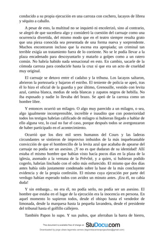 conducido	a	su	propia	ejecución	en	una	carroza	con	cochero,	lacayos	de	librea
y	séquito	a	caballo.
A	pesar	de	esto,	la	multitud	no	se	inquietó	ni	encolerizó,	sino	al	contrario,
se	alegró	de	que	sucediera	algo	y	consideró	la	cuestión	del	carruaje	como	una
ocurrencia	divertida,	del	mismo	modo	que	en	el	teatro	siempre	resulta	grato
que	una	pieza	conocida	sea	presentada	de	una	forma	nueva	y	sorprendente.
Muchos	 encontraron	 incluso	 que	 la	 escena	 era	 apropiada;	 un	 criminal	 tan
terrible	exigía	un	tratamiento	fuera	de	lo	corriente.	No	se	le	podía	llevar	a	la
plaza	 encadenado	 para	 descoyuntarlo	 y	 matarlo	 a	 golpes	 como	 a	 un	 ratero
común.	No	habría	habido	nada	sensacional	en	esto.	En	cambio,	sacarle	de	la
cómoda	carroza	para	conducirle	hasta	la	cruz	sí	que	era	un	acto	de	crueldad
muy	original.
El	carruaje	se	detuvo	entre	el	cadalso	y	la	tribuna.	Los	lacayos	saltaron,
abrieron	la	portezuela	y	bajaron	el	estribo.	El	teniente	de	policía	se	apeó,	tras
él	lo	hizo	el	oficial	de	la	guardia	y	por	último,	Grenouille,	vestido	con	levita
azul,	camisa	blanca,	medias	de	seda	blancas	y	zapatos	negros	de	hebilla.	No
iba	 esposado	 y	 nadie	 lo	 llevaba	 del	 brazo.	 Se	 apeó	 de	 la	 carroza	 como	 un
hombre	libre.
Y	entonces	ocurrió	un	milagro.	O	algo	muy	parecido	a	un	milagro,	o	sea,
algo	 igualmente	 incomprensible,	 increíble	 e	 inaudito	 que	 con	 posterioridad
todos	los	testigos	habrían	calificado	de	milagro	si	hubieran	llegado	a	hablar	de
ello	alguna	vez,	lo	cual	no	fue	el	caso,	porque	después	todos	se	avergonzaron
de	haber	participado	en	el	acontecimiento.
Ocurrió	 que	 los	 diez	 mil	 seres	 humanos	 del	 Cours	 y	 las	 laderas
circundantes	 se	 sintieron	 de	 improviso	 imbuidos	 de	 la	 más	 inquebrantable
convicción	de	que	el	hombrecillo	de	la	levita	azul	que	acababa	de	apearse	del
carruaje	no	podía	ser	un	asesino.	¡Y	no	es	que	dudaran	de	su	identidad!	Allí
estaba	el	mismo	hombre	que	habían	visto	hacía	pocos	días	en	la	plaza	de	la
iglesia,	 asomado	 a	 la	 ventana	 de	 la	 Prévôté,	 y	 a	 quien,	 si	 hubieran	 podido
cogerlo,	habrían	linchado	con	el	odio	más	enfurecido.	El	mismo	que	dos	días
antes	había	sido	justamente	condenado	sobre	la	base	de	la	más	concluyente
evidencia	 y	 de	 la	 propia	 confesión.	 El	 mismo	 cuya	 ejecución	 por	 parte	 del
verdugo	habían	esperado	todos	con	avidez	un	minuto	antes.	¡Era	él,	no	cabía
duda!
Y	 sin	 embargo...	 no	 era	 él,	 no	 podía	 serlo,	 no	 podía	 ser	 un	 asesino.	 El
hombre	que	estaba	en	el	lugar	de	la	ejecución	era	la	inocencia	en	persona.	En
aquel	 momento	 lo	 supieron	 todos,	 desde	 el	 obispo	 hasta	 el	 vendedor	 de
limonada,	desde	la	marquesa	hasta	la	pequeña	lavandera,	desde	el	presidente
del	tribunal	hasta	el	golfillo	callejero.
También	 Papon	 lo	 supo.	 Y	 sus	 puños,	 que	 aferraban	 la	 barra	 de	 hierro,
Downloaded by jorge ulises legorreta carrera (legorretacarrerajorgeulises@gmail.com)
lOMoARcPSD|9989586
 
