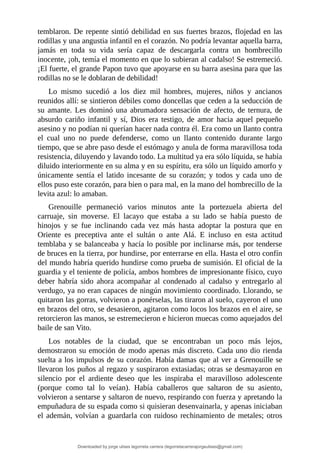 temblaron.	De	repente	sintió	debilidad	en	sus	fuertes	brazos,	flojedad	en	las
rodillas	y	una	angustia	infantil	en	el	corazón.	No	podría	levantar	aquella	barra,
jamás	 en	 toda	 su	 vida	 sería	 capaz	 de	 descargarla	 contra	 un	 hombrecillo
inocente,	¡oh,	temía	el	momento	en	que	lo	subieran	al	cadalso!	Se	estremeció.
¡El	fuerte,	el	grande	Papon	tuvo	que	apoyarse	en	su	barra	asesina	para	que	las
rodillas	no	se	le	doblaran	de	debilidad!
Lo	 mismo	 sucedió	 a	 los	 diez	 mil	 hombres,	 mujeres,	 niños	 y	 ancianos
reunidos	allí:	se	sintieron	débiles	como	doncellas	que	ceden	a	la	seducción	de
su	amante.	Les	dominó	una	abrumadora	sensación	de	afecto,	de	ternura,	de
absurdo	 cariño	 infantil	 y	 sí,	 Dios	 era	 testigo,	 de	 amor	 hacia	 aquel	 pequeño
asesino	y	no	podían	ni	querían	hacer	nada	contra	él.	Era	como	un	llanto	contra
el	 cual	 uno	 no	 puede	 defenderse,	 como	 un	 llanto	 contenido	 durante	 largo
tiempo,	que	se	abre	paso	desde	el	estómago	y	anula	de	forma	maravillosa	toda
resistencia,	diluyendo	y	lavando	todo.	La	multitud	ya	era	sólo	líquida,	se	había
diluido	interiormente	en	su	alma	y	en	su	espíritu,	era	sólo	un	líquido	amorfo	y
únicamente	 sentía	 el	 latido	 incesante	 de	 su	 corazón;	 y	 todos	 y	 cada	 uno	 de
ellos	puso	este	corazón,	para	bien	o	para	mal,	en	la	mano	del	hombrecillo	de	la
levita	azul:	lo	amaban.
Grenouille	 permaneció	 varios	 minutos	 ante	 la	 portezuela	 abierta	 del
carruaje,	 sin	 moverse.	 El	 lacayo	 que	 estaba	 a	 su	 lado	 se	 había	 puesto	 de
hinojos	 y	 se	 fue	 inclinando	 cada	 vez	 más	 hasta	 adoptar	 la	 postura	 que	 en
Oriente	 es	 preceptiva	 ante	 el	 sultán	 o	 ante	 Alá.	 E	 incluso	 en	 esta	 actitud
temblaba	y	se	balanceaba	y	hacía	lo	posible	por	inclinarse	más,	por	tenderse
de	bruces	en	la	tierra,	por	hundirse,	por	enterrarse	en	ella.	Hasta	el	otro	confín
del	mundo	habría	querido	hundirse	como	prueba	de	sumisión.	El	oficial	de	la
guardia	y	el	teniente	de	policía,	ambos	hombres	de	impresionante	físico,	cuyo
deber	 habría	 sido	 ahora	 acompañar	 al	 condenado	 al	 cadalso	 y	 entregarlo	 al
verdugo,	ya	no	eran	capaces	de	ningún	movimiento	coordinado.	Llorando,	se
quitaron	las	gorras,	volvieron	a	ponérselas,	las	tiraron	al	suelo,	cayeron	el	uno
en	brazos	del	otro,	se	desasieron,	agitaron	como	locos	los	brazos	en	el	aire,	se
retorcieron	las	manos,	se	estremecieron	e	hicieron	muecas	como	aquejados	del
baile	de	san	Vito.
Los	 notables	 de	 la	 ciudad,	 que	 se	 encontraban	 un	 poco	 más	 lejos,
demostraron	su	emoción	de	modo	apenas	más	discreto.	Cada	uno	dio	rienda
suelta	a	los	impulsos	de	su	corazón.	Había	damas	que	al	ver	a	Grenouille	se
llevaron	los	puños	al	regazo	y	suspiraron	extasiadas;	otras	se	desmayaron	en
silencio	 por	 el	 ardiente	 deseo	 que	 les	 inspiraba	 el	 maravilloso	 adolescente
(porque	 como	 tal	 lo	 veían).	 Había	 caballeros	 que	 saltaron	 de	 su	 asiento,
volvieron	a	sentarse	y	saltaron	de	nuevo,	respirando	con	fuerza	y	apretando	la
empuñadura	de	su	espada	como	si	quisieran	desenvainarla,	y	apenas	iniciaban
el	ademán,	volvían	a	guardarla	con	ruidoso	rechinamiento	de	metales;	otros
Downloaded by jorge ulises legorreta carrera (legorretacarrerajorgeulises@gmail.com)
lOMoARcPSD|9989586
 
