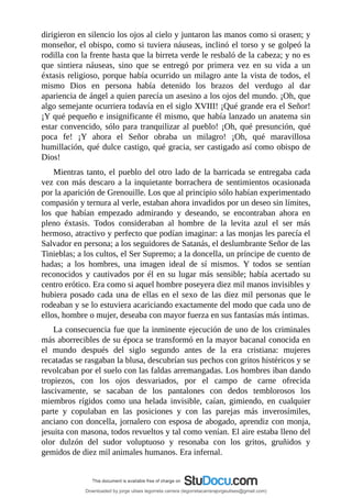 dirigieron	en	silencio	los	ojos	al	cielo	y	juntaron	las	manos	como	si	orasen;	y
monseñor,	el	obispo,	como	si	tuviera	náuseas,	inclinó	el	torso	y	se	golpeó	la
rodilla	con	la	frente	hasta	que	la	birreta	verde	le	resbaló	de	la	cabeza;	y	no	es
que	 sintiera	 náuseas,	 sino	 que	 se	 entregó	 por	 primera	 vez	 en	 su	 vida	 a	 un
éxtasis	religioso,	porque	había	ocurrido	un	milagro	ante	la	vista	de	todos,	el
mismo	 Dios	 en	 persona	 había	 detenido	 los	 brazos	 del	 verdugo	 al	 dar
apariencia	de	ángel	a	quien	parecía	un	asesino	a	los	ojos	del	mundo.	¡Oh,	que
algo	semejante	ocurriera	todavía	en	el	siglo	XVIII!	¡Qué	grande	era	el	Señor!
¡Y	qué	pequeño	e	insignificante	él	mismo,	que	había	lanzado	un	anatema	sin
estar	convencido,	sólo	para	tranquilizar	al	pueblo!	¡Oh,	qué	presunción,	qué
poca	 fe!	 ¡Y	 ahora	 el	 Señor	 obraba	 un	 milagro!	 ¡Oh,	 qué	 maravillosa
humillación,	qué	dulce	castigo,	qué	gracia,	ser	castigado	así	como	obispo	de
Dios!
Mientras	tanto,	el	pueblo	del	otro	lado	de	la	barricada	se	entregaba	cada
vez	con	más	descaro	a	la	inquietante	borrachera	de	sentimientos	ocasionada
por	la	aparición	de	Grenouille.	Los	que	al	principio	sólo	habían	experimentado
compasión	y	ternura	al	verle,	estaban	ahora	invadidos	por	un	deseo	sin	límites,
los	 que	 habían	 empezado	 admirando	 y	 deseando,	 se	 encontraban	 ahora	 en
pleno	 éxtasis.	 Todos	 consideraban	 al	 hombre	 de	 la	 levita	 azul	 el	 ser	 más
hermoso,	atractivo	y	perfecto	que	podían	imaginar:	a	las	monjas	les	parecía	el
Salvador	en	persona;	a	los	seguidores	de	Satanás,	el	deslumbrante	Señor	de	las
Tinieblas;	a	los	cultos,	el	Ser	Supremo;	a	la	doncella,	un	príncipe	de	cuento	de
hadas;	 a	 los	 hombres,	 una	 imagen	 ideal	 de	 sí	 mismos.	 Y	 todos	 se	 sentían
reconocidos	y	cautivados	por	él	en	su	lugar	más	sensible;	había	acertado	su
centro	erótico.	Era	como	si	aquel	hombre	poseyera	diez	mil	manos	invisibles	y
hubiera	posado	cada	una	de	ellas	en	el	sexo	de	las	diez	mil	personas	que	le
rodeaban	y	se	lo	estuviera	acariciando	exactamente	del	modo	que	cada	uno	de
ellos,	hombre	o	mujer,	deseaba	con	mayor	fuerza	en	sus	fantasías	más	íntimas.
La	consecuencia	fue	que	la	inminente	ejecución	de	uno	de	los	criminales
más	aborrecibles	de	su	época	se	transformó	en	la	mayor	bacanal	conocida	en
el	 mundo	 después	 del	 siglo	 segundo	 antes	 de	 la	 era	 cristiana:	 mujeres
recatadas	se	rasgaban	la	blusa,	descubrían	sus	pechos	con	gritos	histéricos	y	se
revolcaban	por	el	suelo	con	las	faldas	arremangadas.	Los	hombres	iban	dando
tropiezos,	 con	 los	 ojos	 desvariados,	 por	 el	 campo	 de	 carne	 ofrecida
lascivamente,	 se	 sacaban	 de	 los	 pantalones	 con	 dedos	 temblorosos	 los
miembros	 rígidos	 como	 una	 helada	 invisible,	 caían,	 gimiendo,	 en	 cualquier
parte	 y	 copulaban	 en	 las	 posiciones	 y	 con	 las	 parejas	 más	 inverosímiles,
anciano	con	doncella,	jornalero	con	esposa	de	abogado,	aprendiz	con	monja,
jesuita	con	masona,	todos	revueltos	y	tal	como	venían.	El	aire	estaba	lleno	del
olor	 dulzón	 del	 sudor	 voluptuoso	 y	 resonaba	 con	 los	 gritos,	 gruñidos	 y
gemidos	de	diez	mil	animales	humanos.	Era	infernal.
Downloaded by jorge ulises legorreta carrera (legorretacarrerajorgeulises@gmail.com)
lOMoARcPSD|9989586
 
