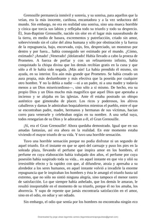 Grenouille	permanecía	inmóvil	y	sonreía,	y	su	sonrisa,	para	aquellos	que	la
veían,	 era	 la	 más	 inocente,	 cariñosa,	 encantadora	 y	 a	 la	 vez	 seductora	 del
mundo.	Sin	embargo,	no	era	en	realidad	una	sonrisa,	sino	una	mueca	horrible
y	cínica	que	torcía	sus	labios	y	reflejaba	todo	su	triunfo	y	todo	su	desprecio.
Él,	Jean-Baptiste	Grenouille,	nacido	sin	olor	en	el	lugar	más	nauseabundo	de
la	 tierra,	 en	 medio	 de	 basura,	 excrementos	 y	 putrefacción,	 criado	 sin	 amor,
sobreviviendo	sin	el	calor	del	alma	humana	y	sólo	por	obstinación	y	la	fuerza
de	la	repugnancia,	bajo,	encorvado,	cojo,	feo,	despreciado,	un	monstruo	por
dentro	 y	 por	 fuera...	 había	 conseguido	 ser	 estimado	 por	 el	 mundo.	 ¿Cómo,
estimado?	¡Amado!	¡Venerado!	¡Idolatrado!	Había	llevado	a	cabo	la	proeza	de
Prometeo.	 A	 fuerza	 de	 porfiar	 y	 con	 un	 refinamiento	 infinito,	 había
conquistado	la	chispa	divina	que	los	demás	recibían	gratis	en	la	cuna	y	que
sólo	 a	 él	 le	 había	 sido	 negada.	 ¡Más	 aún!	 La	 había	 prendido	 él	 mismo,	 sin
ayuda,	en	su	interior.	Era	aún	más	grande	que	Prometeo.	Se	había	creado	un
aura	 propia,	 más	 deslumbrante	 y	 más	 efectiva	 que	 la	 poseída	 por	 cualquier
otro	hombre.	Y	no	la	debía	a	nadie	—ni	a	un	padre,	ni	a	una	madre	y	todavía
menos	a	un	Dios	misericordioso—,	sino	sólo	a	sí	mismo.	De	hecho,	era	su
propio	Dios	y	un	Dios	mucho	más	magnífico	que	aquel	Dios	que	apestaba	a
incienso	 y	 se	 alojaba	 en	 las	 iglesias.	 Ante	 él	 estaba	 postrado	 un	 obispo
auténtico	 que	 gimoteaba	 de	 placer.	 Los	 ricos	 y	 poderosos,	 los	 altivos
caballeros	y	damas	le	admiraban	boquiabiertos	mientras	el	pueblo,	entre	el	que
se	encontraban	padre,	madre,	hermanos	y	hermanas	de	sus	víctimas,	hacían
corro	 para	 venerarle	 y	 celebraban	 orgías	 en	 su	 nombre.	 A	 una	 señal	 suya,
todos	renegarían	de	su	Dios	y	le	adorarían	a	él,	el	Gran	Grenouille.
¡Sí,	era	el	Gran	Grenouille!	Ahora	quedaba	demostrado.	Igual	que	en	sus
amadas	 fantasías,	 así	 era	 ahora	 en	 la	 realidad.	 En	 este	 momento	 estaba
viviendo	el	mayor	triunfo	de	su	vida.	Y	tuvo	una	horrible	sensación.
Tuvo	una	horrible	sensación	porque	no	podía	disfrutar	ni	un	segundo	de
aquel	triunfo.	En	el	instante	en	que	se	apeó	del	carruaje	y	puso	los	pies	en	la
soleada	 plaza,	 llevando	 el	 perfume	 que	 inspira	 amor	 en	 los	 hombres,	 el
perfume	en	cuya	elaboración	había	trabajado	dos	años,	el	perfume	por	cuya
posesión	había	suspirado	toda	su	vida...	en	aquel	instante	en	que	vio	y	olió	su
irresistible	efecto	y	la	rapidez	con	que,	al	difundirse,	atraía	y	apresaba	a	su
alrededor	a	los	seres	humanos,	en	aquel	instante	volvió	a	invadirle	la	enorme
repugnancia	que	le	inspiraban	los	hombres	y	ésta	le	amargó	el	triunfo	hasta	tal
extremo,	que	no	sólo	no	sintió	ninguna	alegría,	sino	tampoco	el	menor	rastro
de	satisfacción.	Lo	que	siempre	había	anhelado,	que	los	demás	le	amaran,	le
resultó	insoportable	en	el	momento	de	su	triunfo,	porque	él	no	los	amaba,	los
aborrecía.	Y	supo	de	repente	que	jamás	encontraría	satisfacción	en	el	amor,
sino	en	el	odio,	en	odiar	y	ser	odiado.
Sin	embargo,	el	odio	que	sentía	por	los	hombres	no	encontraba	ningún	eco
Downloaded by jorge ulises legorreta carrera (legorretacarrerajorgeulises@gmail.com)
lOMoARcPSD|9989586
 