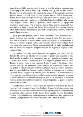 pasar	desapercibida,	para	que	nadie	la	vea	y	la	pise.	La	solitaria	garrapata,	que
se	encoge	y	acurruca	en	el	árbol,	ciega,	sorda	y	muda,	y	sólo	husmea,	husmea
durante	años	y	a	kilómetros	de	distancia	la	sangre	de	los	animales	errantes,
que	 ella	 nunca	 podrá	 alcanzar	 por	 sus	 propias	 fuerzas.	 Podría	 dejarse	 caer;
podría	dejarse	caer	al	suelo	del	bosque,	arrastrarse	unos	milímetros	con	sus
seis	patitas	minúsculas	y	dejarse	morir	bajo	las	hojas,	lo	cual	Dios	sabe	que	no
sería	 ninguna	 lástima.	 Pero	 la	 garrapata,	 terca,	 obstinada	 y	 repugnante,
permanece	 acurrucada,	 vive	 y	 espera.	 Espera	 hasta	 que	 la	 casualidad	 más
improbable	 le	 lleve	 la	 sangre	 en	 forma	 de	 un	 animal	 directamente	 bajo	 su
árbol.	Sólo	entonces	abandona	su	posición,	se	deja	caer	y	se	clava,	perfora	y
muerde	la	carne	ajena...
Igual	 que	 esta	 garrapata	 era	 el	 niño	 Grenouille.	 Vivía	 encerrado	 en	 sí
mismo	 como	 en	 una	 cápsula	 y	 esperaba	 mejores	 tiempos.	 Sus	 excrementos
eran	todo	lo	que	daba	al	mundo;	ni	una	sonrisa,	ni	un	grito,	ni	un	destello	en	la
mirada,	ni	siquiera	el	propio	olor.	Cualquier	otra	mujer	habría	echado	de	su
casa	a	este	niño	monstruoso.	No	así	madame	Gaillard.	No	podía	oler	la	falta	de
olor	 del	 niño	 y	 no	 esperaba	 ninguna	 emoción	 de	 él	 porque	 su	 propia	 alma
estaba	sellada.
En	 cambio,	 los	 otros	 niños	 intuyeron	 en	 seguida	 que	 Grenouille	 era
distinto.	 El	 nuevo	 les	 infundió	 miedo	 desde	 el	 primer	 día;	 evitaron	 la	 caja
donde	estaba	acostado	y	se	acercaron	mucho	a	sus	compañeros	de	cama,	como
si	hiciera	más	frío	en	la	habitación.	Los	más	pequeños	gritaron	muchas	veces
durante	la	noche,	como	si	una	corriente	de	aire	cruzara	el	dormitorio.	Otros
soñaron	que	algo	les	quitaba	el	aliento.	Un	día	los	mayores	se	unieron	para
ahogarlo	y	le	cubrieron	la	cara	con	trapos,	mantas	y	paja	y	pusieron	encima	de
todo	ello	unos	ladrillos.	Cuando	madame	Gaillard	lo	desenterró	a	la	mañana
siguiente,	estaba	magullado	y	azulado,	pero	no	muerto.	Lo	intentaron	varias
veces	más,	en	vano.	Estrangularlo	con	las	propias	manos	o	taponarle	la	boca	o
la	nariz	habría	sido	un	método	más	seguro,	pero	no	se	atrevieron.	No	querían
tocarlo;	les	inspiraba	el	mismo	asco	que	una	araña	gorda	a	la	que	no	se	quiere
aplastar	con	la	mano.
Cuando	creció	un	poco,	abandonaron	los	intentos	de	asesinarlo.	Se	habían
convencido	de	que	era	indestructible.	En	lugar	de	esto,	le	rehuían,	corrían	para
apartarse	de	él	y	en	todo	momento	evitaban	cualquier	contacto.	No	lo	odiaban,
ni	tampoco	estaban	celosos	de	él	o	ávidos	de	su	comida.	En	casa	de	madame
Gaillard	no	existía	el	menor	motivo	para	estos	sentimientos.	Les	molestaba	su
presencia,	simplemente.	No	podían	percibir	su	olor.	Le	tenían	miedo.
	
	
5
Downloaded by jorge ulises legorreta carrera (legorretacarrerajorgeulises@gmail.com)
lOMoARcPSD|9989586
 