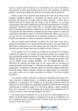en	éstos.	Cuanto	más	los	aborrecía	en	este	instante,	tanto	más	le	idolatraban
ellos,	porque	lo	único	que	percibían	de	él	era	su	aura	usurpada,	su	máscara
fragante,	su	perfume	robado,	que	de	hecho	servía	para	inspirar	adoración.
Ahora,	lo	que	más	le	gustaría	sería	eliminar	de	la	faz	de	la	tierra	a	estos
hombres	 estúpidos,	 apestosos	 y	 erotizados,	 del	 mismo	 modo	 que	 una	 vez
eliminara	 del	 paisaje	 de	 su	 negra	 alma	 los	 olores	 extraños.	 Y	 deseó	 que	 se
dieran	 cuenta	 de	 lo	 mucho	 que	 los	 odiaba	 y	 que	 le	 odiaran	 a	 su	 vez	 para
corresponder	a	este	único	sentimiento	que	él	había	experimentado	en	su	vida	y
decidieran	 eliminarlo,	 como	 había	 sido	 su	 intención	 hasta	 ahora	 mismo.
Quería	expresarse	por	primera	y	última	vez	en	su	vida.	Quería	ser	por	una	sola
vez	igual	que	los	otros	hombres	y	expresar	lo	que	sentía:	expresar	su	odio,	así
como	ellos	expresaban	su	amor	y	su	absurda	veneración.	Quería,	por	una	vez,
por	una	sola	vez,	ser	reconocido	en	su	verdadera	existencia	y	recibir	de	otro
hombre	una	respuesta	a	su	único	sentimiento	verdadero,	el	odio.
Pero	 no	 ocurrió	 nada	 parecido;	 no	 podía	 ser	 y	 hoy	 menos	 que	 nunca,
porque	iba	disfrazado	con	el	mejor	perfume	del	mundo	y	bajo	este	disfraz	no
tenía	rostro,	nada	aparte	de	su	total	ausencia	de	olor.	Entonces,	de	repente,	se
encontró	muy	mal,	porque	sintió	que	las	nieblas	volvían	a	elevarse.
Como	aquella	vez	en	la	caverna,	en	el	sueño	en	el	corazón	de	su	fantasía,
surgieron	de	improviso	las	nieblas,	las	espantosas	nieblas	de	su	propio	olor,
que	no	podía	oler	porque	era	inodoro.	Y,	como	entonces,	sintió	un	miedo	y	una
angustia	terribles	y	creyó	que	se	ahogaba.	Pero	a	diferencia	de	entonces,	esto
no	 era	 ningún	 sueño,	 ninguna	 pesadilla,	 sino	 la	 realidad	 desnuda.	 Y	 a
diferencia	 de	 entonces,	 no	 estaba	 solo	 en	 una	 cueva,	 sino	 en	 una	 plaza	 en
presencia	de	diez	mil	personas.	Y	a	diferencia	de	entonces,	aquí	no	le	ayudaría
ningún	grito	a	despertarse	y	liberarse,	aquí	no	le	ayudaría	ninguna	huida	hacia
el	mundo	bueno,	cálido	y	salvador.	Porque	esto,	aquí	y	ahora,	era	el	mundo	y
esto,	aquí	y	ahora,	era	su	sueño	convertido	en	realidad.	Y	él	mismo	lo	había
querido	así.
Las	 temibles	 nieblas	 asfixiantes	 continuaron	 elevándose	 del	 fango	 de	 su
alma,	 mientras	 el	 pueblo	 gemía	 a	 su	 alrededor,	 presa	 de	 estremecimientos
orgiásticos	 y	 orgásmicos.	 Un	 hombre	 se	 le	 acercaba	 corriendo	 desde	 las
primeras	filas	de	la	tribuna	de	autoridades,	después	de	saltar	al	suelo	con	tanta
violencia	que	el	sombrero	negro	se	le	cayó	de	la	cabeza,	y	ahora	cruzaba	la
plaza	 de	 la	 ejecución	 con	 los	 faldones	 de	 la	 levita	 negra	 ondeando	 tras	 él,
como	un	cuervo	o	como	un	ángel	vengador.	Era	Richis.
Me	matará,	pensó	Grenouille.	Es	el	único	que	no	se	deja	engañar	por	mi
disfraz.	No	puede	dejarse	engañar.	La	fragancia	de	su	hija	se	ha	adherido	a	mí
de	un	modo	tan	claro	y	revelador	como	la	sangre.	Tiene	que	reconocerme	y
matarme.	Tiene	que	hacerlo.
Downloaded by jorge ulises legorreta carrera (legorretacarrerajorgeulises@gmail.com)
lOMoARcPSD|9989586
 