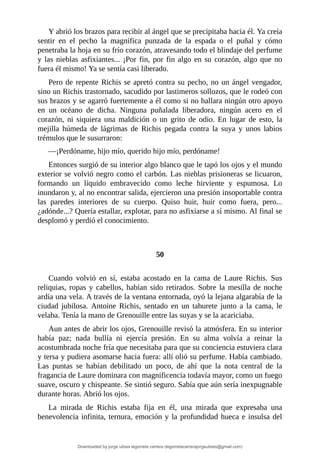Y	abrió	los	brazos	para	recibir	al	ángel	que	se	precipitaba	hacia	él.	Ya	creía
sentir	 en	 el	 pecho	 la	 magnífica	 punzada	 de	 la	 espada	 o	 el	 puñal	 y	 cómo
penetraba	la	hoja	en	su	frío	corazón,	atravesando	todo	el	blindaje	del	perfume
y	las	nieblas	asfixiantes...	¡Por	fin,	por	fin	algo	en	su	corazón,	algo	que	no
fuera	él	mismo!	Ya	se	sentía	casi	liberado.
Pero	de	repente	Richis	se	apretó	contra	su	pecho,	no	un	ángel	vengador,
sino	un	Richis	trastornado,	sacudido	por	lastimeros	sollozos,	que	le	rodeó	con
sus	brazos	y	se	agarró	fuertemente	a	él	como	si	no	hallara	ningún	otro	apoyo
en	 un	 océano	 de	 dicha.	 Ninguna	 puñalada	 liberadora,	 ningún	 acero	 en	 el
corazón,	 ni	 siquiera	 una	 maldición	 o	 un	 grito	 de	 odio.	 En	 lugar	 de	 esto,	 la
mejilla	 húmeda	 de	 lágrimas	 de	 Richis	 pegada	 contra	 la	 suya	 y	 unos	 labios
trémulos	que	le	susurraron:
—¡Perdóname,	hijo	mío,	querido	hijo	mío,	perdóname!
Entonces	surgió	de	su	interior	algo	blanco	que	le	tapó	los	ojos	y	el	mundo
exterior	se	volvió	negro	como	el	carbón.	Las	nieblas	prisioneras	se	licuaron,
formando	 un	 líquido	 embravecido	 como	 leche	 hirviente	 y	 espumosa.	 Lo
inundaron	y,	al	no	encontrar	salida,	ejercieron	una	presión	insoportable	contra
las	 paredes	 interiores	 de	 su	 cuerpo.	 Quiso	 huir,	 huir	 como	 fuera,	 pero...
¿adónde...?	Quería	estallar,	explotar,	para	no	asfixiarse	a	sí	mismo.	Al	final	se
desplomó	y	perdió	el	conocimiento.
	
	
50
	
Cuando	 volvió	 en	 sí,	 estaba	 acostado	 en	 la	 cama	 de	 Laure	 Richis.	 Sus
reliquias,	ropas	y	cabellos,	habían	sido	retirados.	Sobre	la	mesilla	de	noche
ardía	una	vela.	A	través	de	la	ventana	entornada,	oyó	la	lejana	algarabía	de	la
ciudad	 jubilosa.	 Antoine	 Richis,	 sentado	 en	 un	 taburete	 junto	 a	 la	 cama,	 le
velaba.	Tenía	la	mano	de	Grenouille	entre	las	suyas	y	se	la	acariciaba.
Aun	antes	de	abrir	los	ojos,	Grenouille	revisó	la	atmósfera.	En	su	interior
había	 paz;	 nada	 bullía	 ni	 ejercía	 presión.	 En	 su	 alma	 volvía	 a	 reinar	 la
acostumbrada	noche	fría	que	necesitaba	para	que	su	conciencia	estuviera	clara
y	tersa	y	pudiera	asomarse	hacia	fuera:	allí	olió	su	perfume.	Había	cambiado.
Las	 puntas	 se	 habían	 debilitado	 un	 poco,	 de	 ahí	 que	 la	 nota	 central	 de	 la
fragancia	de	Laure	dominara	con	magnificencia	todavía	mayor,	como	un	fuego
suave,	oscuro	y	chispeante.	Se	sintió	seguro.	Sabía	que	aún	sería	inexpugnable
durante	horas.	Abrió	los	ojos.
La	 mirada	 de	 Richis	 estaba	 fija	 en	 él,	 una	 mirada	 que	 expresaba	 una
benevolencia	infinita,	ternura,	emoción	y	la	profundidad	hueca	e	insulsa	del
Downloaded by jorge ulises legorreta carrera (legorretacarrerajorgeulises@gmail.com)
lOMoARcPSD|9989586
 