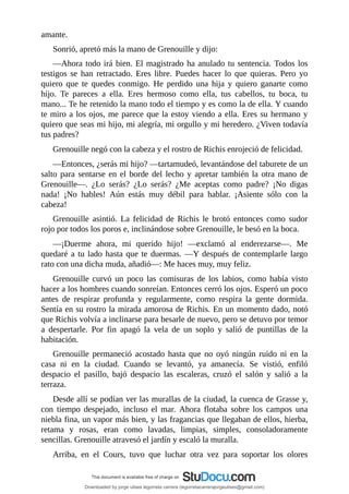 amante.
Sonrió,	apretó	más	la	mano	de	Grenouille	y	dijo:
—Ahora	todo	irá	bien.	El	magistrado	ha	anulado	tu	sentencia.	Todos	los
testigos	 se	 han	 retractado.	 Eres	 libre.	 Puedes	 hacer	 lo	 que	 quieras.	 Pero	 yo
quiero	 que	 te	 quedes	 conmigo.	 He	 perdido	 una	 hija	 y	 quiero	 ganarte	 como
hijo.	 Te	 pareces	 a	 ella.	 Eres	 hermoso	 como	 ella,	 tus	 cabellos,	 tu	 boca,	 tu
mano...	Te	he	retenido	la	mano	todo	el	tiempo	y	es	como	la	de	ella.	Y	cuando
te	miro	a	los	ojos,	me	parece	que	la	estoy	viendo	a	ella.	Eres	su	hermano	y
quiero	que	seas	mi	hijo,	mi	alegría,	mi	orgullo	y	mi	heredero.	¿Viven	todavía
tus	padres?
Grenouille	negó	con	la	cabeza	y	el	rostro	de	Richis	enrojeció	de	felicidad.
—Entonces,	¿serás	mi	hijo?	—tartamudeó,	levantándose	del	taburete	de	un
salto	para	sentarse	en	el	borde	del	lecho	y	apretar	también	la	otra	mano	de
Grenouille—.	 ¿Lo	 serás?	 ¿Lo	 serás?	 ¿Me	 aceptas	 como	 padre?	 ¡No	 digas
nada!	 ¡No	 hables!	 Aún	 estás	 muy	 débil	 para	 hablar.	 ¡Asiente	 sólo	 con	 la
cabeza!
Grenouille	 asintió.	 La	 felicidad	 de	 Richis	 le	 brotó	 entonces	 como	 sudor
rojo	por	todos	los	poros	e,	inclinándose	sobre	Grenouille,	le	besó	en	la	boca.
—¡Duerme	 ahora,	 mi	 querido	 hijo!	 —exclamó	 al	 enderezarse—.	 Me
quedaré	a	tu	lado	hasta	que	te	duermas.	—Y	después	de	contemplarle	largo
rato	con	una	dicha	muda,	añadió—:	Me	haces	muy,	muy	feliz.
Grenouille	 curvó	 un	 poco	 las	 comisuras	 de	 los	 labios,	 como	 había	 visto
hacer	a	los	hombres	cuando	sonreían.	Entonces	cerró	los	ojos.	Esperó	un	poco
antes	 de	 respirar	 profunda	 y	 regularmente,	 como	 respira	 la	 gente	 dormida.
Sentía	en	su	rostro	la	mirada	amorosa	de	Richis.	En	un	momento	dado,	notó
que	Richis	volvía	a	inclinarse	para	besarle	de	nuevo,	pero	se	detuvo	por	temor
a	 despertarle.	 Por	 fin	 apagó	 la	 vela	 de	 un	 soplo	 y	 salió	 de	 puntillas	 de	 la
habitación.
Grenouille	 permaneció	 acostado	 hasta	 que	 no	 oyó	 ningún	 ruido	 ni	 en	 la
casa	 ni	 en	 la	 ciudad.	 Cuando	 se	 levantó,	 ya	 amanecía.	 Se	 vistió,	 enfiló
despacio	 el	 pasillo,	 bajó	 despacio	 las	 escaleras,	 cruzó	 el	 salón	 y	 salió	 a	 la
terraza.
Desde	allí	se	podían	ver	las	murallas	de	la	ciudad,	la	cuenca	de	Grasse	y,
con	 tiempo	 despejado,	 incluso	 el	 mar.	 Ahora	 flotaba	 sobre	 los	 campos	 una
niebla	fina,	un	vapor	más	bien,	y	las	fragancias	que	llegaban	de	ellos,	hierba,
retama	 y	 rosas,	 eran	 como	 lavadas,	 limpias,	 simples,	 consoladoramente
sencillas.	Grenouille	atravesó	el	jardín	y	escaló	la	muralla.
Arriba,	 en	 el	 Cours,	 tuvo	 que	 luchar	 otra	 vez	 para	 soportar	 los	 olores
Downloaded by jorge ulises legorreta carrera (legorretacarrerajorgeulises@gmail.com)
lOMoARcPSD|9989586
 