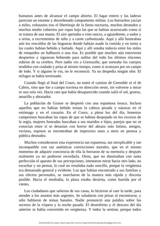 humanos	 antes	 de	 alcanzar	 el	 campo	 abierto.	 El	 lugar	 entero	 y	 las	 laderas
parecían	un	enorme	y	desordenado	campamento	militar.	Los	borrachos	yacían
a	miles,	exhaustos	tras	el	libertinaje	de	la	fiesta	nocturna,	muchos	desnudos	y
muchos	medio	cubiertos	por	ropas	bajo	las	que	se	habían	acurrucado	como	si
se	tratara	de	una	manta.	El	aire	apestaba	a	vino	rancio,	a	aguardiente,	a	sudor	y
a	orina,	a	excrementos	de	niño	y	a	carne	carbonizada.	Aquí	y	allá	humeaban
aún	los	rescoldos	de	las	hogueras	donde	habían	asado	la	comida	y	en	torno	a
las	cuales	habían	bebido	y	bailado.	Aquí	y	allí	sonaba	todavía	entre	los	miles
de	ronquidos	un	balbuceo	o	una	risa.	Es	posible	que	muchos	aún	estuvieran
despiertos	 y	 siguieran	 bebiendo	 para	 nublar	 del	 todo	 los	 últimos	 rincones
sobrios	de	su	cerebro.	Pero	nadie	vio	a	Grenouille,	que	sorteaba	los	cuerpos
tendidos	con	cuidado	y	prisa	al	mismo	tiempo,	como	si	avanzara	por	un	campo
de	lodo.	Y	si	alguien	le	vio,	no	le	reconoció.	Ya	no	despedía	ningún	olor.	El
milagro	se	había	terminado.
Cuando	llegó	al	final	del	Cours,	no	tomó	el	camino	de	Grenoble	ni	el	de
Cabris,	sino	que	fue	a	campo	traviesa	en	dirección	oeste,	sin	volverse	a	mirar
ni	una	sola	vez.	Hacía	rato	que	había	desaparecido	cuando	salió	el	sol,	grueso,
amarillo	y	abrasador.
La	 población	 de	 Grasse	 se	 despertó	 con	 una	 espantosa	 resaca.	 Incluso
aquellos	 que	 no	 habían	 bebido	 tenían	 la	 cabeza	 pesada	 y	 náuseas	 en	 el
estómago	 y	 en	 el	 corazón.	 En	 el	 Cours,	 a	 plena	 luz	 del	 día,	 honestos
campesinos	buscaban	las	ropas	de	que	se	habían	despojado	en	los	excesos	de
la	orgía,	mujeres	honradas	buscaban	a	sus	maridos	e	hijos,	parejas	que	no	se
conocían	 entre	 sí	 se	 desasían	 con	 horror	 del	 abrazo	 más	 íntimo,	 amigos,
vecinos,	 esposos	 se	 encontraban	 de	 improviso	 unos	 a	 otros	 en	 penosa	 y
pública	desnudez.
Muchos	consideraron	esta	experiencia	tan	espantosa,	tan	inexplicable	y	tan
incompatible	 con	 sus	 auténticas	 convicciones	 morales,	 que	 en	 el	 mismo
momento	de	adquirir	conciencia	de	ella	la	borraron	de	su	memoria	y	después
realmente	 ya	 no	 pudieron	 recordarla.	 Otros,	 que	 no	 dominaban	 con	 tanta
perfección	el	aparato	de	sus	percepciones,	intentaron	mirar	hacia	otro	lado,	no
escuchar	y	no	pensar,	lo	cual	no	resultaba	nada	sencillo,	porque	la	vergüenza
era	demasiado	general	y	evidente.	Los	que	habían	encontrado	a	sus	familias	y
sus	 efectos	 personales,	 se	 marcharon	 de	 la	 manera	 más	 rápida	 y	 discreta
posible.	 Hacia	 el	 mediodía,	 la	 plaza	 estaba	 desierta,	 como	 barrida	 por	 el
viento.
Los	ciudadanos	que	salieron	de	sus	casas,	lo	hicieron	al	caer	la	tarde,	para
atender	a	los	asuntos	más	urgentes.	Se	saludaron	con	prisas	al	encontrarse,	y
sólo	 hablaron	 de	 temas	 banales.	 Nadie	 pronunció	 una	 palabra	 sobre	 los
sucesos	de	la	víspera	y	la	noche	pasada.	El	desenfreno	y	el	descaro	del	día
anterior	se	había	convertido	en	vergüenza.	Y	todos	la	sentían,	porque	todos
Downloaded by jorge ulises legorreta carrera (legorretacarrerajorgeulises@gmail.com)
lOMoARcPSD|9989586
 