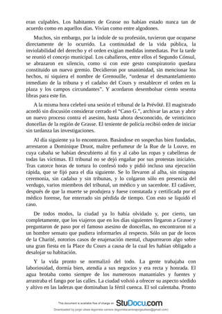 eran	 culpables.	 Los	 habitantes	 de	 Grasse	 no	 habían	 estado	 nunca	 tan	 de
acuerdo	como	en	aquellos	días.	Vivían	como	entre	algodones.
Muchos,	sin	embargo,	por	la	índole	de	su	profesión,	tuvieron	que	ocuparse
directamente	 de	 lo	 ocurrido.	 La	 continuidad	 de	 la	 vida	 pública,	 la
inviolabilidad	del	derecho	y	el	orden	exigían	medidas	inmediatas.	Por	la	tarde
se	reunió	el	concejo	municipal.	Los	caballeros,	entre	ellos	el	Segundo	Cónsul,
se	 abrazaron	 en	 silencio,	 como	 si	 con	 este	 gesto	 conspiratorio	 quedara
constituido	un	nuevo	gremio.	Decidieron	por	unanimidad,	sin	mencionar	los
hechos,	 ni	 siquiera	 el	 nombre	 de	 Grenouille,	 “ordenar	 el	 desmantelamiento
inmediato	 de	 la	 tribuna	 y	 el	 cadalso	 del	 Cours	 y	 restablecer	 el	 orden	 en	 la
plaza	 y	 los	 campos	 circundantes”.	 Y	 acordaron	 desembolsar	 ciento	 sesenta
libras	para	este	fin.
A	la	misma	hora	celebró	una	sesión	el	tribunal	de	la	Prévôté.	El	magistrado
acordó	sin	discusión	considerar	cerrado	el	“Caso	G.”,	archivar	las	actas	y	abrir
un	nuevo	proceso	contra	el	asesino,	hasta	ahora	desconocido,	de	veinticinco
doncellas	de	la	región	de	Grasse.	El	teniente	de	policía	recibió	orden	de	iniciar
sin	tardanza	las	investigaciones.
Al	día	siguiente	ya	lo	encontraron.	Basándose	en	sospechas	bien	fundadas,
arrestaron	a	Dominique	Druot,	maître	perfumeur	de	la	Rue	de	la	Louve,	en
cuya	cabaña	se	habían	descubierto	al	fin	y	al	cabo	las	ropas	y	cabelleras	de
todas	las	víctimas.	El	tribunal	no	se	dejó	engañar	por	sus	protestas	iniciales.
Tras	 catorce	 horas	 de	 tortura	 lo	 confesó	 todo	 y	 pidió	 incluso	 una	 ejecución
rápida,	que	se	fijó	para	el	día	siguiente.	Se	lo	llevaron	al	alba,	sin	ninguna
ceremonia,	 sin	 cadalso	 y	 sin	 tribunas,	 y	 lo	 colgaron	 sólo	 en	 presencia	 del
verdugo,	varios	miembros	del	tribunal,	un	médico	y	un	sacerdote.	El	cadáver,
después	de	que	la	muerte	se	produjera	y	fuese	constatada	y	certificada	por	el
médico	forense,	fue	enterrado	sin	pérdida	de	tiempo.	Con	esto	se	liquidó	el
caso.
De	 todos	 modos,	 la	 ciudad	 ya	 lo	 había	 olvidado	 y,	 por	 cierto,	 tan
completamente,	que	los	viajeros	que	en	los	días	siguientes	llegaron	a	Grasse	y
preguntaron	de	paso	por	el	famoso	asesino	de	doncellas,	no	encontraron	ni	a
un	hombre	sensato	que	pudiera	informarles	al	respecto.	Sólo	un	par	de	locos
de	la	Charité,	notorios	casos	de	enajenación	mental,	chapurrearon	algo	sobre
una	gran	fiesta	en	la	Place	du	Cours	a	causa	de	la	cual	les	habían	obligado	a
desalojar	su	habitación.
Y	 la	 vida	 pronto	 se	 normalizó	 del	 todo.	 La	 gente	 trabajaba	 con
laboriosidad,	 dormía	 bien,	 atendía	 a	 sus	 negocios	 y	 era	 recta	 y	 honrada.	 El
agua	 brotaba	 como	 siempre	 de	 los	 numerosos	 manantiales	 y	 fuentes	 y
arrastraba	el	fango	por	las	calles.	La	ciudad	volvió	a	ofrecer	su	aspecto	sórdido
y	altivo	en	las	laderas	que	dominaban	la	fértil	cuenca.	El	sol	calentaba.	Pronto
Downloaded by jorge ulises legorreta carrera (legorretacarrerajorgeulises@gmail.com)
lOMoARcPSD|9989586
 