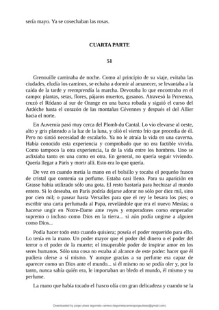 sería	mayo.	Ya	se	cosechaban	las	rosas.
	
	
CUARTA	PARTE
	
51
	
Grenouille	caminaba	de	noche.	Como	al	principio	de	su	viaje,	evitaba	las
ciudades,	eludía	los	caminos,	se	echaba	a	dormir	al	amanecer,	se	levantaba	a	la
caída	de	la	tarde	y	reemprendía	la	marcha.	Devoraba	lo	que	encontraba	en	el
campo:	plantas,	setas,	flores,	pájaros	muertos,	gusanos.	Atravesó	la	Provenza,
cruzó	el	Ródano	al	sur	de	Orange	en	una	barca	robada	y	siguió	el	curso	del
Ardéche	hasta	el	corazón	de	las	montañas	Cévennes	y	después	el	del	Allier
hacia	el	norte.
En	Auvernia	pasó	muy	cerca	del	Plomb	du	Cantal.	Lo	vio	elevarse	al	oeste,
alto	y	gris	plateado	a	la	luz	de	la	luna,	y	olió	el	viento	frío	que	procedía	de	él.
Pero	no	sintió	necesidad	de	escalarlo.	Ya	no	le	atraía	la	vida	en	una	caverna.
Había	 conocido	 esta	 experiencia	 y	 comprobado	 que	 no	 era	 factible	 vivirla.
Como	tampoco	la	otra	experiencia,	la	de	la	vida	entre	los	hombres.	Uno	se
asfixiaba	tanto	en	una	como	en	otra.	En	general,	no	quería	seguir	viviendo.
Quería	llegar	a	París	y	morir	allí.	Esto	era	lo	que	quería.
De	vez	en	cuando	metía	la	mano	en	el	bolsillo	y	tocaba	el	pequeño	frasco
de	 cristal	 que	 contenía	 su	 perfume.	 Estaba	 casi	 lleno.	 Para	 su	 aparición	 en
Grasse	había	utilizado	sólo	una	gota.	El	resto	bastaría	para	hechizar	al	mundo
entero.	Si	lo	deseaba,	en	París	podría	dejarse	adorar	no	sólo	por	diez	mil,	sino
por	 cien	 mil;	 o	 pasear	 hasta	 Versalles	 para	 que	 el	 rey	 le	 besara	 los	 pies;	 o
escribir	una	carta	perfumada	al	Papa,	revelándole	que	era	el	nuevo	Mesías;	o
hacerse	 ungir	 en	 Notre-Dame	 ante	 reyes	 y	 emperadores	 como	 emperador
supremo	 o	 incluso	 como	 Dios	 en	 la	 tierra...	 si	 aún	 podía	 ungirse	 a	 alguien
como	Dios...
Podía	hacer	todo	esto	cuando	quisiera;	poseía	el	poder	requerido	para	ello.
Lo	tenía	en	la	mano.	Un	poder	mayor	que	el	poder	del	dinero	o	el	poder	del
terror	o	el	poder	de	la	muerte;	el	insuperable	poder	de	inspirar	amor	en	los
seres	humanos.	Sólo	una	cosa	no	estaba	al	alcance	de	este	poder:	hacer	que	él
pudiera	 olerse	 a	 sí	 mismo.	 Y	 aunque	 gracias	 a	 su	 perfume	 era	 capaz	 de
aparecer	como	un	Dios	ante	el	mundo...	si	él	mismo	no	se	podía	oler	y,	por	lo
tanto,	nunca	sabía	quién	era,	le	importaban	un	bledo	el	mundo,	él	mismo	y	su
perfume.
La	mano	que	había	tocado	el	frasco	olía	con	gran	delicadeza	y	cuando	se	la
Downloaded by jorge ulises legorreta carrera (legorretacarrerajorgeulises@gmail.com)
lOMoARcPSD|9989586
 