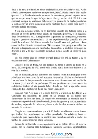 llevó	a	la	nariz	y	olfateó,	se	sintió	melancólico,	dejó	de	andar	y	olió.	Nadie
sabe	lo	bueno	que	es	realmente	este	perfume,	pensó.	Nadie	sabe	lo	bien	hecho
que	está.	Los	demás	sólo	están	a	merced	de	sus	efectos,	pero	ni	siquiera	saben
que	 es	 un	 perfume	 lo	 que	 influye	 sobre	 ellos	 y	 los	 hechizó.	 El	 único	 que
conocerá	siempre	su	verdadera	belleza	soy	yo,	porque	lo	he	hecho	yo	mismo.
Y	también	soy	el	único	a	quien	no	puede	hechizar.	Soy	el	único	para	quien	el
perfume	carece	de	sentido.
Y	 en	 otra	 ocasión	 pensó,	 ya	 en	 Borgoña:	 Cuando	 me	 hallaba	 junto	 a	 la
muralla,	al	pie	del	jardín	donde	jugaba	la	muchacha	pelirroja,	y	su	fragancia
llegó	flotando	hasta	mí...	o,	mejor	dicho,	la	promesa	de	su	fragancia,	ya	que	su
fragancia	posterior	aún	no	existía...	tal	vez	experimenté	algo	parecido	a	lo	que
sintió	 la	 multitud	 del	 Cours	 cuando	 los	 inundé	 con	 mi	 perfume...	 Pero
entonces	desechó	este	pensamiento:	"No,	era	otra	cosa,	porque	yo	sabía	que
deseaba	la	fragancia,	no	a	la	muchacha.	En	cambio,	la	multitud	creía	que	me
deseaba	 a	 mí	 y	 lo	 que	 realmente	 deseaban	 siguió	 siendo	 un	 misterio	 para
ellos".
En	 este	 punto	 dejó	 de	 pensar,	 porque	 pensar	 no	 era	 su	 fuerte	 y	 ya	 se
encontraba	en	el	Orleanesado.
Cruzó	el	Loira	en	Sully.	Un	día	después	ya	tenía	el	aroma	de	París	en	la
nariz.	El	25	de	junio	de	1767	entró	en	la	ciudad	por	la	Rue	Saint-Jacques	a	las
seis	de	la	mañana.
Era	un	día	cálido,	el	más	cálido	del	año	hasta	la	fecha.	Los	múltiples	olores
y	hedores	brotaban	como	de	mil	abscesos	reventados.	El	aire	estaba	inmóvil.
Las	verduras	de	los	puestos	del	mercado	se	marchitaron	antes	del	mediodía.
La	 carne	 y	 el	 pescado	 se	 pudrieron.	 El	 aire	 pestilente	 se	 cernía	 sobre	 las
callejuelas,	 incluso	 el	 río	 parecía	 haber	 dejado	 de	 fluir	 y	 apestaba,	 como
estancado.	Era	igual	que	el	día	en	que	nació	Grenouille.
Cruzó	el	Pont	Neuf	para	ir	a	la	orilla	derecha	y	se	dirigió	a	Les	Halles	y	al
Cimetiére	 des	 Innocents.	 Se	 sentó	 en	 las	 arcadas	 de	 los	 nichos	 que
flanqueaban	 la	 Rue	 aux	 Fers.	 El	 terreno	 del	 cementerio	 se	 extendía	 ante	 él
como	un	campo	de	batalla	bombardeado,	lleno	de	agujeros	y	surcos,	sembrado
de	tumbas,	salpicado	de	calaveras	y	huesos,	sin	árboles,	matas	o	hierbas,	un
muladar	de	la	muerte.
Ningún	ser	vivo	merodeaba	por	allí.	El	hedor	a	cadáveres	era	tan	fuerte,
que	 incluso	 los	 sepultureros	 se	 habían	 marchado.	 No	 volvieron	 hasta	 el
crepúsculo,	para	cavar	a	la	luz	de	sus	linternas,	hasta	bien	entrada	la	noche,	las
tumbas	de	los	que	morirían	al	día	siguiente.
Pasada	la	medianoche	—los	sepultureros	ya	se	habían	ido—,	el	lugar	se
animó	 con	 la	 chusma	 más	 heterogénea:	 ladrones,	 asesinos,	 apuñaladores,
Downloaded by jorge ulises legorreta carrera (legorretacarrerajorgeulises@gmail.com)
lOMoARcPSD|9989586
 