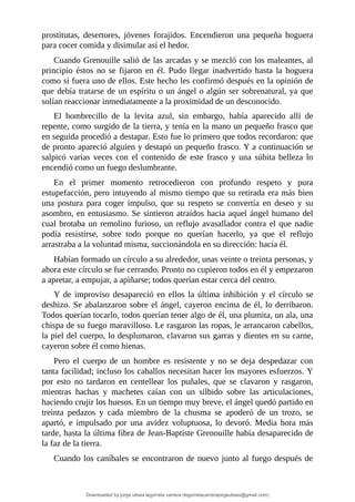 prostitutas,	 desertores,	 jóvenes	 forajidos.	 Encendieron	 una	 pequeña	 hoguera
para	cocer	comida	y	disimular	así	el	hedor.
Cuando	Grenouille	salió	de	las	arcadas	y	se	mezcló	con	los	maleantes,	al
principio	éstos	no	se	fijaron	en	él.	Pudo	llegar	inadvertido	hasta	la	hoguera
como	si	fuera	uno	de	ellos.	Este	hecho	les	confirmó	después	en	la	opinión	de
que	debía	tratarse	de	un	espíritu	o	un	ángel	o	algún	ser	sobrenatural,	ya	que
solían	reaccionar	inmediatamente	a	la	proximidad	de	un	desconocido.
El	 hombrecillo	 de	 la	 levita	 azul,	 sin	 embargo,	 había	 aparecido	 allí	 de
repente,	como	surgido	de	la	tierra,	y	tenía	en	la	mano	un	pequeño	frasco	que
en	seguida	procedió	a	destapar.	Esto	fue	lo	primero	que	todos	recordaron:	que
de	pronto	apareció	alguien	y	destapó	un	pequeño	frasco.	Y	a	continuación	se
salpicó	varias	veces	con	el	contenido	de	este	frasco	y	una	súbita	belleza	lo
encendió	como	un	fuego	deslumbrante.
En	 el	 primer	 momento	 retrocedieron	 con	 profundo	 respeto	 y	 pura
estupefacción,	pero	intuyendo	al	mismo	tiempo	que	su	retirada	era	más	bien
una	 postura	 para	 coger	 impulso,	 que	 su	 respeto	 se	 convertía	 en	 deseo	 y	 su
asombro,	en	entusiasmo.	Se	sintieron	atraídos	hacia	aquel	ángel	humano	del
cual	brotaba	un	remolino	furioso,	un	reflujo	avasallador	contra	el	que	nadie
podía	 resistirse,	 sobre	 todo	 porque	 no	 querían	 hacerlo,	 ya	 que	 el	 reflujo
arrastraba	a	la	voluntad	misma,	succionándola	en	su	dirección:	hacia	él.
Habían	formado	un	círculo	a	su	alrededor,	unas	veinte	o	treinta	personas,	y
ahora	este	círculo	se	fue	cerrando.	Pronto	no	cupieron	todos	en	él	y	empezaron
a	apretar,	a	empujar,	a	apiñarse;	todos	querían	estar	cerca	del	centro.
Y	 de	 improviso	 desapareció	 en	 ellos	 la	 última	 inhibición	 y	 el	 círculo	 se
deshizo.	Se	abalanzaron	sobre	el	ángel,	cayeron	encima	de	él,	lo	derribaron.
Todos	querían	tocarlo,	todos	querían	tener	algo	de	él,	una	plumita,	un	ala,	una
chispa	de	su	fuego	maravilloso.	Le	rasgaron	las	ropas,	le	arrancaron	cabellos,
la	piel	del	cuerpo,	lo	desplumaron,	clavaron	sus	garras	y	dientes	en	su	carne,
cayeron	sobre	él	como	hienas.
Pero	 el	 cuerpo	 de	 un	 hombre	 es	 resistente	 y	 no	 se	 deja	 despedazar	 con
tanta	facilidad;	incluso	los	caballos	necesitan	hacer	los	mayores	esfuerzos.	Y
por	 esto	 no	 tardaron	 en	 centellear	 los	 puñales,	 que	 se	 clavaron	 y	 rasgaron,
mientras	 hachas	 y	 machetes	 caían	 con	 un	 silbido	 sobre	 las	 articulaciones,
haciendo	crujir	los	huesos.	En	un	tiempo	muy	breve,	el	ángel	quedó	partido	en
treinta	 pedazos	 y	 cada	 miembro	 de	 la	 chusma	 se	 apoderó	 de	 un	 trozo,	 se
apartó,	 e	 impulsado	 por	 una	 avidez	 voluptuosa,	 lo	 devoró.	 Media	 hora	 más
tarde,	hasta	la	última	fibra	de	Jean-Baptiste	Grenouille	había	desaparecido	de
la	faz	de	la	tierra.
Cuando	los	caníbales	se	encontraron	de	nuevo	junto	al	fuego	después	de
Downloaded by jorge ulises legorreta carrera (legorretacarrerajorgeulises@gmail.com)
lOMoARcPSD|9989586
 
