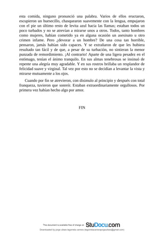 esta	 comida,	 ninguno	 pronunció	 una	 palabra.	 Varios	 de	 ellos	 eructaron,
escupieron	un	huesecillo,	chasquearon	suavemente	con	la	lengua,	empujaron
con	el	pie	un	último	resto	de	levita	azul	hacia	las	llamas;	estaban	todos	un
poco	turbados	y	no	se	atrevían	a	mirarse	unos	a	otros.	Todos,	tanto	hombres
como	 mujeres,	 habían	 cometido	 ya	 en	 alguna	 ocasión	 un	 asesinato	 u	 otro
crimen	 infame.	 Pero	 ¿devorar	 a	 un	 hombre?	 De	 una	 cosa	 tan	 horrible,
pensaron,	 jamás	 habían	 sido	 capaces.	 Y	 se	 extrañaron	 de	 que	 les	 hubiera
resultado	 tan	 fácil	 y	 de	 que,	 a	 pesar	 de	 su	 turbación,	 no	 sintieran	 la	 menor
punzada	de	remordimiento.	¡Al	contrario!	Aparte	de	una	ligera	pesadez	en	el
estómago,	tenían	el	ánimo	tranquilo.	En	sus	almas	tenebrosas	se	insinuó	de
repente	una	alegría	muy	agradable.	Y	en	sus	rostros	brillaba	un	resplandor	de
felicidad	suave	y	virginal.	Tal	vez	por	esto	no	se	decidían	a	levantar	la	vista	y
mirarse	mutuamente	a	los	ojos.
Cuando	por	fin	se	atrevieron,	con	disimulo	al	principio	y	después	con	total
franqueza,	tuvieron	que	sonreír.	Estaban	extraordinariamente	orgullosos.	Por
primera	vez	habían	hecho	algo	por	amor.
	
	
FIN
Downloaded by jorge ulises legorreta carrera (legorretacarrerajorgeulises@gmail.com)
lOMoARcPSD|9989586
 
