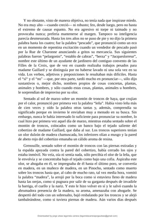 Y	no	obstante,	visto	de	manera	objetiva,	no	tenía	nada	que	inspirase	miedo.
No	era	muy	alto	—cuando	creció—	ni	robusto;	feo,	desde	luego,	pero	no	hasta
el	 extremo	 de	 causar	 espanto.	 No	 era	 agresivo	 ni	 torpe	 ni	 taimado	 y	 no
provocaba	 nunca;	 prefería	 mantenerse	 al	 margen.	 Tampoco	 su	 inteligencia
parecía	desmesurada.	Hasta	los	tres	años	no	se	puso	de	pie	y	no	dijo	la	primera
palabra	hasta	los	cuatro;	fue	la	palabra	“pescado”,	que	pronunció	como	un	eco
en	un	momento	de	repentina	excitación	cuando	un	vendedor	de	pescado	pasó
por	 la	 Rue	 de	 Charonne	 anunciando	 a	 gritos	 su	 mercancía.	 Sus	 siguientes
palabras	fueron	“pelargonio”,	“establo	de	cabras”,	“berza”	y	“Jacqueslorreur”,
nombre	este	último	de	un	ayudante	de	jardinero	del	contiguo	convento	de	las
Filles	 de	 la	 Croix,	 que	 de	 vez	 en	 cuando	 realizaba	 trabajos	 pesados	 para
madame	Gaillard	y	se	distinguía	por	no	haberse	lavado	ni	una	sola	vez	en	su
vida.	Los	verbos,	adjetivos	y	preposiciones	le	resultaban	más	difíciles.	Hasta
el	“sí“	y	el	“no"	—que,	por	otra	parte,	tardó	mucho	en	pronunciar—,	sólo	dijo
sustantivos	 o,	 mejor	 dicho,	 nombres	 propios	 de	 cosas	 concretas,	 plantas,
animales	y	hombres,	y	sólo	cuando	estas	cosas,	plantas,	animales	u	hombres,
le	sorprendían	de	improviso	por	su	olor.
Sentado	al	sol	de	marzo	sobre	un	montón	de	troncos	de	haya,	que	crujían
por	el	calor,	pronunció	por	primera	vez	la	palabra	“leña”.	Había	visto	leña	más
de	 cien	 veces	 y	 oído	 la	 palabra	 otras	 tantas	 y,	 además,	 comprendía	 su
significado	porque	en	invierno	le	enviaban	muy	a	menudo	en	su	busca.	Sin
embargo,	nunca	le	había	interesado	lo	suficiente	para	pronunciar	su	nombre,	lo
cual	hizo	por	primera	vez	aquel	día	de	marzo,	mientras	estaba	sentado	sobre	el
montón	 de	 troncos,	 colocados	 como	 un	 banco	 bajo	 el	 tejado	 saliente	 del
cobertizo	de	madame	Gaillard,	que	daba	al	sur.	Los	troncos	superiores	tenían
un	olor	dulzón	de	madera	chamuscada,	los	inferiores	olían	a	musgo	y	la	pared
de	abeto	rojo	del	cobertizo	emanaba	un	cálido	aroma	de	resina.
Grenouille,	sentado	sobre	el	montón	de	troncos	con	las	piernas	estiradas	y
la	 espalda	 apoyada	 contra	 la	 pared	 del	 cobertizo,	 había	 cerrado	 los	 ojos	 y
estaba	inmóvil.	No	veía,	oía	ni	sentía	nada,	sólo	percibía	el	olor	de	la	leña,	que
le	envolvía	y	se	concentraba	bajo	el	tejado	como	bajo	una	cofia.	Aspiraba	este
olor,	se	ahogaba	en	él,	se	impregnaba	de	él	hasta	el	último	poro,	se	convertía
en	madera,	en	un	muñeco	de	madera,	en	un	Pinocho,	sentado	como	muerto
sobre	los	troncos	hasta	que,	al	cabo	de	mucho	rato,	tal	vez	media	hora,	vomitó
la	palabra	“madera”,	la	arrojó	por	la	boca	como	si	estuviera	lleno	de	madera
hasta	las	orejas,	como	si	pugnara	por	salir	de	su	garganta	después	de	invadirle
la	barriga,	el	cuello	y	la	nariz.	Y	esto	le	hizo	volver	en	sí	y	le	salvó	cuando	la
abrumadora	presencia	de	la	madera,	su	aroma,	amenazaba	con	ahogarle.	Se
despertó	del	todo	con	un	sobresalto,	bajó	resbalando	por	los	troncos	y	se	alejó
tambaleándose,	como	si	tuviera	piernas	de	madera.	Aún	varios	días	después
Downloaded by jorge ulises legorreta carrera (legorretacarrerajorgeulises@gmail.com)
lOMoARcPSD|9989586
 