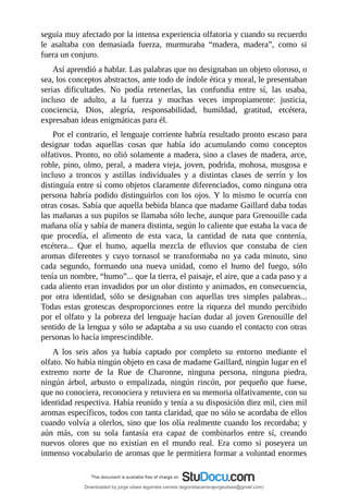 seguía	muy	afectado	por	la	intensa	experiencia	olfatoria	y	cuando	su	recuerdo
le	 asaltaba	 con	 demasiada	 fuerza,	 murmuraba	 “madera,	 madera”,	 como	 si
fuera	un	conjuro.
Así	aprendió	a	hablar.	Las	palabras	que	no	designaban	un	objeto	oloroso,	o
sea,	los	conceptos	abstractos,	ante	todo	de	índole	ética	y	moral,	le	presentaban
serias	 dificultades.	 No	 podía	 retenerlas,	 las	 confundía	 entre	 sí,	 las	 usaba,
incluso	 de	 adulto,	 a	 la	 fuerza	 y	 muchas	 veces	 impropiamente:	 justicia,
conciencia,	 Dios,	 alegría,	 responsabilidad,	 humildad,	 gratitud,	 etcétera,
expresaban	ideas	enigmáticas	para	él.
Por	el	contrario,	el	lenguaje	corriente	habría	resultado	pronto	escaso	para
designar	 todas	 aquellas	 cosas	 que	 había	 ido	 acumulando	 como	 conceptos
olfativos.	Pronto,	no	olió	solamente	a	madera,	sino	a	clases	de	madera,	arce,
roble,	pino,	olmo,	peral,	a	madera	vieja,	joven,	podrida,	mohosa,	musgosa	e
incluso	 a	 troncos	 y	 astillas	 individuales	 y	 a	 distintas	 clases	 de	 serrín	 y	 los
distinguía	entre	sí	como	objetos	claramente	diferenciados,	como	ninguna	otra
persona	habría	podido	distinguirlos	con	los	ojos.	Y	lo	mismo	le	ocurría	con
otras	cosas.	Sabía	que	aquella	bebida	blanca	que	madame	Gaillard	daba	todas
las	mañanas	a	sus	pupilos	se	llamaba	sólo	leche,	aunque	para	Grenouille	cada
mañana	olía	y	sabía	de	manera	distinta,	según	lo	caliente	que	estaba	la	vaca	de
que	 procedía,	 el	 alimento	 de	 esta	 vaca,	 la	 cantidad	 de	 nata	 que	 contenía,
etcétera...	 Que	 el	 humo,	 aquella	 mezcla	 de	 efluvios	 que	 constaba	 de	 cien
aromas	 diferentes	 y	 cuyo	 tornasol	 se	 transformaba	 no	 ya	 cada	 minuto,	 sino
cada	 segundo,	 formando	 una	 nueva	 unidad,	 como	 el	 humo	 del	 fuego,	 sólo
tenía	un	nombre,	“humo”...	que	la	tierra,	el	paisaje,	el	aire,	que	a	cada	paso	y	a
cada	aliento	eran	invadidos	por	un	olor	distinto	y	animados,	en	consecuencia,
por	 otra	 identidad,	 sólo	 se	 designaban	 con	 aquellas	 tres	 simples	 palabras...
Todas	estas	grotescas	desproporciones	entre	la	riqueza	del	mundo	percibido
por	el	olfato	y	la	pobreza	del	lenguaje	hacían	dudar	al	joven	Grenouille	del
sentido	de	la	lengua	y	sólo	se	adaptaba	a	su	uso	cuando	el	contacto	con	otras
personas	lo	hacía	imprescindible.
A	 los	 seis	 años	 ya	 había	 captado	 por	 completo	 su	 entorno	 mediante	 el
olfato.	No	había	ningún	objeto	en	casa	de	madame	Gaillard,	ningún	lugar	en	el
extremo	 norte	 de	 la	 Rue	 de	 Charonne,	 ninguna	 persona,	 ninguna	 piedra,
ningún	 árbol,	 arbusto	 o	 empalizada,	 ningún	 rincón,	 por	 pequeño	 que	 fuese,
que	no	conociera,	reconociera	y	retuviera	en	su	memoria	olfativamente,	con	su
identidad	respectiva.	Había	reunido	y	tenía	a	su	disposición	diez	mil,	cien	mil
aromas	específicos,	todos	con	tanta	claridad,	que	no	sólo	se	acordaba	de	ellos
cuando	volvía	a	olerlos,	sino	que	los	olía	realmente	cuando	los	recordaba;	y
aún	 más,	 con	 su	 sola	 fantasía	 era	 capaz	 de	 combinarlos	 entre	 sí,	 creando
nuevos	 olores	 que	 no	 existían	 en	 el	 mundo	 real.	 Era	 como	 si	 poseyera	 un
inmenso	vocabulario	de	aromas	que	le	permitiera	formar	a	voluntad	enormes
Downloaded by jorge ulises legorreta carrera (legorretacarrerajorgeulises@gmail.com)
lOMoARcPSD|9989586
 