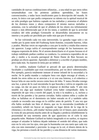 cantidades	de	nuevas	combinaciones	olfatorias...	a	una	edad	en	que	otros	niños
tartamudeaban	 con	 las	 primeras	 palabras	 aprendidas,	 las	 frases
convencionales,	a	todas	luces	insuficientes	para	la	descripción	del	mundo.	Si
acaso,	lo	único	con	que	podía	compararse	su	talento	era	la	aptitud	musical	de
un	niño	prodigio	que	hubiera	captado	en	las	melodías	y	armonías	el	alfabeto
de	 los	 distintos	 tonos	 y	 ahora	 compusiera	 él	 mismo	 nuevas	 melodías	 y
armonías,	con	la	salvedad	de	que	el	alfabeto	de	los	olores	era	infinitamente
mayor	y	más	diferenciado	que	el	de	los	tonos,	y	también	de	que	la	actividad
creadora	 del	 niño	 prodigio	 Grenouille	 se	 desarrollaba	 únicamente	 en	 su
interior	y	no	podía	ser	percibida	por	nadie	más	que	por	él	mismo.
Se	fue	volviendo	cada	vez	más	introvertido.	Le	gustaba	vagar	solo	y	sin
rumbo	por	la	parte	norte	del	Faubourg	Saint-Antoine,	cruzando	huertos,	viñas
y	prados.	Muchas	veces	no	regresaba	a	casa	por	la	noche	y	estaba	días	enteros
sin	 aparecer.	 Luego	 sufría	 el	 correspondiente	 castigo	 de	 los	 bastonazos	 sin
ninguna	expresión	de	dolor.	Ni	el	arresto	domiciliario	ni	el	ayuno	forzoso	ni	el
trabajo	redoblado	podían	cambiar	su	conducta.	La	asistencia	esporádica	de	un
año	 y	 medio	 a	 la	 escuela	 parroquial	 de	 Notre	 Dame	 de	 Bon	 Secours	 no
produjo	un	efecto	aparente.	Aprendió	a	deletrear	y	a	escribir	el	propio	nombre,
pero	nada	más.	Su	maestro	le	tenía	por	un	imbécil.
En	 cambio,	 madame	 Gaillard	 se	 percató	 de	 que	 poseía	 determinadas
facultades	y	cualidades	que	eran	extraordinarias,	por	no	decir	sobrenaturales.
Por	ejemplo,	parecía	totalmente	inmune	al	temor	infantil	de	la	oscuridad	y	la
noche.	Se	le	podía	mandar	a	cualquier	hora	con	algún	encargo	al	sótano,	o
donde	los	otros	niños	no	se	atrevían	a	ir	ni	con	una	linterna,	o	al	cobertizo	a
buscar	leña	en	una	noche	oscura	como	boca	de	lobo.	Y	nunca	llevaba	consigo
una	luz,	a	pesar	de	lo	cual	encontraba	lo	que	buscaba	y	volvía	en	seguida	con
su	 carga,	 sin	 dar	 un	 paso	 en	 falso	 ni	 tropezar	 ni	 derribar	 nada.	 Y	 aún	 más
notable	 era	 algo	 que	 madame	 Gaillard	 creía	 haber	 comprobado:	 daba	 la
impresión	de	que	veía	a	través	del	papel,	la	tela	o	la	madera	y,	sí,	incluso	a
través	de	las	paredes	y	las	puertas	cerradas.	Sabía	cuántos	niños	y	cuáles	de
ellos	 se	 hallaban	 en	 el	 dormitorio	 sin	 haber	 entrado	 en	 él	 y	 también	 sabía
cuándo	se	escondía	una	oruga	en	la	coliflor	antes	de	partirla.	Y	una	vez	que
ella	 había	 ocultado	 tan	 bien	 el	 dinero,	 que	 no	 lo	 encontraba	 (cambiaba	 el
escondite),	 señaló	 sin	 buscar	 un	 segundo	 un	 lugar	 detrás	 de	 la	 viga	 de	 la
chimenea	y	en	efecto,	¡allí	estaba!	Incluso	podía	ver	el	futuro,	pues	anunciaba
la	visita	de	una	persona	mucho	antes	de	su	llegada	y	predecía	infaliblemente	la
proximidad	 de	 una	 tormenta	 antes	 de	 que	 apareciera	 en	 el	 cielo	 la	 más
pequeña	nube.	Madame	Gaillard	no	habría	imaginado	ni	en	sueños,	ni	siquiera
aunque	el	atizador	le	hubiera	dejado	indemne	el	sentido	del	olfato,	que	todo
esto	no	lo	veía	con	los	ojos,	sino	que	lo	husmeaba	con	una	nariz	que	cada	vez
olía	con	más	intensidad	y	precisión:	la	oruga	en	la	col,	el	dinero	detrás	de	la
viga,	las	personas	a	través	de	las	paredes	y	a	una	distancia	de	varias	manzanas.
Downloaded by jorge ulises legorreta carrera (legorretacarrerajorgeulises@gmail.com)
lOMoARcPSD|9989586
 