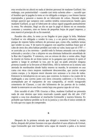 esta	revolución	no	afectó	en	nada	al	destino	personal	de	madame	Gaillard.	Sin
embargo,	con	posterioridad	—cuando	casi	tenía	ochenta	años—,	sucedió	que
el	hombre	que	le	pagaba	la	renta	se	vio	obligado	a	emigrar	y	sus	bienes	fueron
expropiados	 y	 pasaron	 a	 manos	 de	 un	 fabricante	 de	 calzas.	 Durante	 algún
tiempo	 pareció	 que	 tampoco	 este	 cambio	 tendría	 consecuencias	 fatales	 para
madame	Gaillard,	ya	que	el	fabricante	de	calzas	siguió	pagando	puntualmente
la	renta.	No	obstante,	llegó	un	día	en	que	le	pagó	el	dinero	no	en	monedas
contantes	y	sonantes,	sino	en	forma	de	pequeñas	hojas	de	papel	impreso,	y
esto	marcó	el	principio	de	su	fin	material.
Pasados	dos	años,	la	renta	ya	no	llegaba	ni	para	pagar	la	leña.	Madame
Gaillard	 se	 vio	 obligada	 a	 vender	 la	 casa,	 y	 a	 un	 precio	 irrisorio,	 además,
porque	de	repente	había	millares	de	personas	que,	como	ella,	también	tenían
que	vender	su	casa.	Y	de	nuevo	le	pagaron	con	aquellas	malditas	hojas	que	al
cabo	de	otros	dos	años	habían	perdido	casi	todo	su	valor,	hasta	que	en	1797	—
se	acercaba	ya	a	los	noventa—	perdió	toda	la	fortuna	amasada	con	su	trabajo
esforzado	y	secular	y	fue	a	alojarse	en	una	diminuta	habitación	amueblada	de
la	Rue	des	Coquelles.	Y	entonces,	con	un	retraso	de	diez	o	veinte	años,	llegó
la	muerte	en	forma	de	un	lento	tumor	en	la	garganta	que	primero	le	quitó	el
apetito	 y	 luego	 le	 arrebató	 la	 voz,	 por	 lo	 que	 no	 pudo	 articular	 ninguna
protesta	cuando	se	la	llevaron	al	Hotel-Dieu.	Allí	la	metieron	en	la	misma	sala
atestada	de	moribundos	donde	había	muerto	su	marido,	le	acostaron	en	una
cama	 con	 otras	 cinco	 mujeres	 totalmente	 desconocidas,	 que	 yacían	 cuerpo
contra	 cuerpo,	 y	 la	 dejaron	 morir	 durante	 tres	 semanas	 a	 la	 vista	 de	 todos.
Entonces	la	introdujeron	en	un	saco,	que	cosieron,	la	tiraron	a	las	cuatro	de	la
madrugada	 a	 una	 carreta	 junto	 con	 otros	 cincuenta	 cadáveres	 y	 la	 llevaron,
acompañada	 por	 el	 repiqueteo	 de	 una	 campanilla,	 al	 recién	 inaugurado
cementerio	 de	 Clamart,	 a	 casi	 dos	 kilómetros	 de	 las	 puertas	 de	 la	 ciudad,
donde	la	enterraron	en	una	fosa	común	bajo	una	gruesa	capa	de	cal	viva.
Esto	sucedió	el	año	1799.	Gracias	a	Dios,	madame	Gaillard	no	presentía
nada	 de	 este	 destino	 que	 tenía	 reservado	 cuando	 aquel	 día	 del	 año	 1747
regresó	a	casa	tras	abandonar	al	muchacho	Grenouille	y	nuestra	historia.	Es
probable	que	hubiese	perdido	su	fe	en	la	justicia	y	con	ella	el	único	sentido	de
la	vida	que	era	capaz	de	comprender.
	
	
6
	
Después	 de	 la	 primera	 mirada	 que	 dirigió	 a	 monsieur	 Grimal	 o,	 mejor
dicho,	después	del	primer	husmeo	con	que	absorbió	el	aura	olfativa	de	Grimal,
supo	Grenouille	que	este	hombre	sería	capaz	de	matarle	a	palos	a	la	menor
Downloaded by jorge ulises legorreta carrera (legorretacarrerajorgeulises@gmail.com)
lOMoARcPSD|9989586
 