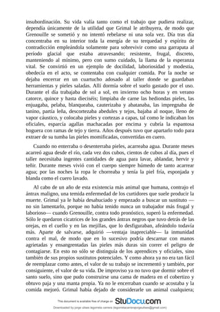 insubordinación.	 Su	 vida	 valía	 tanto	 como	 el	 trabajo	 que	 pudiera	 realizar,
dependía	 únicamente	 de	 la	 utilidad	 que	 Grimal	 le	 atribuyera,	 de	 modo	 que
Grenouille	 se	 sometió	 y	 no	 intentó	 rebelarse	 ni	 una	 sola	 vez.	 Día	 tras	 día
concentraba	 en	 su	 interior	 toda	 la	 energía	 de	 su	 terquedad	 y	 espíritu	 de
contradicción	empleándola	solamente	para	sobrevivir	como	una	garrapata	al
período	 glacial	 que	 estaba	 atravesando;	 resistente,	 frugal,	 discreto,
manteniendo	 al	 mínimo,	 pero	 con	 sumo	 cuidado,	 la	 llama	 de	 la	 esperanza
vital.	 Se	 convirtió	 en	 un	 ejemplo	 de	 docilidad,	 laboriosidad	 y	 modestia,
obedecía	 en	 el	 acto,	 se	 contentaba	 con	 cualquier	 comida.	 Por	 la	 noche	 se
dejaba	 encerrar	 en	 un	 cuartucho	 adosado	 al	 taller	 donde	 se	 guardaban
herramientas	y	pieles	saladas.	Allí	dormía	sobre	el	suelo	gastado	por	el	uso.
Durante	 el	 día	 trabajaba	 de	 sol	 a	 sol,	 en	 invierno	 ocho	 horas	 y	 en	 verano
catorce,	quince	y	hasta	dieciséis;	limpiaba	de	carne	las	hediondas	pieles,	las
enjuagaba,	 pelaba,	 blanqueaba,	 cauterizaba	 y	 abatanaba,	 las	 impregnaba	 de
tanino,	partía	leña,	descortezaba	abedules	y	tejos,	bajaba	al	noque,	lleno	de
vapor	cáustico,	y	colocaba	pieles	y	cortezas	a	capas,	tal	como	le	indicaban	los
oficiales,	 esparcía	 agallas	 machacadas	 por	 encima	 y	 cubría	 la	 espantosa
hoguera	con	ramas	de	tejo	y	tierra.	Años	después	tuvo	que	apartarlo	todo	para
extraer	de	su	tumba	las	pieles	momificadas,	convertidas	en	cuero.
Cuando	no	enterraba	o	desenterraba	pieles,	acarreaba	agua.	Durante	meses
acarreó	agua	desde	el	río,	cada	vez	dos	cubos,	cientos	de	cubos	al	día,	pues	el
taller	 necesitaba	 ingentes	 cantidades	 de	 agua	 para	 lavar,	 ablandar,	 hervir	 y
teñir.	 Durante	 meses	 vivió	 con	 el	 cuerpo	 siempre	 húmedo	 de	 tanto	 acarrear
agua;	 por	 las	 noches	 la	 ropa	 le	 chorreaba	 y	 tenía	 la	 piel	 fría,	 esponjada	 y
blanda	como	el	cuero	lavado.
Al	cabo	de	un	año	de	esta	existencia	más	animal	que	humana,	contrajo	el
ántrax	maligno,	una	temida	enfermedad	de	los	curtidores	que	suele	producir	la
muerte.	Grimal	ya	le	había	desahuciado	y	empezado	a	buscar	un	sustituto	—
no	sin	lamentarlo,	porque	no	había	tenido	nunca	un	trabajador	más	frugal	y
laborioso—	cuando	Grenouille,	contra	todo	pronóstico,	superó	la	enfermedad.
Sólo	le	quedaron	cicatrices	de	los	grandes	ántrax	negros	que	tuvo	detrás	de	las
orejas,	en	el	cuello	y	en	las	mejillas,	que	lo	desfiguraban,	afeándolo	todavía
más.	 Aparte	 de	 salvarse,	 adquirió	 —ventaja	 inapreciable—	 la	 inmunidad
contra	 el	 mal,	 de	 modo	 que	 en	 lo	 sucesivo	 podría	 descarnar	 con	 manos
agrietadas	 y	 ensangrentadas	 las	 pieles	 más	 duras	 sin	 correr	 el	 peligro	 de
contagiarse.	En	esto	no	sólo	se	distinguía	de	los	aprendices	y	oficiales,	sino
también	de	sus	propios	sustitutos	potenciales.	Y	como	ahora	ya	no	era	tan	fácil
de	reemplazar	como	antes,	el	valor	de	su	trabajo	se	incrementó	y	también,	por
consiguiente,	el	valor	de	su	vida.	De	improviso	ya	no	tuvo	que	dormir	sobre	el
santo	suelo,	sino	que	pudo	construirse	una	cama	de	madera	en	el	cobertizo	y
obtuvo	paja	y	una	manta	propia.	Ya	no	le	encerraban	cuando	se	acostaba	y	la
comida	 mejoró.	 Grimal	 había	 dejado	 de	 considerarle	 un	 animal	 cualquiera;
Downloaded by jorge ulises legorreta carrera (legorretacarrerajorgeulises@gmail.com)
lOMoARcPSD|9989586
 
