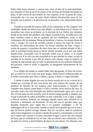 había	olido	hasta	entonces	y,	menos	aún,	visto:	el	olor	de	la	seda	planchada,
por	ejemplo;	el	olor	de	un	té	de	serpol,	el	de	un	trozo	de	brocado	recamado	en
plata,	el	del	corcho	de	una	botella	de	vino	especial,	el	de	un	peine	de	carey.
Grenouille	 iba	 a	 la	 caza	 de	 estos	 olores	 todavía	 desconocidos	 para	 él,	 los
buscaba	con	la	pasión	y	la	paciencia	de	un	pescador	y	los	almacenaba	dentro
de	sí.
Cuando	se	cansaba	del	espeso	caldo	de	las	callejuelas,	se	iba	a	lugares	más
ventilados,	donde	los	olores	eran	más	débiles,	se	mezclaban	con	el	viento	y	se
extendían	casi	como	un	perfume;	en	el	mercado	de	Les	Halles,	por	ejemplo,
donde	en	los	olores	del	atardecer	aún	seguía	viviendo	el	día,	invisible	pero	con
gran	 claridad,	 como	 si	 aún	 se	 apiñaran	 allí	 los	 vendedores,	 como	 si	 aún
continuaran	allí	las	banastas	llenas	de	hortalizas	y	huevos,	las	tinajas	llenas	de
vino	y	vinagre,	los	sacos	de	cereales,	patatas	y	harina,	las	cajas	de	clavos	y
tornillos,	 los	 mostradores	 de	 carne,	 las	 mesas	 cubiertas	 de	 telas,	 vasijas	 y
suelas	de	zapatos	y	centenares	de	otras	cosas	que	se	vendían	durante	el	día...
toda	la	actividad	estaba	hasta	el	menor	detalle	presente	en	el	aire	que	había
dejado	 atrás.	 Grenouille	 veía	 el	 mercado	 entero	 con	 el	 olfato,	 si	 se	 puede
expresar	así.	Y	lo	olía	con	más	exactitud	de	la	que	muchos	lo	veían,	ya	que	lo
percibía	en	su	interior	y	por	ello	de	manera	más	intensa:	como	la	esencia,	el
espíritu	de	algo	pasado	que	no	sufre	la	perturbación	de	los	atributos	habituales
del	presente,	como	el	ruido,	la	algarabía,	el	repugnante	hacinamiento	de	los
hombres.
O	se	dirigía	allí	donde	su	madre	había	sido	decapitada,	la	Place	de	Gréve,
que	se	metía	en	el	río	como	una	gran	lengua.	Había	barcos	embarrancados	en
la	orilla	o	atracados,	que	olían	a	carbón,	a	grano,	a	heno	y	a	sogas	húmedas.
Y	desde	el	oeste	llegaba	por	esta	vía	única	trazada	por	el	río	a	través	de	la
ciudad	 una	 corriente	 de	 aire	 más	 ancha	 que	 traía	 aromas	 del	 campo,	 de	 las
praderas	 de	 Neuilly,	 de	 los	 bosques	 entre	 Saint-Germain	 y	 Versalles,	 de
ciudades	muy	lejanas	como	Ruán	o	Caen	y	muchas	veces	incluso	del	mar.	El
mar	olía	como	una	vela	hinchada	que	hubiera	aprisionado	agua,	sal	y	un	sol
frío.	El	mar	tenía	un	olor	sencillo,	pero	al	mismo	tiempo	grande	y	singular,	por
lo	que	Grenouille	no	sabía	si	dividirlo	en	olor	a	pescado,	a	sal,	a	agua,	a	algas,
a	frescor,	etcétera.	Prefería,	sin	embargo,	dejarlo	entero	para	retenerlo	en	la
memoria	 y	 disfrutarlo	 sin	 divisiones.	 El	 olor	 del	 mar	 le	 gustaba	 tanto,	 que
deseaba	 respirarlo	 puro	 algún	 día	 y	 en	 grandes	 cantidades,	 a	 fin	 de
embriagarse	de	él.	Y	más	tarde,	cuando	se	enteró	de	lo	grande	que	era	el	mar	y
que	los	barcos	podían	navegar	durante	días	sin	ver	tierra,	nada	le	complacía
tanto	como	imaginarse	a	sí	mismo	a	bordo	de	un	barco,	encaramado	a	una	cofa
en	el	mástil	más	cercano	a	la	proa,	surcando	el	agua	a	través	del	olor	infinito
del	mar,	que	en	realidad	no	era	un	olor,	sino	un	aliento,	una	exhalación,	el	fin
de	todos	los	olores,	y	disolviéndose	de	placer	en	este	aliento.	No	obstante,	esto
Downloaded by jorge ulises legorreta carrera (legorretacarrerajorgeulises@gmail.com)
lOMoARcPSD|9989586
 