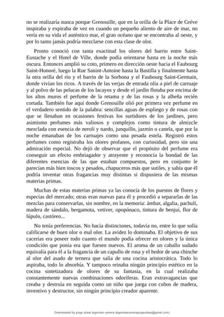 no	se	realizaría	nunca	porque	Grenouille,	que	en	la	orilla	de	la	Place	de	Gréve
inspiraba	y	expiraba	de	vez	en	cuando	un	pequeño	aliento	de	aire	de	mar,	no
vería	en	su	vida	el	auténtico	mar,	el	gran	océano	que	se	encontraba	al	oeste,	y
por	lo	tanto	jamás	podría	mezclarse	con	esta	clase	de	olor.
Pronto	 conoció	 con	 tanta	 exactitud	 los	 olores	 del	 barrio	 entre	 Saint-
Eustache	y	el	Hotel	de	Ville,	donde	podía	orientarse	hasta	en	la	noche	más
oscura.	Entonces	amplió	su	coto,	primero	en	dirección	oeste	hacia	el	Faubourg
Saint-Honoré,	luego	la	Rue	Sanint-Antoine	hasta	la	Bastilla	y	finalmente	hasta
la	otra	orilla	del	río	y	el	barrio	de	la	Sorbona	y	el	Faubourg	Saint-Germain,
donde	vivían	los	ricos.	A	través	de	las	verjas	de	entrada	olía	a	piel	de	carruaje
y	al	polvo	de	las	pelucas	de	los	lacayos	y	desde	el	jardín	flotaba	por	encima	de
los	 altos	 muros	 el	 perfume	 de	 la	 retama	 y	 de	 las	 rosas	 y	 la	 alheña	 recién
cortada.	También	fue	aquí	donde	Grenouille	olió	por	primera	vez	perfume	en
el	verdadero	sentido	de	la	palabra:	sencillas	aguas	de	espliego	y	de	rosas	con
que	 se	 llenaban	 en	 ocasiones	 festivas	 los	 surtidores	 de	 los	 jardines,	 pero
asimismo	 perfumes	 más	 valiosos	 y	 complejos	 como	 tintura	 de	 almizcle
mezclada	con	esencia	de	neroli	y	nardo,	junquillo,	jazmín	o	canela,	que	por	la
noche	 emanaban	 de	 los	 carruajes	 como	 una	 pesada	 estela.	 Registró	 estos
perfumes	 como	 registraba	 los	 olores	 profanos,	 con	 curiosidad,	 pero	 sin	 una
admiración	 especial.	 No	 dejó	 de	 observar	 que	 el	 propósito	 del	 perfume	 era
conseguir	 un	 efecto	 embriagador	 y	 atrayente	 y	 reconocía	 la	 bondad	 de	 las
diferentes	 esencias	 de	 las	 que	 estaban	 compuestos,	 pero	 en	 conjunto	 le
parecían	más	bien	toscos	y	pesados,	chapuceros	más	que	sutiles,	y	sabía	que	él
podría	 inventar	 otras	 fragancias	 muy	 distintas	 si	 dispusiera	 de	 las	 mismas
materias	primas.
Muchas	de	estas	materias	primas	ya	las	conocía	de	los	puestos	de	flores	y
especias	del	mercado;	otras	eran	nuevas	para	él	y	procedió	a	separarlas	de	las
mezclas	para	conservarlas,	sin	nombre,	en	la	memoria:	ámbar,	algalia,	pachulí,
madera	de	sándalo,	bergamota,	vetiver,	opopónaco,	tintura	de	benjuí,	flor	de
lúpulo,	castóreo...
No	tenía	preferencias.	No	hacía	distinciones,	todavía	no,	entre	lo	que	solía
calificarse	de	buen	olor	o	mal	olor.	La	avidez	lo	dominaba.	El	objetivo	de	sus
cacerías	era	poseer	todo	cuanto	el	mundo	podía	ofrecer	en	olores	y	la	única
condición	que	ponía	era	que	fuesen	nuevos.	El	aroma	de	un	caballo	sudado
equivalía	para	él	a	la	fragancia	de	un	capullo	de	rosa	y	el	hedor	de	una	chinche
al	 olor	 del	 asado	 de	 ternera	 que	 salía	 de	 una	 cocina	 aristocrática.	 Todo	 lo
aspiraba,	todo	lo	absorbía.	Y	tampoco	reinaba	ningún	principio	estético	en	la
cocina	 sintetizadora	 de	 olores	 de	 su	 fantasía,	 en	 la	 cual	 realizaba
constantemente	 nuevas	 combinaciones	 odoríferas.	 Eran	 extravagancias	 que
creaba	y	destruía	en	seguida	como	un	niño	que	juega	con	cubos	de	madera,
inventivo	y	destructor,	sin	ningún	principio	creador	aparente.
Downloaded by jorge ulises legorreta carrera (legorretacarrerajorgeulises@gmail.com)
lOMoARcPSD|9989586
 