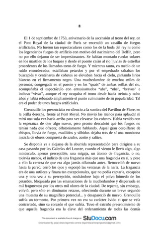 8
	
El	1	de	septiembre	de	1753,	aniversario	de	la	ascensión	al	trono	del	rey,	en
el	 Pont	 Royal	 de	 la	 ciudad	 de	 París	 se	 encendió	 un	 castillo	 de	 fuegos
artificiales.	No	fueron	tan	espectaculares	como	los	de	la	boda	del	rey	ni	como
los	legendarios	fuegos	de	artificio	con	motivo	del	nacimiento	del	Delfín,	pero
no	por	ello	dejaron	de	ser	impresionantes.	Se	habían	montado	ruedas	solares
en	los	mástiles	de	los	buques	y	desde	el	puente	caían	al	río	lluvias	de	estrellas
procedentes	de	los	llamados	toros	de	fuego.	Y	mientras	tanto,	en	medio	de	un
ruido	 ensordecedor,	 estallaban	 petardos	 y	 por	 el	 empedrado	 saltaban	 los
buscapiés	y	centenares	de	cohetes	se	elevaban	hacia	el	cielo,	pintando	lirios
blancos	 en	 el	 firmamento	 negro.	 Una	 muchedumbre	 de	 muchos	 miles	 de
personas,	congregada	en	el	puente	y	en	los	“quais”	de	ambas	orillas	del	río,
acompañaba	 el	 espectáculo	 con	 entusiasmados	 “ahs”,	 “ohs”,	 “bravos”	 e
incluso	 “vivas”,	 aunque	 el	 rey	 ocupaba	 el	 trono	 desde	 hacía	 treinta	 y	 ocho
años	y	había	rebasado	ampliamente	el	punto	culminante	de	su	popularidad.	Tal
era	el	poder	de	unos	fuegos	artificiales.
Grenouille	los	presenciaba	en	silencio	a	la	sombra	del	Pavillon	de	Flore,	en
la	orilla	derecha,	frente	al	Pont	Royal.	No	movió	las	manos	para	aplaudir	ni
miró	una	sola	vez	hacia	arriba	para	ver	elevarse	los	cohetes.	Había	venido	con
la	 esperanza	 de	 oler	 algo	 nuevo,	 pero	 pronto	 descubrió	 que	 los	 fuegos	 no
tenían	nada	que	ofrecer,	olfatoriamente	hablando.	Aquel	gran	despilfarro	de
chispas,	lluvia	de	fuego,	estallidos	y	silbidos	dejaba	tras	de	sí	una	monótona
mezcla	de	olores	compuesta	de	azufre,	aceite	y	salitre.
Se	disponía	ya	a	alejarse	de	la	aburrida	representación	para	dirigirse	a	su
casa	pasando	por	las	Galerías	del	Louvre,	cuando	el	viento	le	llevó	algo,	algo
minúsculo,	 apenas	 perceptible,	 una	 migaja,	 un	 átomo	 de	 fragancia,	 o	 no,
todavía	menos,	el	indicio	de	una	fragancia	más	que	una	fragancia	en	sí,	y	pese
a	ello	la	certeza	de	que	era	algo	jamás	olfateado	antes.	Retrocedió	de	nuevo
hasta	la	pared,	cerró	los	ojos	y	esponjó	las	ventanas	de	la	nariz.	La	fragancia
era	de	una	sutileza	y	finura	tan	excepcionales,	que	no	podía	captarla,	escapaba
una	 y	 otra	 vez	 a	 su	 percepción,	 ocultándose	 bajo	 el	 polvo	 húmedo	 de	 los
petardos,	bloqueada	por	las	emanaciones	de	la	muchedumbre	y	dispersada	en
mil	fragmentos	por	los	otros	mil	olores	de	la	ciudad.	De	repente,	sin	embargo,
volvió,	pero	sólo	en	diminutos	retazos,	ofreciendo	durante	un	breve	segundo
una	muestra	de	su	magnífico	potencial...	y	desapareció	de	nuevo.	Grenouille
sufría	un	tormento.	Por	primera	vez	no	era	su	carácter	ávido	el	que	se	veía
contrariado,	sino	su	corazón	el	que	sufría.	Tuvo	el	extraño	presentimiento	de
que	 aquella	 fragancia	 era	 la	 clave	 del	 ordenamiento	 de	 todas	 las	 demás
Downloaded by jorge ulises legorreta carrera (legorretacarrerajorgeulises@gmail.com)
lOMoARcPSD|9989586
 