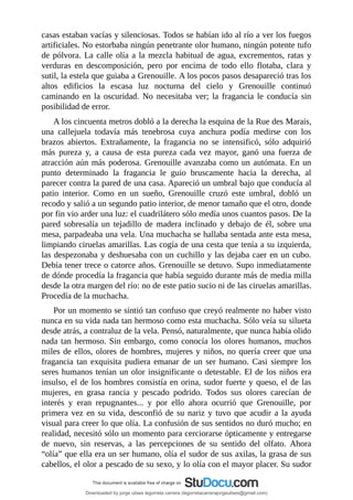 casas	estaban	vacías	y	silenciosas.	Todos	se	habían	ido	al	río	a	ver	los	fuegos
artificiales.	No	estorbaba	ningún	penetrante	olor	humano,	ningún	potente	tufo
de	pólvora.	La	calle	olía	a	la	mezcla	habitual	de	agua,	excrementos,	ratas	y
verduras	 en	 descomposición,	 pero	 por	 encima	 de	 todo	 ello	 flotaba,	 clara	 y
sutil,	la	estela	que	guiaba	a	Grenouille.	A	los	pocos	pasos	desapareció	tras	los
altos	 edificios	 la	 escasa	 luz	 nocturna	 del	 cielo	 y	 Grenouille	 continuó
caminando	 en	 la	 oscuridad.	 No	 necesitaba	 ver;	 la	 fragancia	 le	 conducía	 sin
posibilidad	de	error.
A	los	cincuenta	metros	dobló	a	la	derecha	la	esquina	de	la	Rue	des	Marais,
una	 callejuela	 todavía	 más	 tenebrosa	 cuya	 anchura	 podía	 medirse	 con	 los
brazos	 abiertos.	 Extrañamente,	 la	 fragancia	 no	 se	 intensificó,	 sólo	 adquirió
más	 pureza	 y,	 a	 causa	 de	 esta	 pureza	 cada	 vez	 mayor,	 ganó	 una	 fuerza	 de
atracción	aún	más	poderosa.	Grenouille	avanzaba	como	un	autómata.	En	un
punto	 determinado	 la	 fragancia	 le	 guio	 bruscamente	 hacia	 la	 derecha,	 al
parecer	contra	la	pared	de	una	casa.	Apareció	un	umbral	bajo	que	conducía	al
patio	 interior.	 Como	 en	 un	 sueño,	 Grenouille	 cruzó	 este	 umbral,	 dobló	 un
recodo	y	salió	a	un	segundo	patio	interior,	de	menor	tamaño	que	el	otro,	donde
por	fin	vio	arder	una	luz:	el	cuadrilátero	sólo	medía	unos	cuantos	pasos.	De	la
pared	 sobresalía	 un	 tejadillo	 de	 madera	 inclinado	 y	 debajo	 de	 él,	 sobre	 una
mesa,	parpadeaba	una	vela.	Una	muchacha	se	hallaba	sentada	ante	esta	mesa,
limpiando	ciruelas	amarillas.	Las	cogía	de	una	cesta	que	tenía	a	su	izquierda,
las	despezonaba	y	deshuesaba	con	un	cuchillo	y	las	dejaba	caer	en	un	cubo.
Debía	tener	trece	o	catorce	años.	Grenouille	se	detuvo.	Supo	inmediatamente
de	dónde	procedía	la	fragancia	que	había	seguido	durante	más	de	media	milla
desde	la	otra	margen	del	río:	no	de	este	patio	sucio	ni	de	las	ciruelas	amarillas.
Procedía	de	la	muchacha.
Por	un	momento	se	sintió	tan	confuso	que	creyó	realmente	no	haber	visto
nunca	en	su	vida	nada	tan	hermoso	como	esta	muchacha.	Sólo	veía	su	silueta
desde	atrás,	a	contraluz	de	la	vela.	Pensó,	naturalmente,	que	nunca	había	olido
nada	tan	hermoso.	Sin	embargo,	como	conocía	los	olores	humanos,	muchos
miles	de	ellos,	olores	de	hombres,	mujeres	y	niños,	no	quería	creer	que	una
fragancia	 tan	 exquisita	 pudiera	 emanar	 de	 un	 ser	 humano.	 Casi	 siempre	los
seres	humanos	tenían	un	olor	insignificante	o	detestable.	El	de	los	niños	era
insulso,	el	de	los	hombres	consistía	en	orina,	sudor	fuerte	y	queso,	el	de	las
mujeres,	 en	 grasa	 rancia	 y	 pescado	 podrido.	 Todos	 sus	 olores	 carecían	 de
interés	 y	 eran	 repugnantes...	 y	 por	 ello	 ahora	 ocurrió	 que	 Grenouille,	 por
primera	vez	en	su	vida,	desconfió	de	su	nariz	y	tuvo	que	acudir	a	la	ayuda
visual	para	creer	lo	que	olía.	La	confusión	de	sus	sentidos	no	duró	mucho;	en
realidad,	necesitó	sólo	un	momento	para	cerciorarse	ópticamente	y	entregarse
de	 nuevo,	 sin	 reservas,	 a	 las	 percepciones	 de	 su	 sentido	 del	 olfato.	 Ahora
“olía”	que	ella	era	un	ser	humano,	olía	el	sudor	de	sus	axilas,	la	grasa	de	sus
cabellos,	el	olor	a	pescado	de	su	sexo,	y	lo	olía	con	el	mayor	placer.	Su	sudor
Downloaded by jorge ulises legorreta carrera (legorretacarrerajorgeulises@gmail.com)
lOMoARcPSD|9989586
 