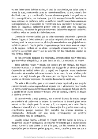 era	tan	fresco	como	la	brisa	marina,	el	sebo	de	sus	cabellos,	tan	dulce	como	el
aceite	de	nuez,	su	sexo	olía	como	un	ramo	de	nenúfares,	su	piel,	como	la	flor
de	albaricoque...	y	la	combinación	de	estos	elementos	producía	un	perfume	tan
rico,	tan	equilibrado,	tan	fascinante,	que	todo	cuanto	Grenouille	había	olido
hasta	entonces	en	perfumes,	todos	los	edificios	odoríferos	que	había	creado	en
su	imaginación,	se	le	antojaron	de	repente	una	mera	insensatez.	Centenares	de
miles	 de	 fragancias	 parecieron	 perder	 todo	 su	 valor	 ante	 esta	 fragancia
determinada.	Se	trataba	del	principio	supremo,	del	modelo	según	el	cual	debía
clasificar	todos	los	demás.	Era	la	belleza	pura.
Grenouille	vio	con	claridad	que	su	vida	ya	no	tenía	sentido	sin	la	posesión
de	esta	fragancia.	Debía	conocerla	con	todas	sus	particularidades,	hasta	el	más
íntimo	y	sutil	de	sus	pormenores;	el	simple	recuerdo	de	su	complejidad	no	era
suficiente	para	él.	Quería	grabar	el	apoteósico	perfume	como	con	un	troquel
en	 la	 negrura	 confusa	 de	 su	 alma,	 investigarlo	 exhaustivamente	 y	 en	 lo
sucesivo	sólo	pensar,	vivir	y	oler	de	acuerdo	con	las	estructuras	internas	de
esta	fórmula	mágica.
Se	fue	acercando	despacio	a	la	muchacha,	aproximándose	más	y	más	hasta
que	estuvo	bajo	el	tejadillo,	a	un	paso	detrás	de	ella.	La	muchacha	no	le	oyó.
Tenía	 cabellos	 rojizos	 y	 llevaba	 un	 vestido	 gris	 sin	 mangas.	 Sus	 brazos
eran	muy	blancos	y	las	manos	amarillas	por	el	jugo	de	las	ciruelas	partidas.
Grenouille	 se	 inclinó	 sobre	 ella	 y	 aspiró	 su	 fragancia,	 ahora	 totalmente
desprovista	de	mezclas,	tal	como	emanaba	de	su	nuca,	de	sus	cabellos	y	del
escote	 y	 se	 dejó	 invadir	 por	 ella	 como	 por	 una	 ligera	 brisa.	 Jamás	 había
sentido	un	bienestar	semejante.	En	cambio,	la	muchacha	sintió	frío.
No	 veía	 a	 Grenouille,	 pero	 experimentó	 cierta	 inquietud	 y	 un	 singular
estremecimiento,	como	sorprendida	de	repente	por	el	viejo	temor	ya	olvidado.
Le	pareció	sentir	una	corriente	fría	en	la	nuca,	como	si	alguien	hubiera	abierto
la	puerta	de	un	sótano	inmenso	y	helado.	Dejó	el	cuchillo,	se	llevó	los	brazos
al	pecho	y	se	volvió.
El	susto	de	verle	la	dejó	pasmada,	por	lo	que	él	dispuso	de	mucho	tiempo
para	rodearle	el	cuello	con	las	manos.	La	muchacha	no	intentó	gritar,	no	se
movió,	no	hizo	ningún	gesto	de	rechazo	y	él,	por	su	parte,	no	la	miró.	No	vio
su	bonito	rostro	salpicado	de	pecas,	los	labios	rojos,	los	grandes	ojos	verdes	y
centelleantes,	 porque	 mantuvo	 bien	 cerrados	 los	 propios	 mientras	 la
estrangulaba,	 dominado	 por	 una	 única	 preocupación:	 no	 perderse
absolutamente	nada	de	su	fragancia.
Cuando	estuvo	muerta,	la	tendió	en	el	suelo	entre	los	huesos	de	ciruela,	le
desgarró	el	vestido	y	la	fragancia	se	convirtió	en	torrente	que	le	inundó	con	su
aroma.	Apretó	la	cara	contra	su	piel	y	la	pasó,	con	las	ventanas	de	la	nariz
esponjadas,	por	su	vientre,	pecho,	garganta,	rostro,	cabellos	y	otra	vez	por	el
Downloaded by jorge ulises legorreta carrera (legorretacarrerajorgeulises@gmail.com)
lOMoARcPSD|9989586
 