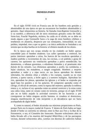PRIMERA	PARTE
	
1
	
En	 el	 siglo	 XVIII	 vivió	 en	 Francia	 uno	 de	 los	 hombres	 más	 geniales	 y
abominables	de	una	época	en	que	no	escasearon	los	hombres	abominables	y
geniales.	Aquí	relataremos	su	historia.	Se	llamaba	Jean-Baptiste	Grenouille	y
si	 su	 nombre,	 a	 diferencia	 del	 de	 otros	 monstruos	 geniales	 como	 De	 Sade,
Saint-Just,	Fouchè	Napoleón,	etcétera,	ha	caído	en	el	olvido,	no	se	debe	en
modo	 alguno	 a	 que	 Grenouille	 fuera	 a	 la	 zaga	 de	 estos	 hombres	 célebres	 y
tenebrosos	 en	 altanería,	 desprecio	 por	 sus	 semejantes,	 inmoralidad,	 en	 una
palabra,	impiedad,	sino	a	que	su	genio	y	su	única	ambición	se	limitaban	a	un
terreno	que	no	deja	huellas	en	la	historia:	al	efímero	mundo	de	los	olores.
En	 la	 época	 que	 nos	 ocupa	 reinaba	 en	 las	 ciudades	 un	 hedor	 apenas
concebible	 para	 el	 hombre	 moderno.	 Las	 calles	 apestaban	 a	 estiércol,	 los
patios	 interiores	 apestaban	 a	 orina,	 los	 huecos	 de	 las	 escaleras	 apestaban	 a
madera	podrida	y	excrementos	de	rata,	las	cocinas,	a	col	podrida	y	grasa	de
carnero;	 los	 aposentos	 sin	 ventilación	 apestaban	 a	 polvo	 enmohecido;	 los
dormitorios,	a	sábanas	grasientas,	a	edredones	húmedos	y	al	penetrante	olor
dulzón	 de	 los	 orinales.	 Las	 chimeneas	 apestaban	 a	 azufre,	 las	 curtidurías,	 a
lejías	 cáusticas,	 los	 mataderos,	 a	 sangre	 coagulada.	 Hombres	 y	 mujeres
apestaban	 a	 sudor	 y	 a	 ropa	 sucia;	 en	 sus	 bocas	 apestaban	 los	 dientes
infectados,	 los	 alientos	 olían	 a	 cebolla	 y	 los	 cuerpos,	 cuando	 ya	 no	 eran
jóvenes,	a	queso	rancio,	a	leche	agria	y	a	tumores	malignos.	Apestaban	los
ríos,	apestaban	las	plazas,	apestaban	las	iglesias	y	el	hedor	se	respiraba	por
igual	 bajo	 los	 puentes	 y	 en	 los	 palacios.	 El	 campesino	 apestaba	 como	 el
clérigo,	el	oficial	de	artesano,	como	la	esposa	del	maestro;	apestaba	la	nobleza
entera	y,	si,	incluso	el	rey	apestaba	como	un	animal	carnicero	y	la	reina	como
una	cabra	vieja,	tanto	en	verano	como	en	invierno,	porque	en	el	siglo	XVIII
aún	 no	 se	 había	 atajado	 la	 actividad	 corrosiva	 de	 las	 bacterias	 y	 por
consiguiente	 no	 había	 ninguna	 acción	 humana,	 ni	 creadora	 ni	 destructora,
ninguna	 manifestación	 de	 vida	 incipiente	 o	 en	 decadencia	 que	 no	 fuera
acompañada	de	algún	hedor.
Y,	como	es	natural,	el	hedor	alcanzaba	sus	máximas	proporciones	en	París,
porque	París	era	la	mayor	ciudad	de	Francia.	Y	dentro	de	París	había	un	lugar
donde	el	hedor	se	convertía	en	infernal,	entre	la	Rue	aux	Fers	y	la	Rue	de	la
Ferronnerie,	o	sea,	el	Cimetiére	des	Innocents.	Durante	ochocientos	años	se
había	llevado	allí	a	los	muertos	del	hospital	Hôtel-Dieu	y	de	las	parroquias
vecinas,	durante	ochocientos	años,	carretas	con	docenas	de	cadáveres	habían
Downloaded by jorge ulises legorreta carrera (legorretacarrerajorgeulises@gmail.com)
lOMoARcPSD|9989586
 